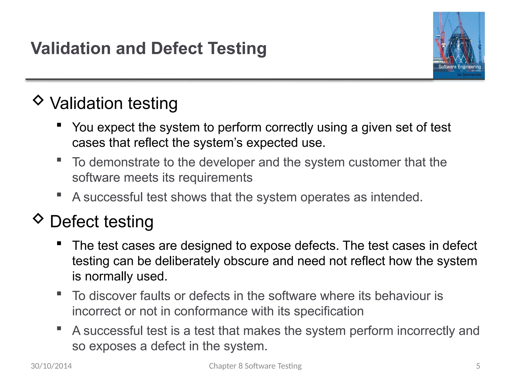Chapter 8 Software Testing 5
Validation and Defect Testing
 Validation testing
 You expect the system to perform correctly using a given set of test
cases that reflect the system’s expected use.
 To demonstrate to the developer and the system customer that the
software meets its requirements
 A successful test shows that the system operates as intended.
 Defect testing
 The test cases are designed to expose defects. The test cases in defect
testing can be deliberately obscure and need not reflect how the system
is normally used.
 To discover faults or defects in the software where its behaviour is
incorrect or not in conformance with its specification
 A successful test is a test that makes the system perform incorrectly and
so exposes a defect in the system.
30/10/2014
 