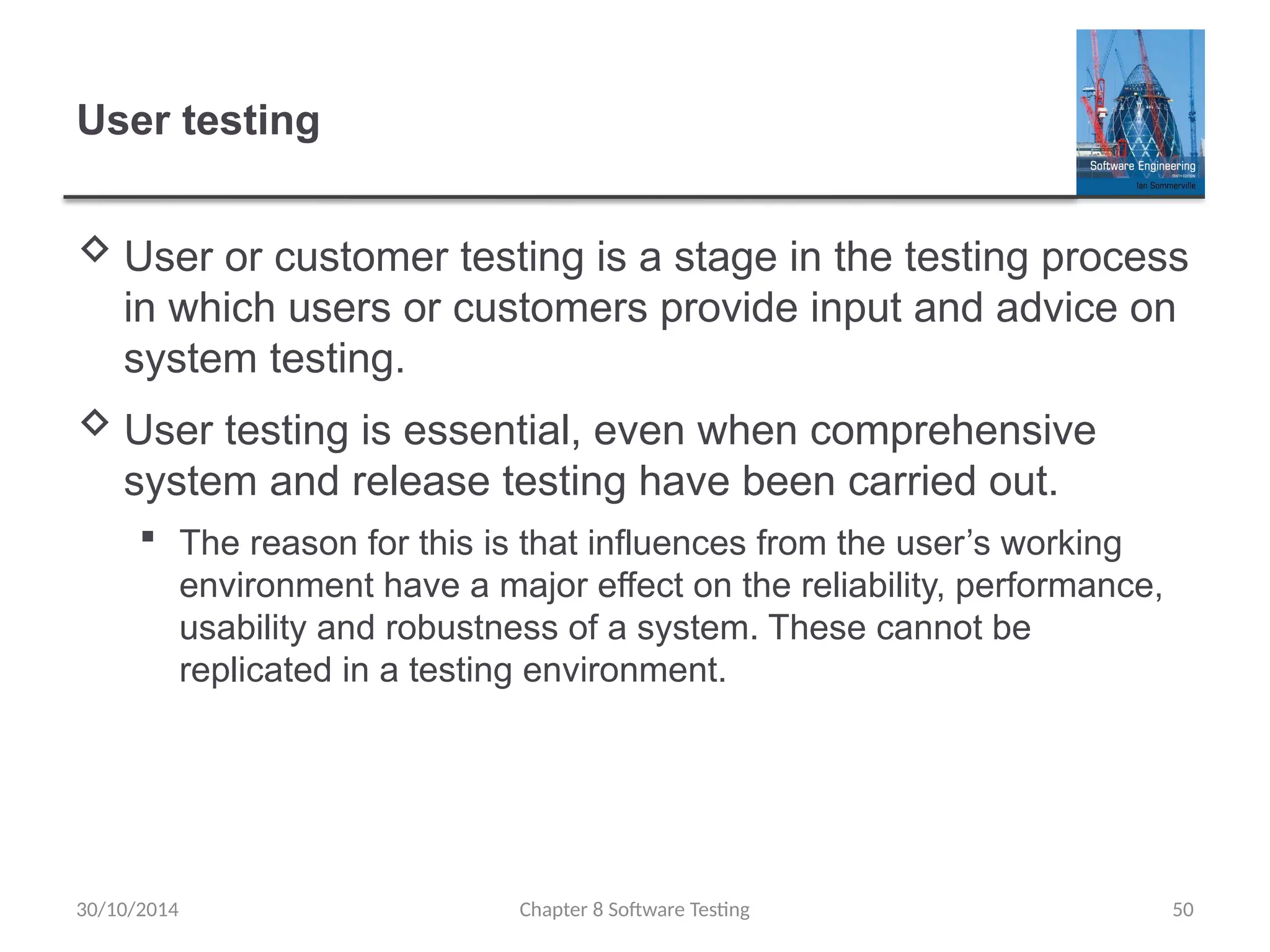Chapter 8 Software Testing 50
User testing
 User or customer testing is a stage in the testing process
in which users or customers provide input and advice on
system testing.
 User testing is essential, even when comprehensive
system and release testing have been carried out.
 The reason for this is that influences from the user’s working
environment have a major effect on the reliability, performance,
usability and robustness of a system. These cannot be
replicated in a testing environment.
30/10/2014
 