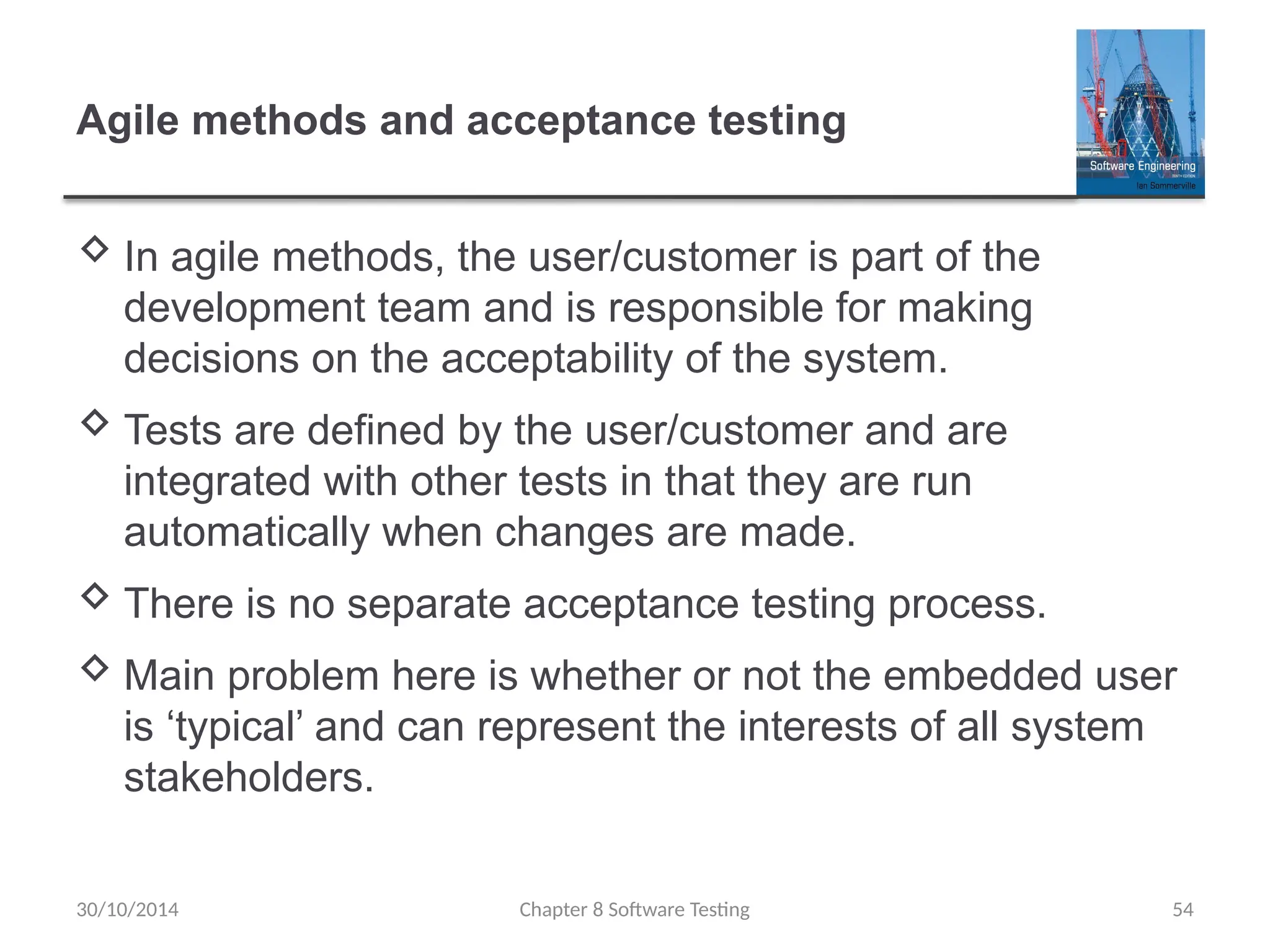 Chapter 8 Software Testing 54
Agile methods and acceptance testing
 In agile methods, the user/customer is part of the
development team and is responsible for making
decisions on the acceptability of the system.
 Tests are defined by the user/customer and are
integrated with other tests in that they are run
automatically when changes are made.
 There is no separate acceptance testing process.
 Main problem here is whether or not the embedded user
is ‘typical’ and can represent the interests of all system
stakeholders.
30/10/2014
 