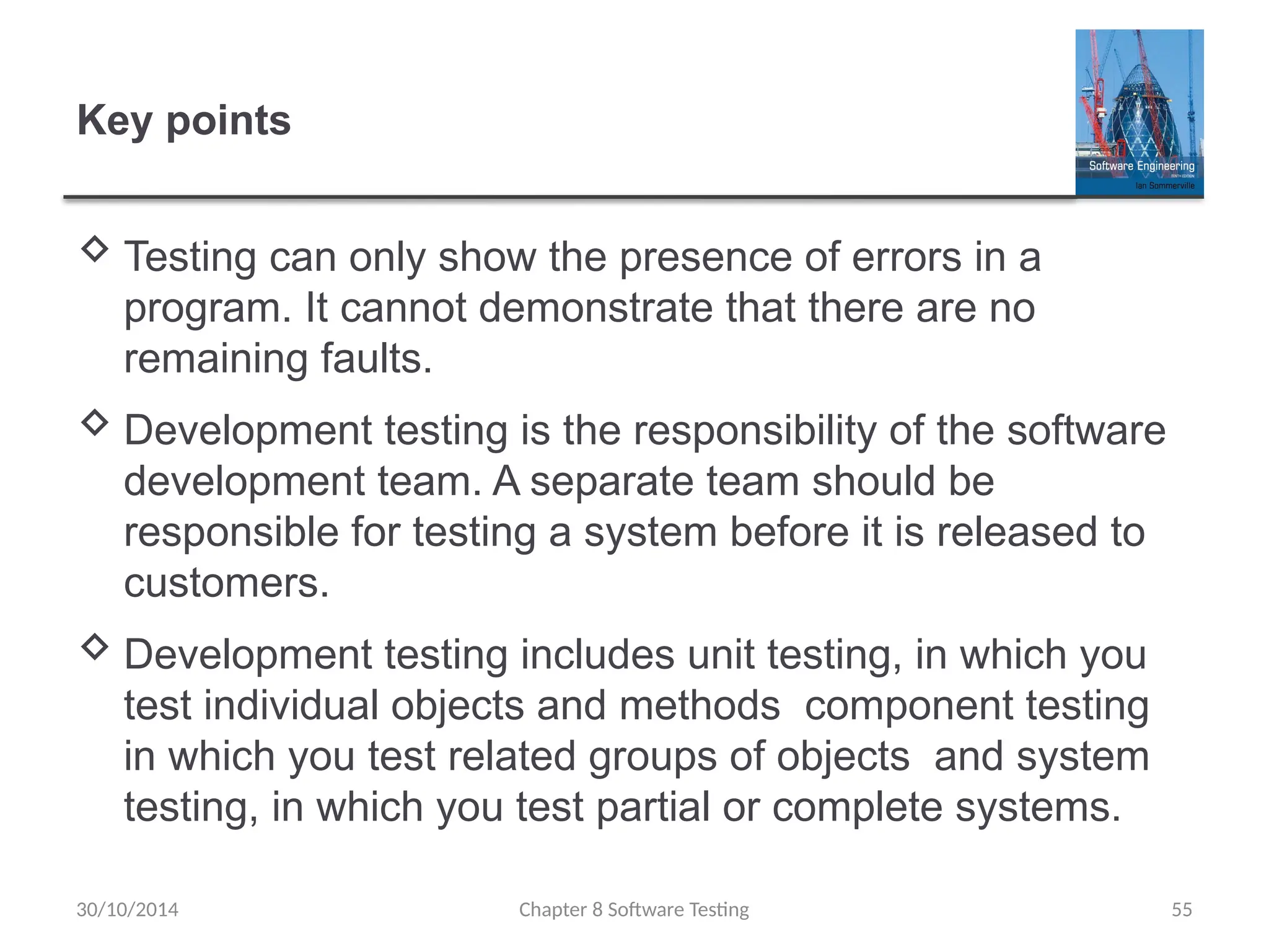 Chapter 8 Software Testing 55
Key points
 Testing can only show the presence of errors in a
program. It cannot demonstrate that there are no
remaining faults.
 Development testing is the responsibility of the software
development team. A separate team should be
responsible for testing a system before it is released to
customers.
 Development testing includes unit testing, in which you
test individual objects and methods component testing
in which you test related groups of objects and system
testing, in which you test partial or complete systems.
30/10/2014
 