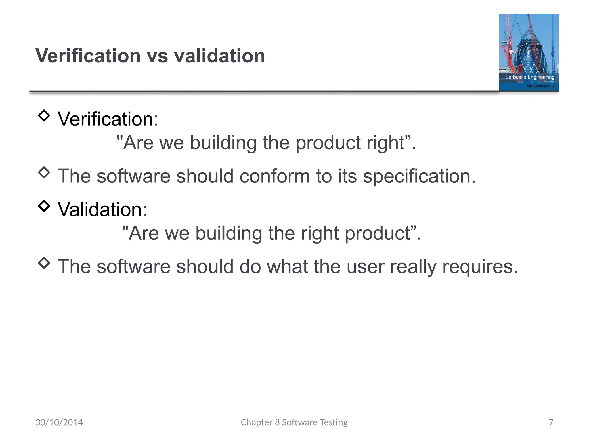 Chapter 8 Software Testing 7
Verification vs validation
 Verification:
"Are we building the product right”.
 The software should conform to its specification.
 Validation:
"Are we building the right product”.
 The software should do what the user really requires.
30/10/2014
 