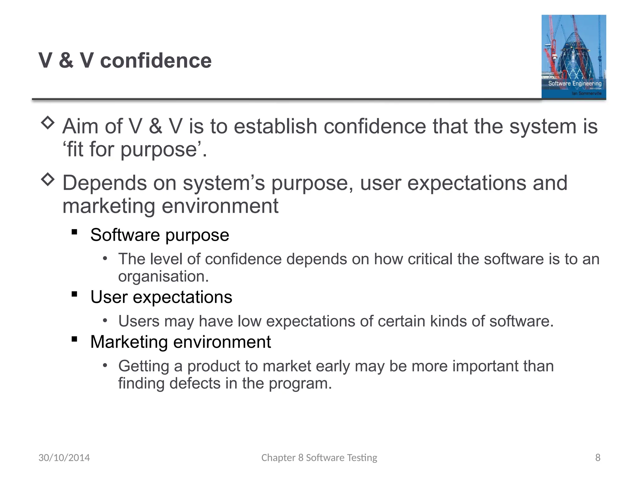 Chapter 8 Software Testing 8
V & V confidence
 Aim of V & V is to establish confidence that the system is
‘fit for purpose’.
 Depends on system’s purpose, user expectations and
marketing environment
 Software purpose
• The level of confidence depends on how critical the software is to an
organisation.
 User expectations
• Users may have low expectations of certain kinds of software.
 Marketing environment
• Getting a product to market early may be more important than
finding defects in the program.
30/10/2014
 