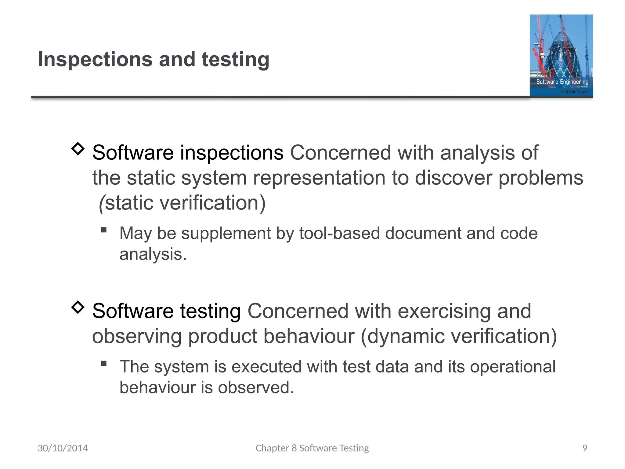 Chapter 8 Software Testing 9
Inspections and testing
 Software inspections Concerned with analysis of
the static system representation to discover problems
(static verification)
 May be supplement by tool-based document and code
analysis.
 Software testing Concerned with exercising and
observing product behaviour (dynamic verification)
 The system is executed with test data and its operational
behaviour is observed.
30/10/2014
 