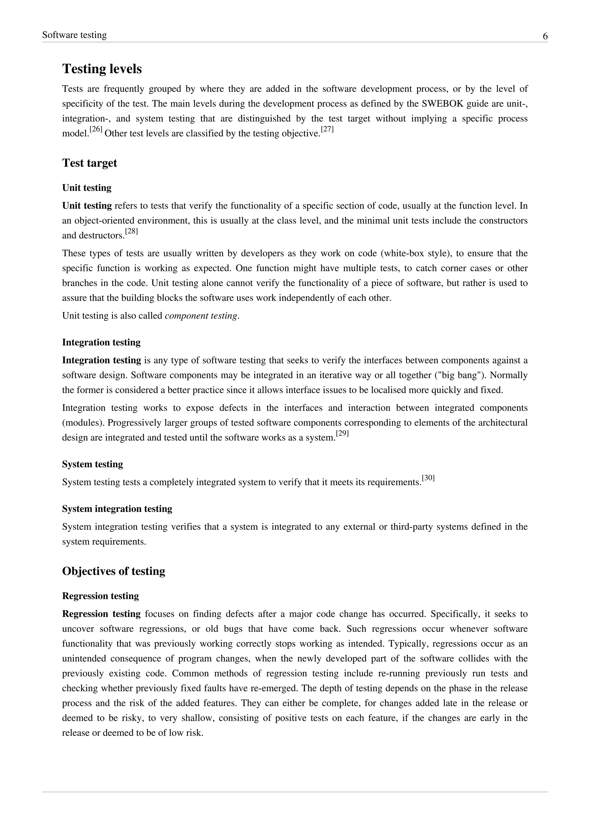 Software testing 6
Testing levels
Tests are frequently grouped by where they are added in the software development process, or by the level of
specificity of the test. The main levels during the development process as defined by the SWEBOK guide are unit-,
integration-, and system testing that are distinguished by the test target without implying a specific process
model.
[26]
Other test levels are classified by the testing objective.
[27]
Test target
Unit testing
Unit testing refers to tests that verify the functionality of a specific section of code, usually at the function level. In
an object-oriented environment, this is usually at the class level, and the minimal unit tests include the constructors
and destructors.
[28]
These types of tests are usually written by developers as they work on code (white-box style), to ensure that the
specific function is working as expected. One function might have multiple tests, to catch corner cases or other
branches in the code. Unit testing alone cannot verify the functionality of a piece of software, but rather is used to
assure that the building blocks the software uses work independently of each other.
Unit testing is also called component testing.
Integration testing
Integration testing is any type of software testing that seeks to verify the interfaces between components against a
software design. Software components may be integrated in an iterative way or all together ("big bang"). Normally
the former is considered a better practice since it allows interface issues to be localised more quickly and fixed.
Integration testing works to expose defects in the interfaces and interaction between integrated components
(modules). Progressively larger groups of tested software components corresponding to elements of the architectural
design are integrated and tested until the software works as a system.
[29]
System testing
System testing tests a completely integrated system to verify that it meets its requirements.
[30]
System integration testing
System integration testing verifies that a system is integrated to any external or third-party systems defined in the
system requirements.
Objectives of testing
Regression testing
Regression testing focuses on finding defects after a major code change has occurred. Specifically, it seeks to
uncover software regressions, or old bugs that have come back. Such regressions occur whenever software
functionality that was previously working correctly stops working as intended. Typically, regressions occur as an
unintended consequence of program changes, when the newly developed part of the software collides with the
previously existing code. Common methods of regression testing include re-running previously run tests and
checking whether previously fixed faults have re-emerged. The depth of testing depends on the phase in the release
process and the risk of the added features. They can either be complete, for changes added late in the release or
deemed to be risky, to very shallow, consisting of positive tests on each feature, if the changes are early in the
release or deemed to be of low risk.
 