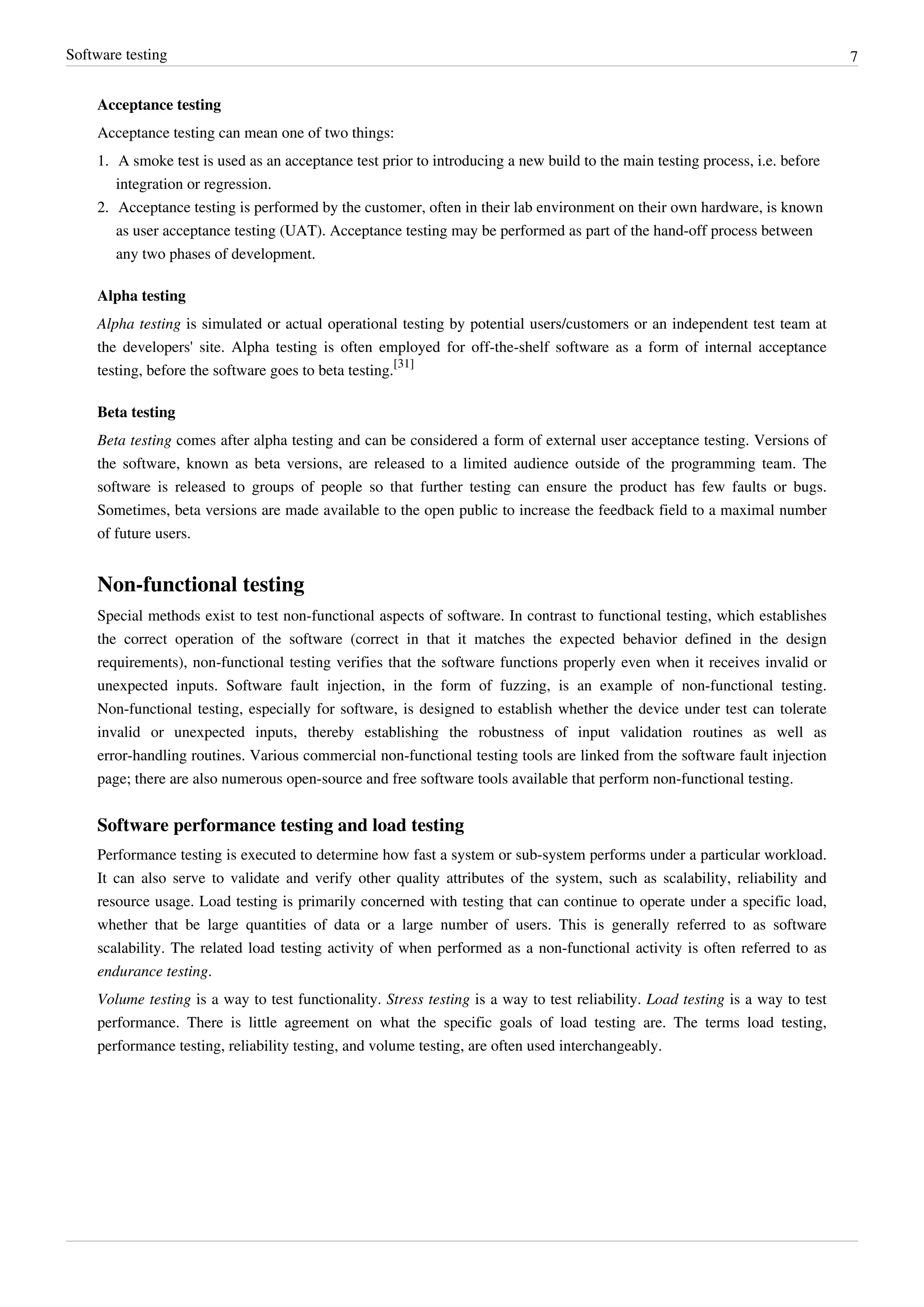 Software testing 7
Acceptance testing
Acceptance testing can mean one of two things:
1. A smoke test is used as an acceptance test prior to introducing a new build to the main testing process, i.e. before
integration or regression.
2. Acceptance testing is performed by the customer, often in their lab environment on their own hardware, is known
as user acceptance testing (UAT). Acceptance testing may be performed as part of the hand-off process between
any two phases of development.
Alpha testing
Alpha testing is simulated or actual operational testing by potential users/customers or an independent test team at
the developers' site. Alpha testing is often employed for off-the-shelf software as a form of internal acceptance
testing, before the software goes to beta testing.
[31]
Beta testing
Beta testing comes after alpha testing and can be considered a form of external user acceptance testing. Versions of
the software, known as beta versions, are released to a limited audience outside of the programming team. The
software is released to groups of people so that further testing can ensure the product has few faults or bugs.
Sometimes, beta versions are made available to the open public to increase the feedback field to a maximal number
of future users.
Non-functional testing
Special methods exist to test non-functional aspects of software. In contrast to functional testing, which establishes
the correct operation of the software (correct in that it matches the expected behavior defined in the design
requirements), non-functional testing verifies that the software functions properly even when it receives invalid or
unexpected inputs. Software fault injection, in the form of fuzzing, is an example of non-functional testing.
Non-functional testing, especially for software, is designed to establish whether the device under test can tolerate
invalid or unexpected inputs, thereby establishing the robustness of input validation routines as well as
error-handling routines. Various commercial non-functional testing tools are linked from the software fault injection
page; there are also numerous open-source and free software tools available that perform non-functional testing.
Software performance testing and load testing
Performance testing is executed to determine how fast a system or sub-system performs under a particular workload.
It can also serve to validate and verify other quality attributes of the system, such as scalability, reliability and
resource usage. Load testing is primarily concerned with testing that can continue to operate under a specific load,
whether that be large quantities of data or a large number of users. This is generally referred to as software
scalability. The related load testing activity of when performed as a non-functional activity is often referred to as
endurance testing.
Volume testing is a way to test functionality. Stress testing is a way to test reliability. Load testing is a way to test
performance. There is little agreement on what the specific goals of load testing are. The terms load testing,
performance testing, reliability testing, and volume testing, are often used interchangeably.
 