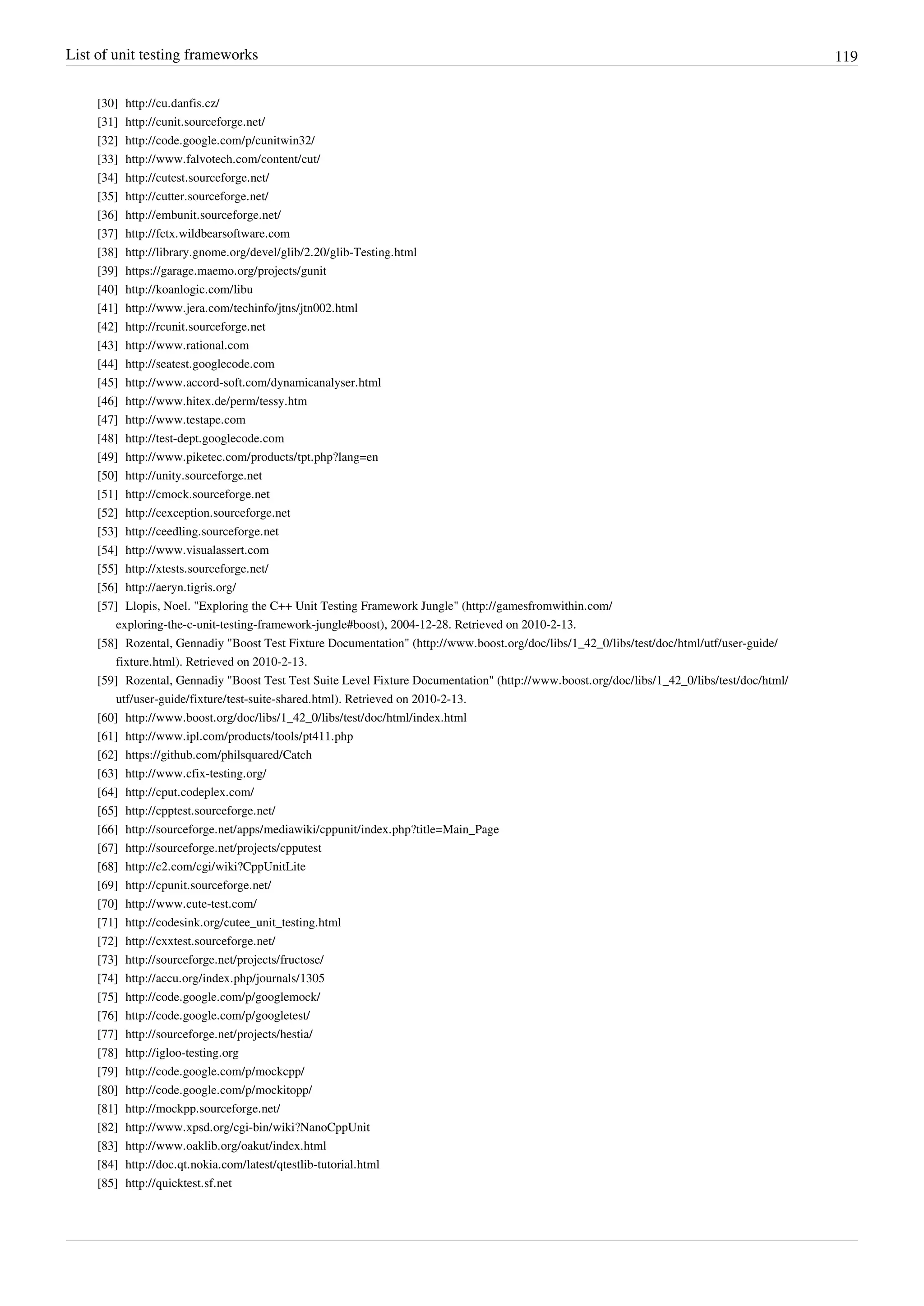 List of unit testing frameworks 119
[30] http://cu.danfis.cz/
[31] http://cunit.sourceforge.net/
[32] http://code.google.com/p/cunitwin32/
[33] http://www.falvotech.com/content/cut/
[34] http://cutest.sourceforge.net/
[35] http://cutter.sourceforge.net/
[36] http://embunit.sourceforge.net/
[37] http://fctx.wildbearsoftware.com
[38] http://library.gnome.org/devel/glib/2.20/glib-Testing.html
[39] https://garage.maemo.org/projects/gunit
[40] http://koanlogic.com/libu
[41] http://www.jera.com/techinfo/jtns/jtn002.html
[42] http://rcunit.sourceforge.net
[43] http://www.rational.com
[44] http://seatest.googlecode.com
[45] http://www.accord-soft.com/dynamicanalyser.html
[46] http://www.hitex.de/perm/tessy.htm
[47] http://www.testape.com
[48] http://test-dept.googlecode.com
[49] http://www.piketec.com/products/tpt.php?lang=en
[50] http://unity.sourceforge.net
[51] http://cmock.sourceforge.net
[52] http://cexception.sourceforge.net
[53] http://ceedling.sourceforge.net
[54] http://www.visualassert.com
[55] http://xtests.sourceforge.net/
[56] http://aeryn.tigris.org/
[57] Llopis, Noel. "Exploring the C++ Unit Testing Framework Jungle" (http://gamesfromwithin.com/
exploring-the-c-unit-testing-framework-jungle#boost), 2004-12-28. Retrieved on 2010-2-13.
[58] Rozental, Gennadiy "Boost Test Fixture Documentation" (http://www.boost.org/doc/libs/1_42_0/libs/test/doc/html/utf/user-guide/
fixture.html). Retrieved on 2010-2-13.
[59] Rozental, Gennadiy "Boost Test Test Suite Level Fixture Documentation" (http://www.boost.org/doc/libs/1_42_0/libs/test/doc/html/
utf/user-guide/fixture/test-suite-shared.html). Retrieved on 2010-2-13.
[60] http://www.boost.org/doc/libs/1_42_0/libs/test/doc/html/index.html
[61] http://www.ipl.com/products/tools/pt411.php
[62] https://github.com/philsquared/Catch
[63] http://www.cfix-testing.org/
[64] http://cput.codeplex.com/
[65] http://cpptest.sourceforge.net/
[66] http://sourceforge.net/apps/mediawiki/cppunit/index.php?title=Main_Page
[67] http://sourceforge.net/projects/cpputest
[68] http://c2.com/cgi/wiki?CppUnitLite
[69] http://cpunit.sourceforge.net/
[70] http://www.cute-test.com/
[71] http://codesink.org/cutee_unit_testing.html
[72] http://cxxtest.sourceforge.net/
[73] http://sourceforge.net/projects/fructose/
[74] http://accu.org/index.php/journals/1305
[75] http://code.google.com/p/googlemock/
[76] http://code.google.com/p/googletest/
[77] http://sourceforge.net/projects/hestia/
[78] http://igloo-testing.org
[79] http://code.google.com/p/mockcpp/
[80] http://code.google.com/p/mockitopp/
[81] http://mockpp.sourceforge.net/
[82] http://www.xpsd.org/cgi-bin/wiki?NanoCppUnit
[83] http://www.oaklib.org/oakut/index.html
[84] http://doc.qt.nokia.com/latest/qtestlib-tutorial.html
[85] http://quicktest.sf.net
 