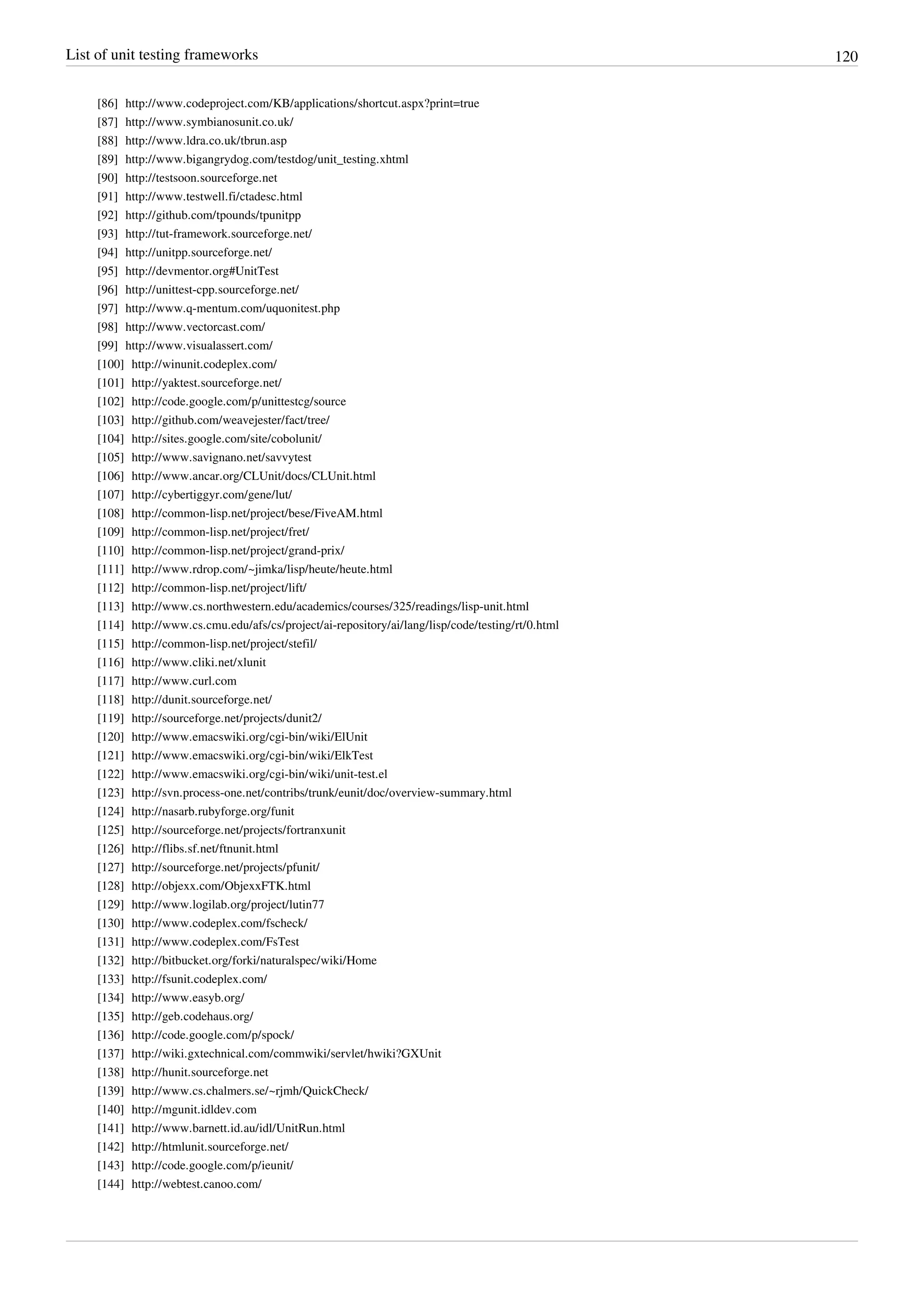 List of unit testing frameworks 120
[86] http://www.codeproject.com/KB/applications/shortcut.aspx?print=true
[87] http://www.symbianosunit.co.uk/
[88] http://www.ldra.co.uk/tbrun.asp
[89] http://www.bigangrydog.com/testdog/unit_testing.xhtml
[90] http://testsoon.sourceforge.net
[91] http://www.testwell.fi/ctadesc.html
[92] http://github.com/tpounds/tpunitpp
[93] http://tut-framework.sourceforge.net/
[94] http://unitpp.sourceforge.net/
[95] http://devmentor.org#UnitTest
[96] http://unittest-cpp.sourceforge.net/
[97] http://www.q-mentum.com/uquonitest.php
[98] http://www.vectorcast.com/
[99] http://www.visualassert.com/
[100] http://winunit.codeplex.com/
[101] http://yaktest.sourceforge.net/
[102] http://code.google.com/p/unittestcg/source
[103] http://github.com/weavejester/fact/tree/
[104] http://sites.google.com/site/cobolunit/
[105] http://www.savignano.net/savvytest
[106] http://www.ancar.org/CLUnit/docs/CLUnit.html
[107] http://cybertiggyr.com/gene/lut/
[108] http://common-lisp.net/project/bese/FiveAM.html
[109] http://common-lisp.net/project/fret/
[110] http://common-lisp.net/project/grand-prix/
[111] http://www.rdrop.com/~jimka/lisp/heute/heute.html
[112] http://common-lisp.net/project/lift/
[113] http://www.cs.northwestern.edu/academics/courses/325/readings/lisp-unit.html
[114] http://www.cs.cmu.edu/afs/cs/project/ai-repository/ai/lang/lisp/code/testing/rt/0.html
[115] http://common-lisp.net/project/stefil/
[116] http://www.cliki.net/xlunit
[117] http://www.curl.com
[118] http://dunit.sourceforge.net/
[119] http://sourceforge.net/projects/dunit2/
[120] http://www.emacswiki.org/cgi-bin/wiki/ElUnit
[121] http://www.emacswiki.org/cgi-bin/wiki/ElkTest
[122] http://www.emacswiki.org/cgi-bin/wiki/unit-test.el
[123] http://svn.process-one.net/contribs/trunk/eunit/doc/overview-summary.html
[124] http://nasarb.rubyforge.org/funit
[125] http://sourceforge.net/projects/fortranxunit
[126] http://flibs.sf.net/ftnunit.html
[127] http://sourceforge.net/projects/pfunit/
[128] http://objexx.com/ObjexxFTK.html
[129] http://www.logilab.org/project/lutin77
[130] http://www.codeplex.com/fscheck/
[131] http://www.codeplex.com/FsTest
[132] http://bitbucket.org/forki/naturalspec/wiki/Home
[133] http://fsunit.codeplex.com/
[134] http://www.easyb.org/
[135] http://geb.codehaus.org/
[136] http://code.google.com/p/spock/
[137] http://wiki.gxtechnical.com/commwiki/servlet/hwiki?GXUnit
[138] http://hunit.sourceforge.net
[139] http://www.cs.chalmers.se/~rjmh/QuickCheck/
[140] http://mgunit.idldev.com
[141] http://www.barnett.id.au/idl/UnitRun.html
[142] http://htmlunit.sourceforge.net/
[143] http://code.google.com/p/ieunit/
[144] http://webtest.canoo.com/
 