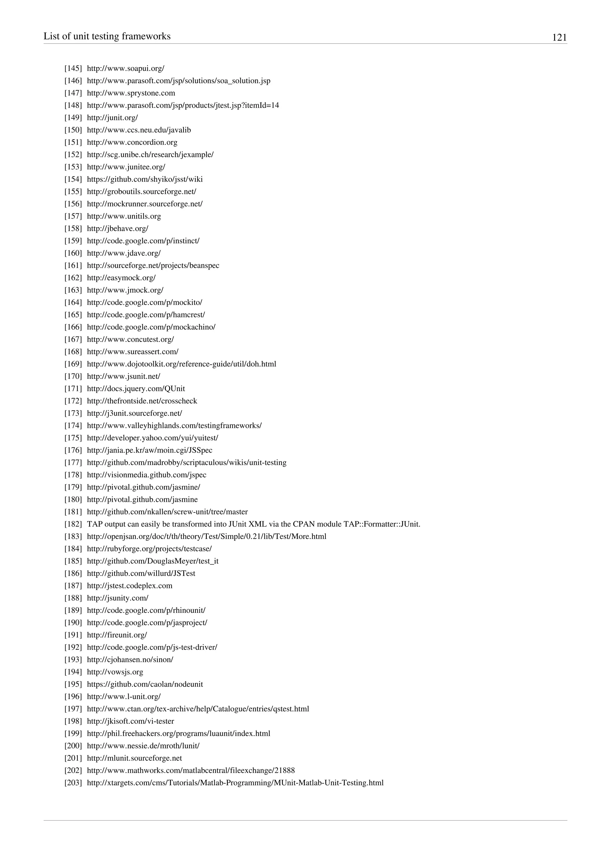 List of unit testing frameworks 121
[145] http://www.soapui.org/
[146] http://www.parasoft.com/jsp/solutions/soa_solution.jsp
[147] http://www.sprystone.com
[148] http://www.parasoft.com/jsp/products/jtest.jsp?itemId=14
[149] http://junit.org/
[150] http://www.ccs.neu.edu/javalib
[151] http://www.concordion.org
[152] http://scg.unibe.ch/research/jexample/
[153] http://www.junitee.org/
[154] https://github.com/shyiko/jsst/wiki
[155] http://groboutils.sourceforge.net/
[156] http://mockrunner.sourceforge.net/
[157] http://www.unitils.org
[158] http://jbehave.org/
[159] http://code.google.com/p/instinct/
[160] http://www.jdave.org/
[161] http://sourceforge.net/projects/beanspec
[162] http://easymock.org/
[163] http://www.jmock.org/
[164] http://code.google.com/p/mockito/
[165] http://code.google.com/p/hamcrest/
[166] http://code.google.com/p/mockachino/
[167] http://www.concutest.org/
[168] http://www.sureassert.com/
[169] http://www.dojotoolkit.org/reference-guide/util/doh.html
[170] http://www.jsunit.net/
[171] http://docs.jquery.com/QUnit
[172] http://thefrontside.net/crosscheck
[173] http://j3unit.sourceforge.net/
[174] http://www.valleyhighlands.com/testingframeworks/
[175] http://developer.yahoo.com/yui/yuitest/
[176] http://jania.pe.kr/aw/moin.cgi/JSSpec
[177] http://github.com/madrobby/scriptaculous/wikis/unit-testing
[178] http://visionmedia.github.com/jspec
[179] http://pivotal.github.com/jasmine/
[180] http://pivotal.github.com/jasmine
[181] http://github.com/nkallen/screw-unit/tree/master
[182] TAP output can easily be transformed into JUnit XML via the CPAN module TAP::Formatter::JUnit.
[183] http://openjsan.org/doc/t/th/theory/Test/Simple/0.21/lib/Test/More.html
[184] http://rubyforge.org/projects/testcase/
[185] http://github.com/DouglasMeyer/test_it
[186] http://github.com/willurd/JSTest
[187] http://jstest.codeplex.com
[188] http://jsunity.com/
[189] http://code.google.com/p/rhinounit/
[190] http://code.google.com/p/jasproject/
[191] http://fireunit.org/
[192] http://code.google.com/p/js-test-driver/
[193] http://cjohansen.no/sinon/
[194] http://vowsjs.org
[195] https://github.com/caolan/nodeunit
[196] http://www.l-unit.org/
[197] http://www.ctan.org/tex-archive/help/Catalogue/entries/qstest.html
[198] http://jkisoft.com/vi-tester
[199] http://phil.freehackers.org/programs/luaunit/index.html
[200] http://www.nessie.de/mroth/lunit/
[201] http://mlunit.sourceforge.net
[202] http://www.mathworks.com/matlabcentral/fileexchange/21888
[203] http://xtargets.com/cms/Tutorials/Matlab-Programming/MUnit-Matlab-Unit-Testing.html
 