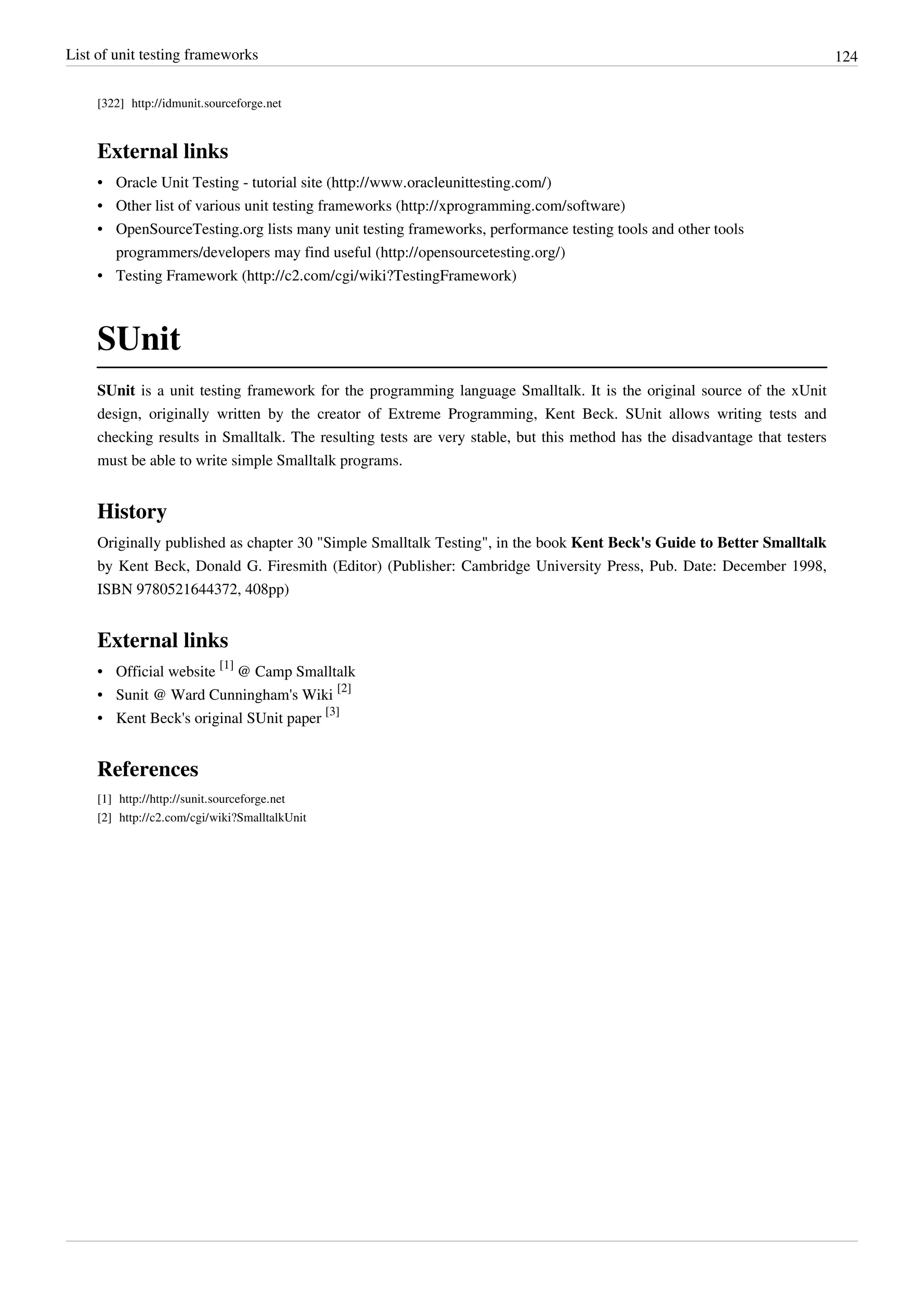 List of unit testing frameworks 124
[322] http://idmunit.sourceforge.net
External links
• Oracle Unit Testing - tutorial site (http://www.oracleunittesting.com/)
• Other list of various unit testing frameworks (http://xprogramming.com/software)
• OpenSourceTesting.org lists many unit testing frameworks, performance testing tools and other tools
programmers/developers may find useful (http://opensourcetesting.org/)
• Testing Framework (http://c2.com/cgi/wiki?TestingFramework)
SUnit
SUnit is a unit testing framework for the programming language Smalltalk. It is the original source of the xUnit
design, originally written by the creator of Extreme Programming, Kent Beck. SUnit allows writing tests and
checking results in Smalltalk. The resulting tests are very stable, but this method has the disadvantage that testers
must be able to write simple Smalltalk programs.
History
Originally published as chapter 30 "Simple Smalltalk Testing", in the book Kent Beck's Guide to Better Smalltalk
by Kent Beck, Donald G. Firesmith (Editor) (Publisher: Cambridge University Press, Pub. Date: December 1998,
ISBN 9780521644372, 408pp)
External links
• Official website
[1]
@ Camp Smalltalk
• Sunit @ Ward Cunningham's Wiki
[2]
• Kent Beck's original SUnit paper
[3]
References
[1] http://http://sunit.sourceforge.net
[2] http://c2.com/cgi/wiki?SmalltalkUnit
 