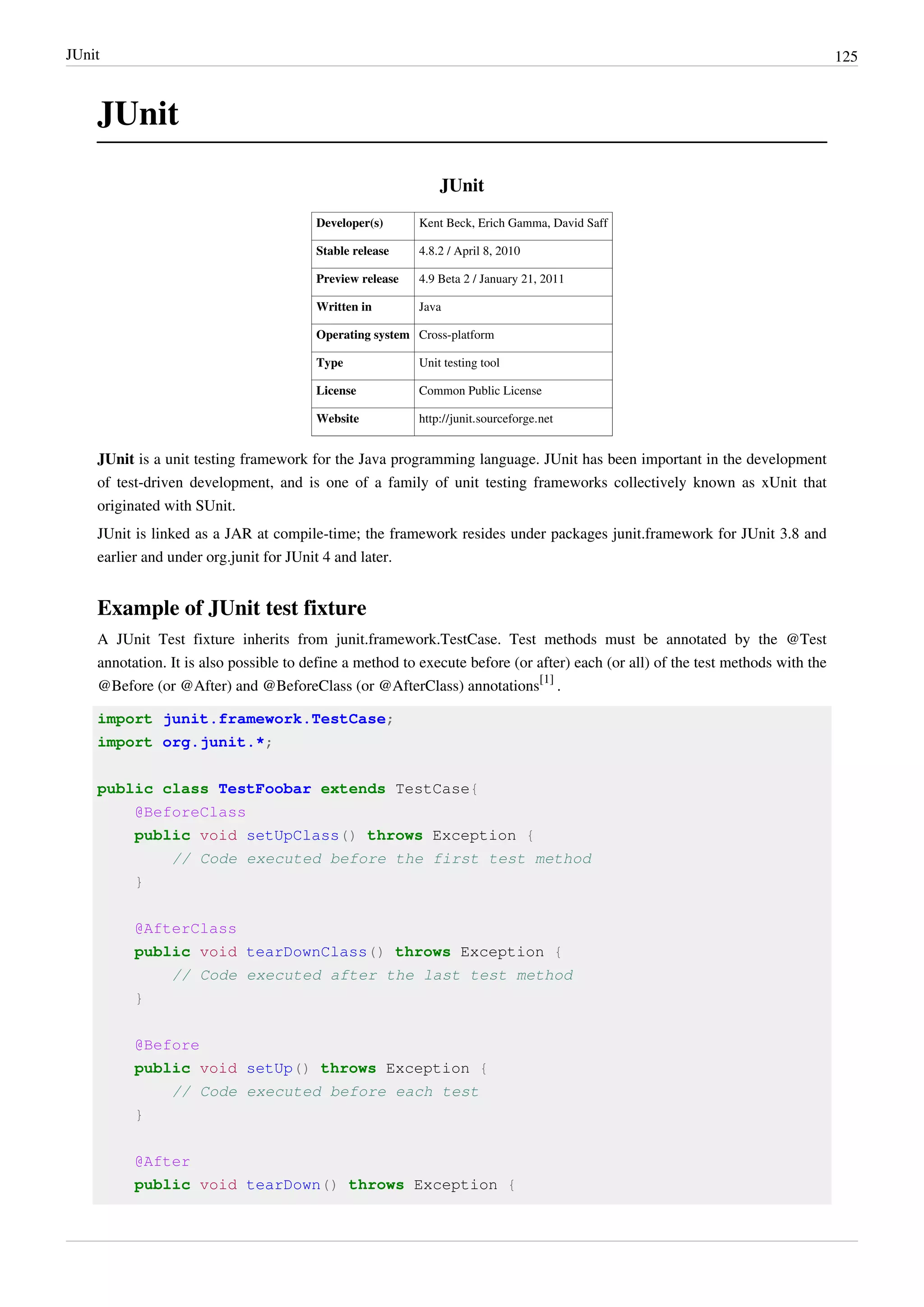 JUnit 125
JUnit
JUnit
Developer(s) Kent Beck, Erich Gamma, David Saff
Stable release 4.8.2 / April 8, 2010
Preview release 4.9 Beta 2 / January 21, 2011
Written in Java
Operating system Cross-platform
Type Unit testing tool
License Common Public License
Website http://junit.sourceforge.net
JUnit is a unit testing framework for the Java programming language. JUnit has been important in the development
of test-driven development, and is one of a family of unit testing frameworks collectively known as xUnit that
originated with SUnit.
JUnit is linked as a JAR at compile-time; the framework resides under packages junit.framework for JUnit 3.8 and
earlier and under org.junit for JUnit 4 and later.
Example of JUnit test fixture
A JUnit Test fixture inherits from junit.framework.TestCase. Test methods must be annotated by the @Test
annotation. It is also possible to define a method to execute before (or after) each (or all) of the test methods with the
@Before (or @After) and @BeforeClass (or @AfterClass) annotations
[1]
.
import junit.framework.TestCase;
import org.junit.*;
public class TestFoobar extends TestCase{
@BeforeClass
public void setUpClass() throws Exception {
// Code executed before the first test method
}
@AfterClass
public void tearDownClass() throws Exception {
// Code executed after the last test method
}
@Before
public void setUp() throws Exception {
// Code executed before each test
}
@After
public void tearDown() throws Exception {
 
