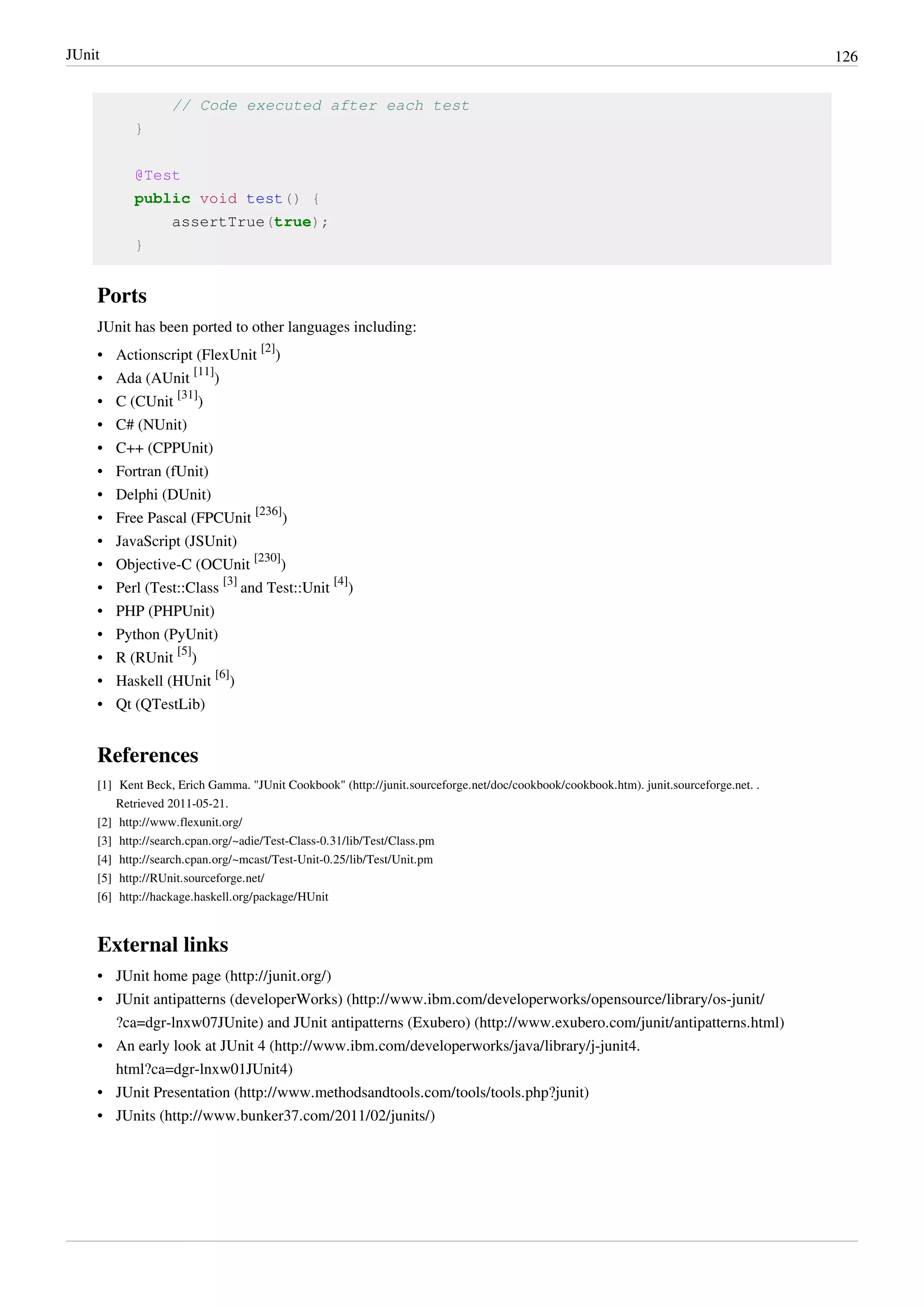 JUnit 126
// Code executed after each test
}
@Test
public void test() {
assertTrue(true);
}
Ports
JUnit has been ported to other languages including:
• Actionscript (FlexUnit
[2]
)
• Ada (AUnit
[11]
)
• C (CUnit
[31]
)
• C# (NUnit)
• C++ (CPPUnit)
• Fortran (fUnit)
• Delphi (DUnit)
• Free Pascal (FPCUnit
[236]
)
• JavaScript (JSUnit)
• Objective-C (OCUnit
[230]
)
• Perl (Test::Class
[3]
and Test::Unit
[4]
)
• PHP (PHPUnit)
• Python (PyUnit)
• R (RUnit
[5]
)
• Haskell (HUnit
[6]
)
• Qt (QTestLib)
References
[1] Kent Beck, Erich Gamma. "JUnit Cookbook" (http://junit.sourceforge.net/doc/cookbook/cookbook.htm). junit.sourceforge.net. .
Retrieved 2011-05-21.
[2] http://www.flexunit.org/
[3] http://search.cpan.org/~adie/Test-Class-0.31/lib/Test/Class.pm
[4] http://search.cpan.org/~mcast/Test-Unit-0.25/lib/Test/Unit.pm
[5] http://RUnit.sourceforge.net/
[6] http://hackage.haskell.org/package/HUnit
External links
• JUnit home page (http://junit.org/)
• JUnit antipatterns (developerWorks) (http://www.ibm.com/developerworks/opensource/library/os-junit/
?ca=dgr-lnxw07JUnite) and JUnit antipatterns (Exubero) (http://www.exubero.com/junit/antipatterns.html)
• An early look at JUnit 4 (http://www.ibm.com/developerworks/java/library/j-junit4.
html?ca=dgr-lnxw01JUnit4)
• JUnit Presentation (http://www.methodsandtools.com/tools/tools.php?junit)
• JUnits (http://www.bunker37.com/2011/02/junits/)
 
