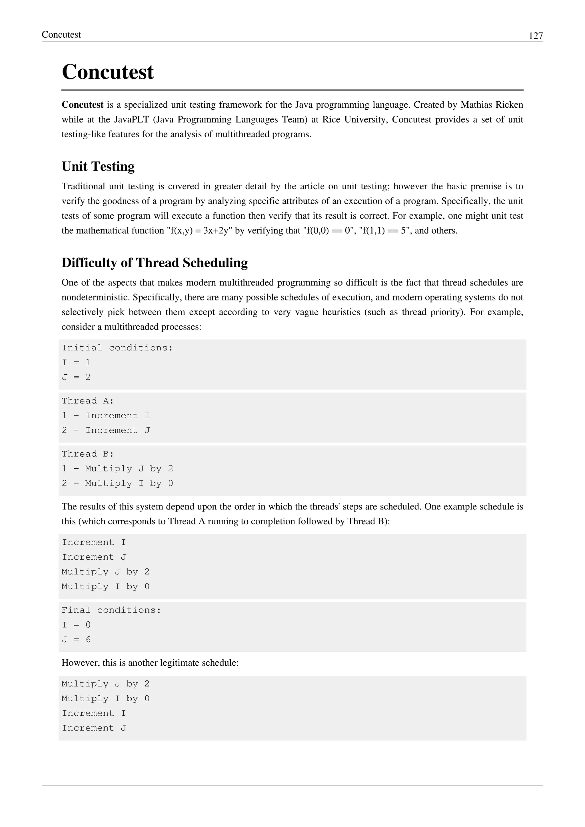 Concutest 127
Concutest
Concutest is a specialized unit testing framework for the Java programming language. Created by Mathias Ricken
while at the JavaPLT (Java Programming Languages Team) at Rice University, Concutest provides a set of unit
testing-like features for the analysis of multithreaded programs.
Unit Testing
Traditional unit testing is covered in greater detail by the article on unit testing; however the basic premise is to
verify the goodness of a program by analyzing specific attributes of an execution of a program. Specifically, the unit
tests of some program will execute a function then verify that its result is correct. For example, one might unit test
the mathematical function "f(x,y) = 3x+2y" by verifying that "f(0,0) == 0", "f(1,1) == 5", and others.
Difficulty of Thread Scheduling
One of the aspects that makes modern multithreaded programming so difficult is the fact that thread schedules are
nondeterministic. Specifically, there are many possible schedules of execution, and modern operating systems do not
selectively pick between them except according to very vague heuristics (such as thread priority). For example,
consider a multithreaded processes:
Initial conditions:
I = 1
J = 2
Thread A:
1 - Increment I
2 - Increment J
Thread B:
1 - Multiply J by 2
2 - Multiply I by 0
The results of this system depend upon the order in which the threads' steps are scheduled. One example schedule is
this (which corresponds to Thread A running to completion followed by Thread B):
Increment I
Increment J
Multiply J by 2
Multiply I by 0
Final conditions:
I = 0
J = 6
However, this is another legitimate schedule:
Multiply J by 2
Multiply I by 0
Increment I
Increment J
 