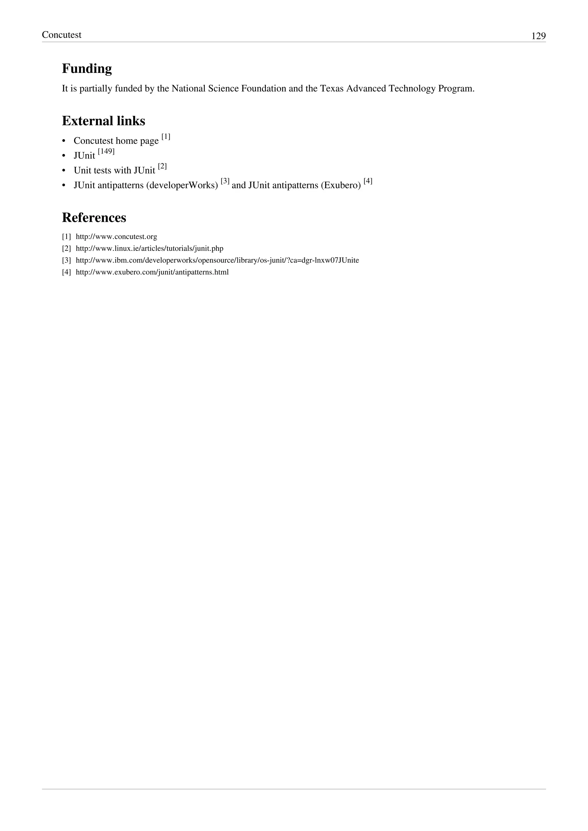 Concutest 129
Funding
It is partially funded by the National Science Foundation and the Texas Advanced Technology Program.
External links
• Concutest home page
[1]
• JUnit
[149]
• Unit tests with JUnit
[2]
• JUnit antipatterns (developerWorks)
[3]
and JUnit antipatterns (Exubero)
[4]
References
[1] http://www.concutest.org
[2] http://www.linux.ie/articles/tutorials/junit.php
[3] http://www.ibm.com/developerworks/opensource/library/os-junit/?ca=dgr-lnxw07JUnite
[4] http://www.exubero.com/junit/antipatterns.html
 