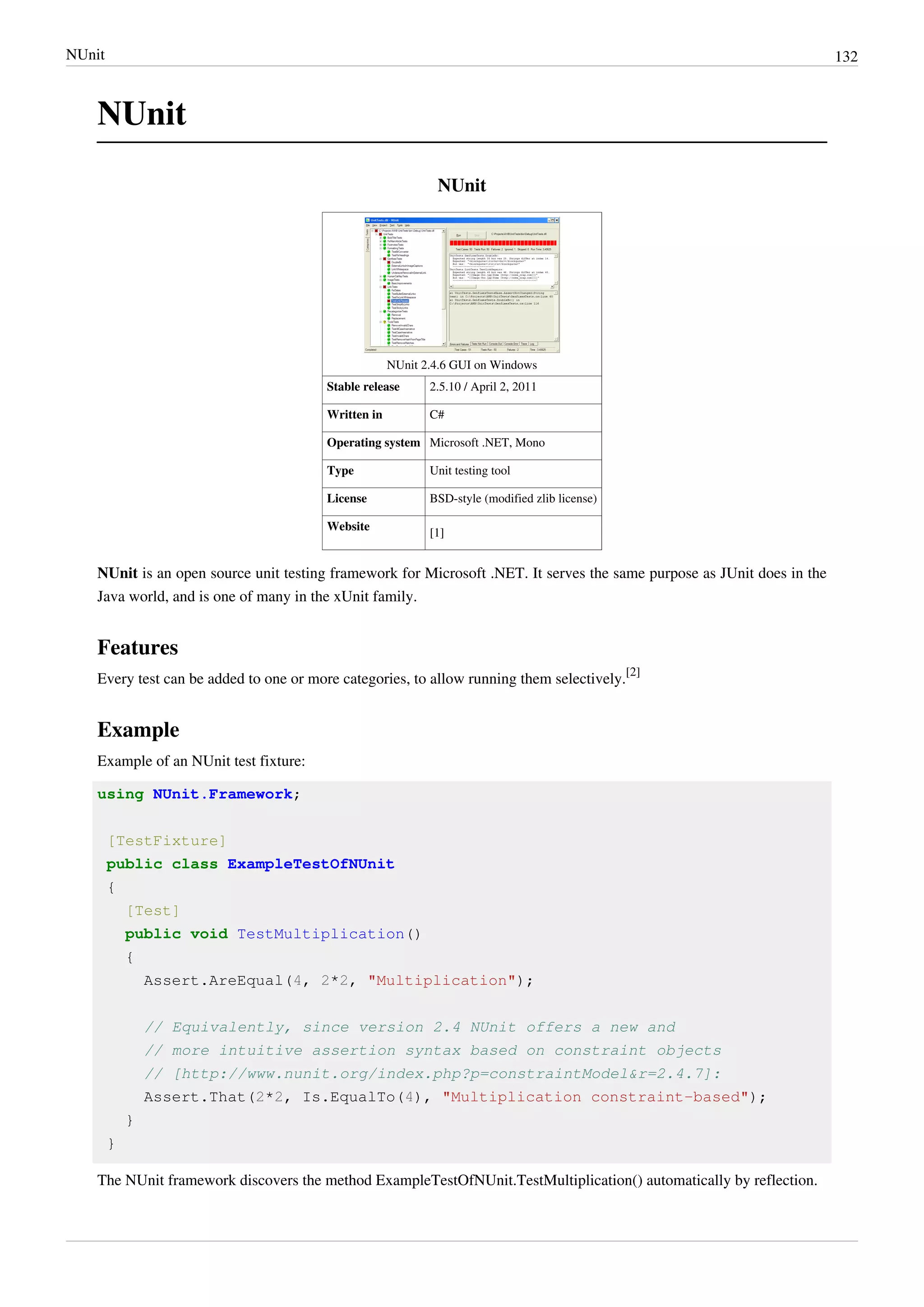 NUnit 132
NUnit
NUnit
NUnit 2.4.6 GUI on Windows
Stable release 2.5.10 / April 2, 2011
Written in C#
Operating system Microsoft .NET, Mono
Type Unit testing tool
License BSD-style (modified zlib license)
Website
[1]
NUnit is an open source unit testing framework for Microsoft .NET. It serves the same purpose as JUnit does in the
Java world, and is one of many in the xUnit family.
Features
Every test can be added to one or more categories, to allow running them selectively.
[2]
Example
Example of an NUnit test fixture:
using NUnit.Framework;
[TestFixture]
public class ExampleTestOfNUnit
{
[Test]
public void TestMultiplication()
{
Assert.AreEqual(4, 2*2, "Multiplication");
// Equivalently, since version 2.4 NUnit offers a new and
// more intuitive assertion syntax based on constraint objects
// [http://www.nunit.org/index.php?p=constraintModel&r=2.4.7]:
Assert.That(2*2, Is.EqualTo(4), "Multiplication constraint-based");
}
}
The NUnit framework discovers the method ExampleTestOfNUnit.TestMultiplication() automatically by reflection.
 