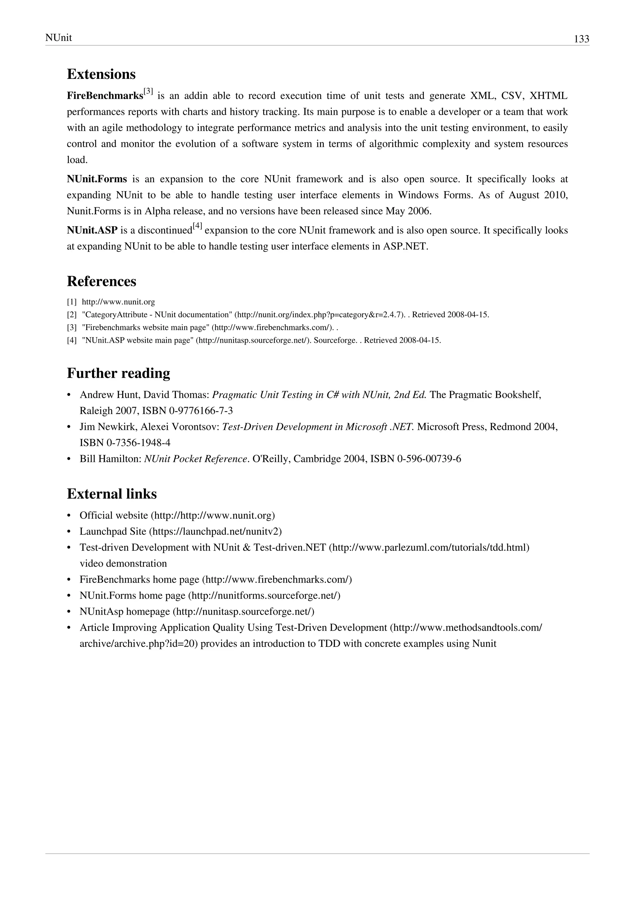 NUnit 133
Extensions
FireBenchmarks
[3]
is an addin able to record execution time of unit tests and generate XML, CSV, XHTML
performances reports with charts and history tracking. Its main purpose is to enable a developer or a team that work
with an agile methodology to integrate performance metrics and analysis into the unit testing environment, to easily
control and monitor the evolution of a software system in terms of algorithmic complexity and system resources
load.
NUnit.Forms is an expansion to the core NUnit framework and is also open source. It specifically looks at
expanding NUnit to be able to handle testing user interface elements in Windows Forms. As of August 2010,
Nunit.Forms is in Alpha release, and no versions have been released since May 2006.
NUnit.ASP is a discontinued
[4]
expansion to the core NUnit framework and is also open source. It specifically looks
at expanding NUnit to be able to handle testing user interface elements in ASP.NET.
References
[1] http://www.nunit.org
[2] "CategoryAttribute - NUnit documentation" (http://nunit.org/index.php?p=category&r=2.4.7). . Retrieved 2008-04-15.
[3] "Firebenchmarks website main page" (http://www.firebenchmarks.com/). .
[4] "NUnit.ASP website main page" (http://nunitasp.sourceforge.net/). Sourceforge. . Retrieved 2008-04-15.
Further reading
• Andrew Hunt, David Thomas: Pragmatic Unit Testing in C# with NUnit, 2nd Ed. The Pragmatic Bookshelf,
Raleigh 2007, ISBN 0-9776166-7-3
• Jim Newkirk, Alexei Vorontsov: Test-Driven Development in Microsoft .NET. Microsoft Press, Redmond 2004,
ISBN 0-7356-1948-4
• Bill Hamilton: NUnit Pocket Reference. O'Reilly, Cambridge 2004, ISBN 0-596-00739-6
External links
• Official website (http://http://www.nunit.org)
• Launchpad Site (https://launchpad.net/nunitv2)
• Test-driven Development with NUnit & Test-driven.NET (http://www.parlezuml.com/tutorials/tdd.html)
video demonstration
• FireBenchmarks home page (http://www.firebenchmarks.com/)
• NUnit.Forms home page (http://nunitforms.sourceforge.net/)
• NUnitAsp homepage (http://nunitasp.sourceforge.net/)
• Article Improving Application Quality Using Test-Driven Development (http://www.methodsandtools.com/
archive/archive.php?id=20) provides an introduction to TDD with concrete examples using Nunit
 