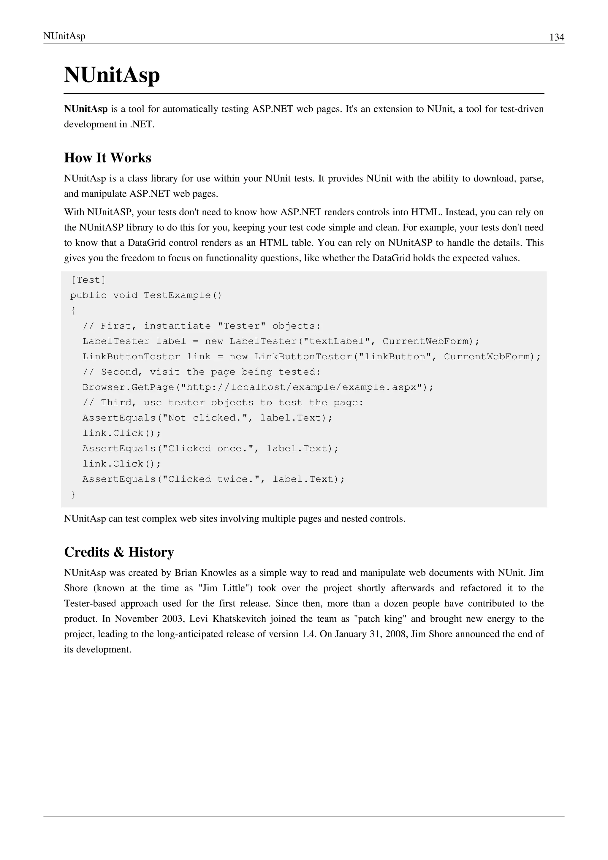 NUnitAsp 134
NUnitAsp
NUnitAsp is a tool for automatically testing ASP.NET web pages. It's an extension to NUnit, a tool for test-driven
development in .NET.
How It Works
NUnitAsp is a class library for use within your NUnit tests. It provides NUnit with the ability to download, parse,
and manipulate ASP.NET web pages.
With NUnitASP, your tests don't need to know how ASP.NET renders controls into HTML. Instead, you can rely on
the NUnitASP library to do this for you, keeping your test code simple and clean. For example, your tests don't need
to know that a DataGrid control renders as an HTML table. You can rely on NUnitASP to handle the details. This
gives you the freedom to focus on functionality questions, like whether the DataGrid holds the expected values.
[Test]
public void TestExample()
{
// First, instantiate "Tester" objects:
LabelTester label = new LabelTester("textLabel", CurrentWebForm);
LinkButtonTester link = new LinkButtonTester("linkButton", CurrentWebForm);
// Second, visit the page being tested:
Browser.GetPage("http://localhost/example/example.aspx");
// Third, use tester objects to test the page:
AssertEquals("Not clicked.", label.Text);
link.Click();
AssertEquals("Clicked once.", label.Text);
link.Click();
AssertEquals("Clicked twice.", label.Text);
}
NUnitAsp can test complex web sites involving multiple pages and nested controls.
Credits & History
NUnitAsp was created by Brian Knowles as a simple way to read and manipulate web documents with NUnit. Jim
Shore (known at the time as "Jim Little") took over the project shortly afterwards and refactored it to the
Tester-based approach used for the first release. Since then, more than a dozen people have contributed to the
product. In November 2003, Levi Khatskevitch joined the team as "patch king" and brought new energy to the
project, leading to the long-anticipated release of version 1.4. On January 31, 2008, Jim Shore announced the end of
its development.
 