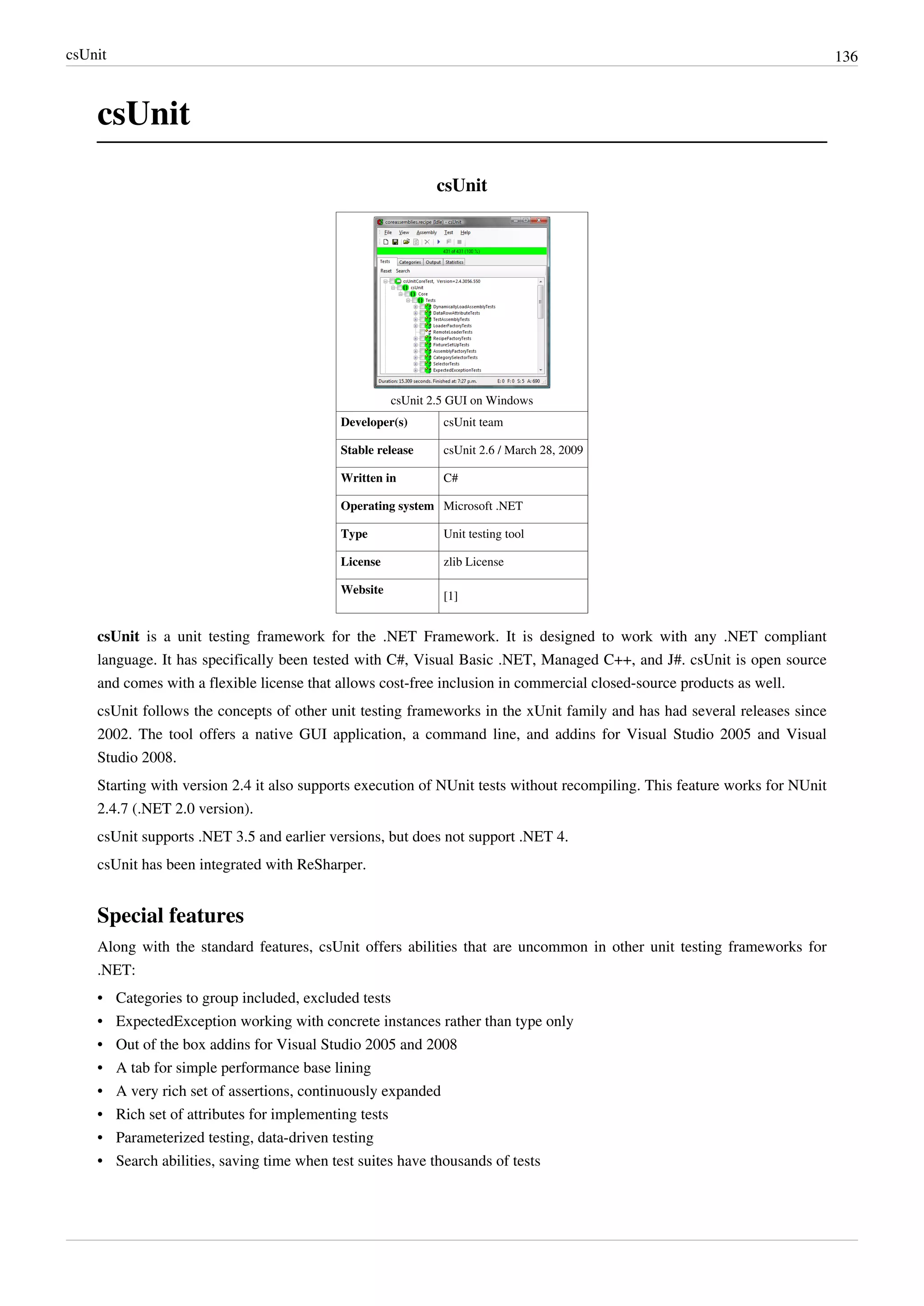 csUnit 136
csUnit
csUnit
csUnit 2.5 GUI on Windows
Developer(s) csUnit team
Stable release csUnit 2.6 / March 28, 2009
Written in C#
Operating system Microsoft .NET
Type Unit testing tool
License zlib License
Website
[1]
csUnit is a unit testing framework for the .NET Framework. It is designed to work with any .NET compliant
language. It has specifically been tested with C#, Visual Basic .NET, Managed C++, and J#. csUnit is open source
and comes with a flexible license that allows cost-free inclusion in commercial closed-source products as well.
csUnit follows the concepts of other unit testing frameworks in the xUnit family and has had several releases since
2002. The tool offers a native GUI application, a command line, and addins for Visual Studio 2005 and Visual
Studio 2008.
Starting with version 2.4 it also supports execution of NUnit tests without recompiling. This feature works for NUnit
2.4.7 (.NET 2.0 version).
csUnit supports .NET 3.5 and earlier versions, but does not support .NET 4.
csUnit has been integrated with ReSharper.
Special features
Along with the standard features, csUnit offers abilities that are uncommon in other unit testing frameworks for
.NET:
• Categories to group included, excluded tests
• ExpectedException working with concrete instances rather than type only
• Out of the box addins for Visual Studio 2005 and 2008
• A tab for simple performance base lining
• A very rich set of assertions, continuously expanded
• Rich set of attributes for implementing tests
• Parameterized testing, data-driven testing
• Search abilities, saving time when test suites have thousands of tests
 