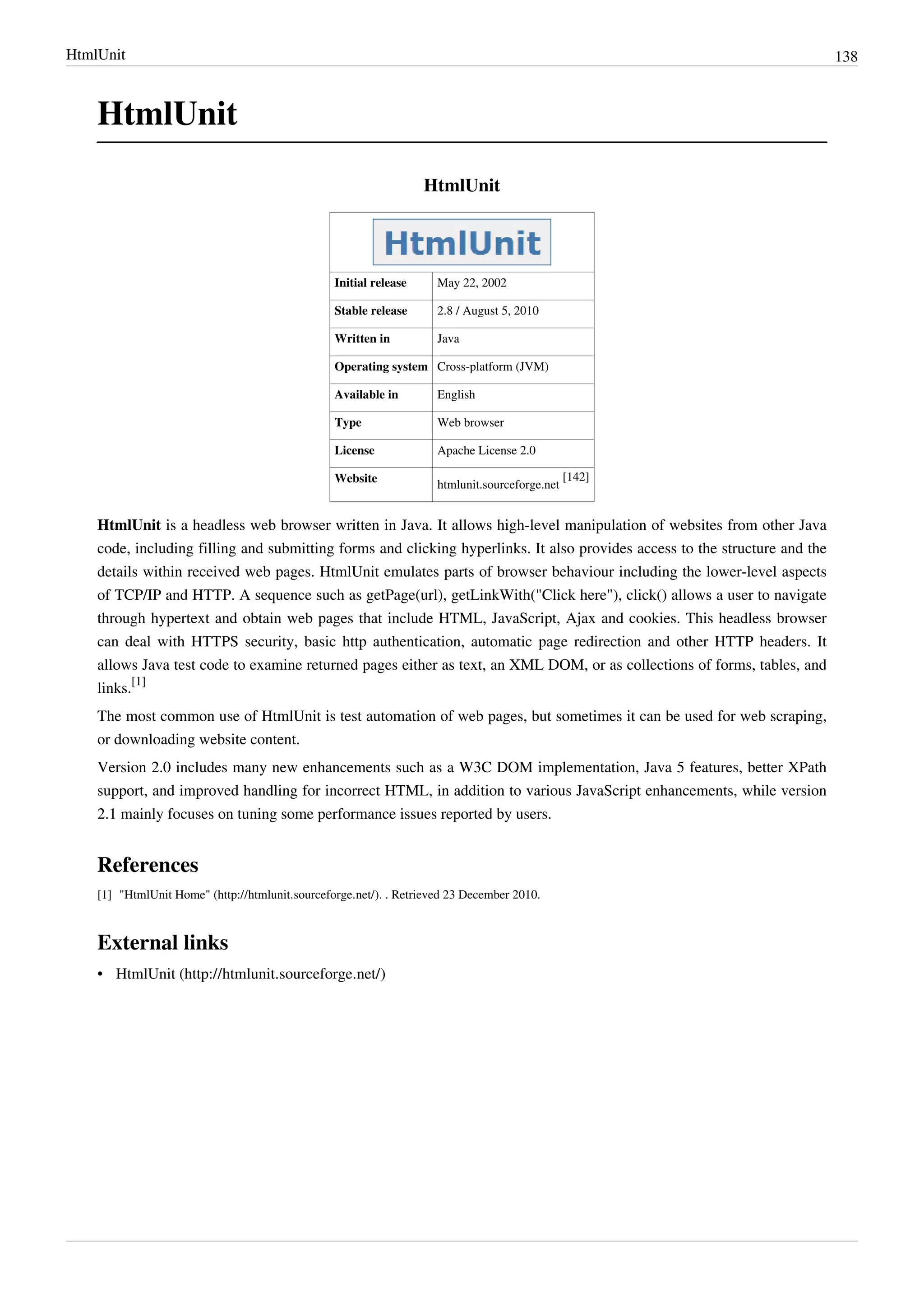 HtmlUnit 138
HtmlUnit
HtmlUnit
Initial release May 22, 2002
Stable release 2.8 / August 5, 2010
Written in Java
Operating system Cross-platform (JVM)
Available in English
Type Web browser
License Apache License 2.0
Website
htmlunit.sourceforge.net
[142]
HtmlUnit is a headless web browser written in Java. It allows high-level manipulation of websites from other Java
code, including filling and submitting forms and clicking hyperlinks. It also provides access to the structure and the
details within received web pages. HtmlUnit emulates parts of browser behaviour including the lower-level aspects
of TCP/IP and HTTP. A sequence such as getPage(url), getLinkWith("Click here"), click() allows a user to navigate
through hypertext and obtain web pages that include HTML, JavaScript, Ajax and cookies. This headless browser
can deal with HTTPS security, basic http authentication, automatic page redirection and other HTTP headers. It
allows Java test code to examine returned pages either as text, an XML DOM, or as collections of forms, tables, and
links.
[1]
The most common use of HtmlUnit is test automation of web pages, but sometimes it can be used for web scraping,
or downloading website content.
Version 2.0 includes many new enhancements such as a W3C DOM implementation, Java 5 features, better XPath
support, and improved handling for incorrect HTML, in addition to various JavaScript enhancements, while version
2.1 mainly focuses on tuning some performance issues reported by users.
References
[1] "HtmlUnit Home" (http://htmlunit.sourceforge.net/). . Retrieved 23 December 2010.
External links
• HtmlUnit (http://htmlunit.sourceforge.net/)
 