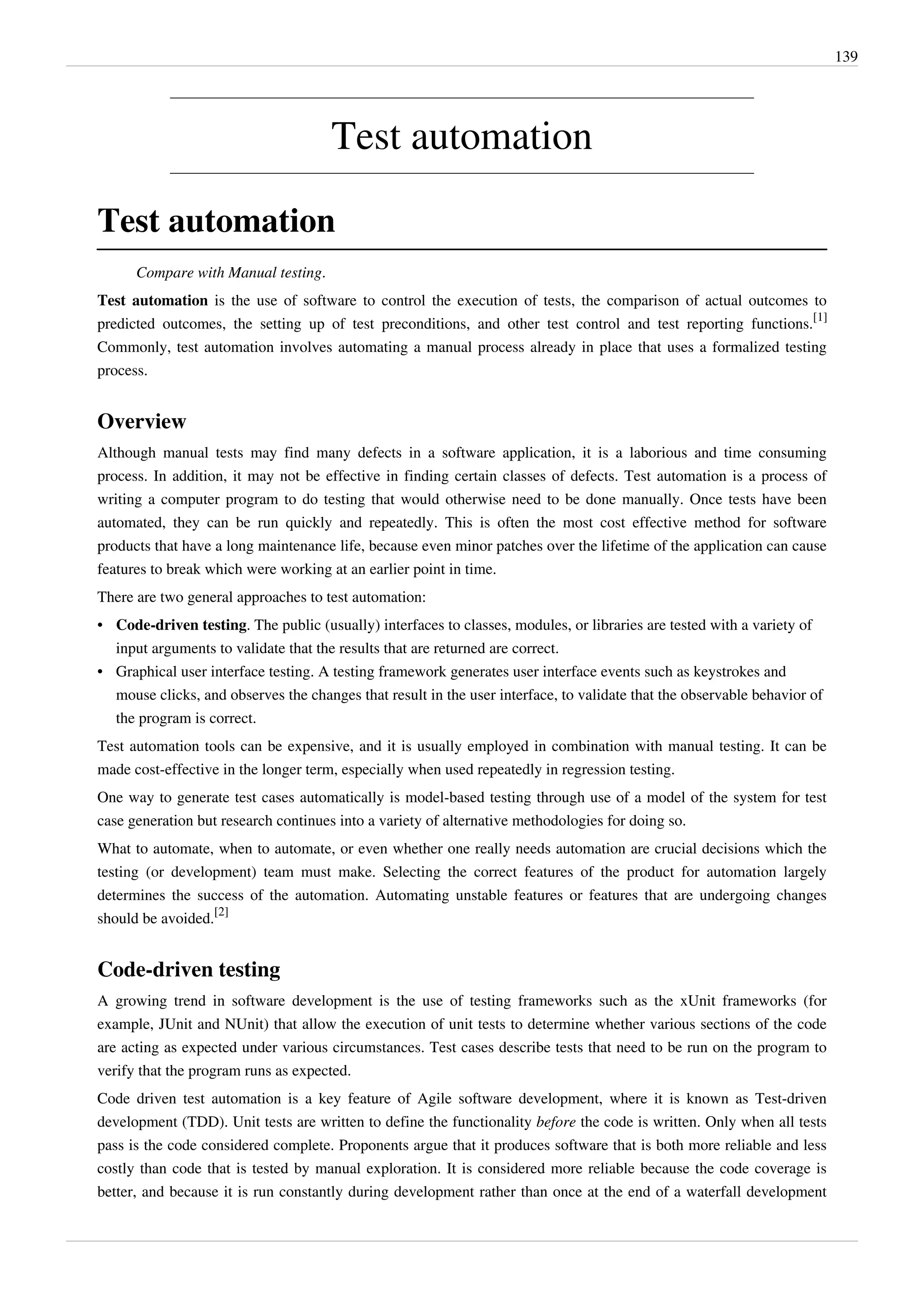 139
Test automation
Test automation
Compare with Manual testing.
Test automation is the use of software to control the execution of tests, the comparison of actual outcomes to
predicted outcomes, the setting up of test preconditions, and other test control and test reporting functions.
[1]
Commonly, test automation involves automating a manual process already in place that uses a formalized testing
process.
Overview
Although manual tests may find many defects in a software application, it is a laborious and time consuming
process. In addition, it may not be effective in finding certain classes of defects. Test automation is a process of
writing a computer program to do testing that would otherwise need to be done manually. Once tests have been
automated, they can be run quickly and repeatedly. This is often the most cost effective method for software
products that have a long maintenance life, because even minor patches over the lifetime of the application can cause
features to break which were working at an earlier point in time.
There are two general approaches to test automation:
• Code-driven testing. The public (usually) interfaces to classes, modules, or libraries are tested with a variety of
input arguments to validate that the results that are returned are correct.
• Graphical user interface testing. A testing framework generates user interface events such as keystrokes and
mouse clicks, and observes the changes that result in the user interface, to validate that the observable behavior of
the program is correct.
Test automation tools can be expensive, and it is usually employed in combination with manual testing. It can be
made cost-effective in the longer term, especially when used repeatedly in regression testing.
One way to generate test cases automatically is model-based testing through use of a model of the system for test
case generation but research continues into a variety of alternative methodologies for doing so.
What to automate, when to automate, or even whether one really needs automation are crucial decisions which the
testing (or development) team must make. Selecting the correct features of the product for automation largely
determines the success of the automation. Automating unstable features or features that are undergoing changes
should be avoided.
[2]
Code-driven testing
A growing trend in software development is the use of testing frameworks such as the xUnit frameworks (for
example, JUnit and NUnit) that allow the execution of unit tests to determine whether various sections of the code
are acting as expected under various circumstances. Test cases describe tests that need to be run on the program to
verify that the program runs as expected.
Code driven test automation is a key feature of Agile software development, where it is known as Test-driven
development (TDD). Unit tests are written to define the functionality before the code is written. Only when all tests
pass is the code considered complete. Proponents argue that it produces software that is both more reliable and less
costly than code that is tested by manual exploration. It is considered more reliable because the code coverage is
better, and because it is run constantly during development rather than once at the end of a waterfall development
 