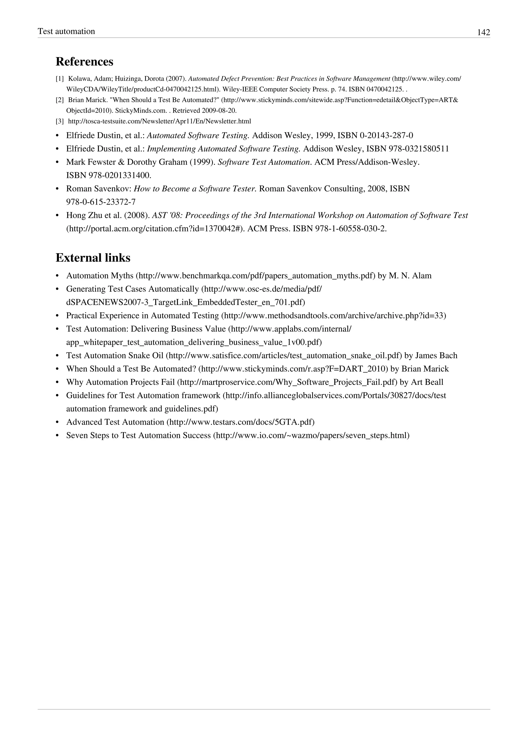 Test automation 142
References
[1] Kolawa, Adam; Huizinga, Dorota (2007). Automated Defect Prevention: Best Practices in Software Management (http://www.wiley.com/
WileyCDA/WileyTitle/productCd-0470042125.html). Wiley-IEEE Computer Society Press. p. 74. ISBN 0470042125. .
[2] Brian Marick. "When Should a Test Be Automated?" (http://www.stickyminds.com/sitewide.asp?Function=edetail&ObjectType=ART&
ObjectId=2010). StickyMinds.com. . Retrieved 2009-08-20.
[3] http://tosca-testsuite.com/Newsletter/Apr11/En/Newsletter.html
• Elfriede Dustin, et al.: Automated Software Testing. Addison Wesley, 1999, ISBN 0-20143-287-0
• Elfriede Dustin, et al.: Implementing Automated Software Testing. Addison Wesley, ISBN 978-0321580511
• Mark Fewster & Dorothy Graham (1999). Software Test Automation. ACM Press/Addison-Wesley.
ISBN 978-0201331400.
• Roman Savenkov: How to Become a Software Tester. Roman Savenkov Consulting, 2008, ISBN
978-0-615-23372-7
• Hong Zhu et al. (2008). AST '08: Proceedings of the 3rd International Workshop on Automation of Software Test
(http://portal.acm.org/citation.cfm?id=1370042#). ACM Press. ISBN 978-1-60558-030-2.
External links
• Automation Myths (http://www.benchmarkqa.com/pdf/papers_automation_myths.pdf) by M. N. Alam
• Generating Test Cases Automatically (http://www.osc-es.de/media/pdf/
dSPACENEWS2007-3_TargetLink_EmbeddedTester_en_701.pdf)
• Practical Experience in Automated Testing (http://www.methodsandtools.com/archive/archive.php?id=33)
• Test Automation: Delivering Business Value (http://www.applabs.com/internal/
app_whitepaper_test_automation_delivering_business_value_1v00.pdf)
• Test Automation Snake Oil (http://www.satisfice.com/articles/test_automation_snake_oil.pdf) by James Bach
• When Should a Test Be Automated? (http://www.stickyminds.com/r.asp?F=DART_2010) by Brian Marick
• Why Automation Projects Fail (http://martproservice.com/Why_Software_Projects_Fail.pdf) by Art Beall
• Guidelines for Test Automation framework (http://info.allianceglobalservices.com/Portals/30827/docs/test
automation framework and guidelines.pdf)
• Advanced Test Automation (http://www.testars.com/docs/5GTA.pdf)
• Seven Steps to Test Automation Success (http://www.io.com/~wazmo/papers/seven_steps.html)
 