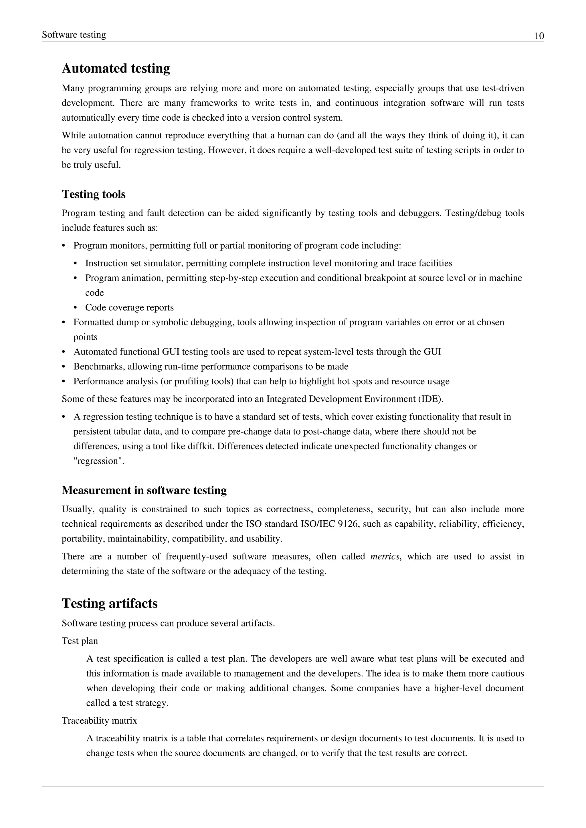 Software testing 10
Automated testing
Many programming groups are relying more and more on automated testing, especially groups that use test-driven
development. There are many frameworks to write tests in, and continuous integration software will run tests
automatically every time code is checked into a version control system.
While automation cannot reproduce everything that a human can do (and all the ways they think of doing it), it can
be very useful for regression testing. However, it does require a well-developed test suite of testing scripts in order to
be truly useful.
Testing tools
Program testing and fault detection can be aided significantly by testing tools and debuggers. Testing/debug tools
include features such as:
• Program monitors, permitting full or partial monitoring of program code including:
• Instruction set simulator, permitting complete instruction level monitoring and trace facilities
• Program animation, permitting step-by-step execution and conditional breakpoint at source level or in machine
code
• Code coverage reports
• Formatted dump or symbolic debugging, tools allowing inspection of program variables on error or at chosen
points
• Automated functional GUI testing tools are used to repeat system-level tests through the GUI
• Benchmarks, allowing run-time performance comparisons to be made
• Performance analysis (or profiling tools) that can help to highlight hot spots and resource usage
Some of these features may be incorporated into an Integrated Development Environment (IDE).
• A regression testing technique is to have a standard set of tests, which cover existing functionality that result in
persistent tabular data, and to compare pre-change data to post-change data, where there should not be
differences, using a tool like diffkit. Differences detected indicate unexpected functionality changes or
"regression".
Measurement in software testing
Usually, quality is constrained to such topics as correctness, completeness, security, but can also include more
technical requirements as described under the ISO standard ISO/IEC 9126, such as capability, reliability, efficiency,
portability, maintainability, compatibility, and usability.
There are a number of frequently-used software measures, often called metrics, which are used to assist in
determining the state of the software or the adequacy of the testing.
Testing artifacts
Software testing process can produce several artifacts.
Test plan
A test specification is called a test plan. The developers are well aware what test plans will be executed and
this information is made available to management and the developers. The idea is to make them more cautious
when developing their code or making additional changes. Some companies have a higher-level document
called a test strategy.
Traceability matrix
A traceability matrix is a table that correlates requirements or design documents to test documents. It is used to
change tests when the source documents are changed, or to verify that the test results are correct.
 