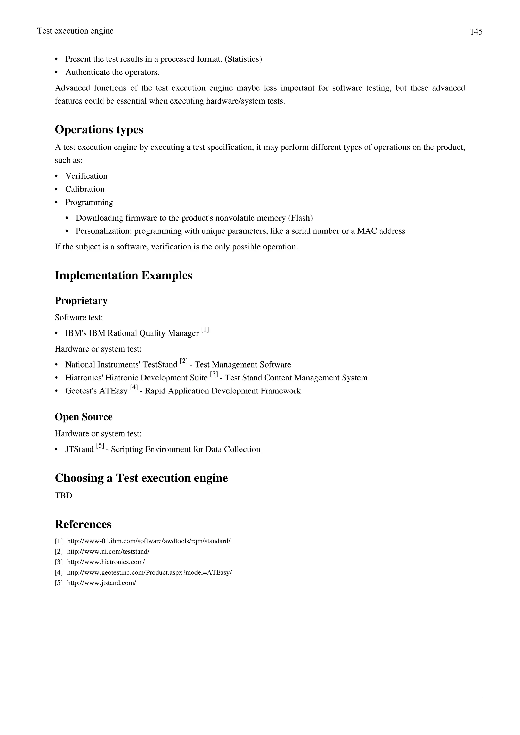 Test execution engine 145
• Present the test results in a processed format. (Statistics)
• Authenticate the operators.
Advanced functions of the test execution engine maybe less important for software testing, but these advanced
features could be essential when executing hardware/system tests.
Operations types
A test execution engine by executing a test specification, it may perform different types of operations on the product,
such as:
• Verification
• Calibration
• Programming
• Downloading firmware to the product's nonvolatile memory (Flash)
• Personalization: programming with unique parameters, like a serial number or a MAC address
If the subject is a software, verification is the only possible operation.
Implementation Examples
Proprietary
Software test:
• IBM's IBM Rational Quality Manager
[1]
Hardware or system test:
• National Instruments' TestStand
[2]
- Test Management Software
• Hiatronics' Hiatronic Development Suite
[3]
- Test Stand Content Management System
• Geotest's ATEasy
[4]
- Rapid Application Development Framework
Open Source
Hardware or system test:
• JTStand
[5]
- Scripting Environment for Data Collection
Choosing a Test execution engine
TBD
References
[1] http://www-01.ibm.com/software/awdtools/rqm/standard/
[2] http://www.ni.com/teststand/
[3] http://www.hiatronics.com/
[4] http://www.geotestinc.com/Product.aspx?model=ATEasy/
[5] http://www.jtstand.com/
 
