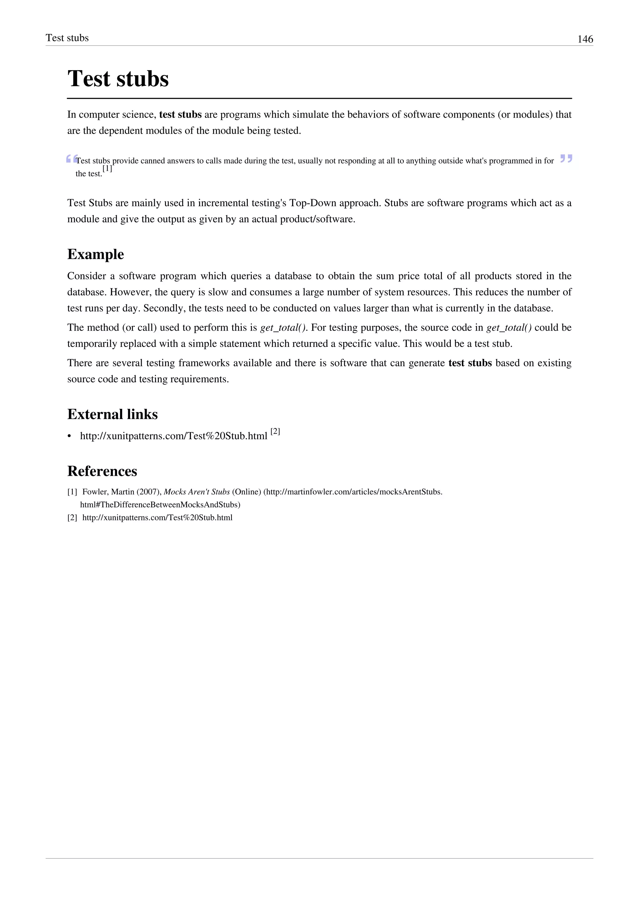 Test stubs 146
Test stubs
In computer science, test stubs are programs which simulate the behaviors of software components (or modules) that
are the dependent modules of the module being tested.
“Test stubs provide canned answers to calls made during the test, usually not responding at all to anything outside what's programmed in for
the test.
[1]
”
Test Stubs are mainly used in incremental testing's Top-Down approach. Stubs are software programs which act as a
module and give the output as given by an actual product/software.
Example
Consider a software program which queries a database to obtain the sum price total of all products stored in the
database. However, the query is slow and consumes a large number of system resources. This reduces the number of
test runs per day. Secondly, the tests need to be conducted on values larger than what is currently in the database.
The method (or call) used to perform this is get_total(). For testing purposes, the source code in get_total() could be
temporarily replaced with a simple statement which returned a specific value. This would be a test stub.
There are several testing frameworks available and there is software that can generate test stubs based on existing
source code and testing requirements.
External links
• http://xunitpatterns.com/Test%20Stub.html
[2]
References
[1] Fowler, Martin (2007), Mocks Aren't Stubs (Online) (http://martinfowler.com/articles/mocksArentStubs.
html#TheDifferenceBetweenMocksAndStubs)
[2] http://xunitpatterns.com/Test%20Stub.html
 