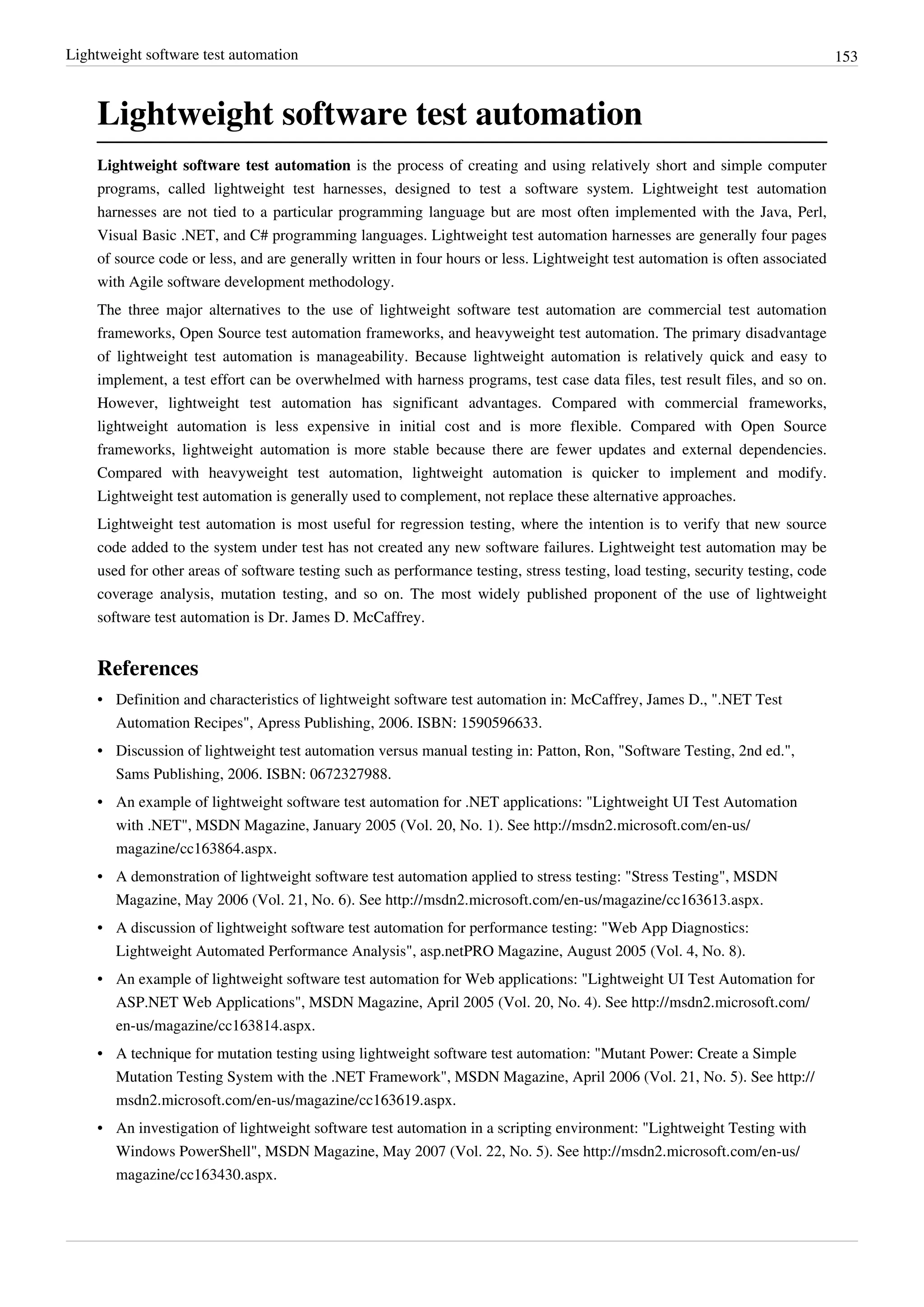 Lightweight software test automation 153
Lightweight software test automation
Lightweight software test automation is the process of creating and using relatively short and simple computer
programs, called lightweight test harnesses, designed to test a software system. Lightweight test automation
harnesses are not tied to a particular programming language but are most often implemented with the Java, Perl,
Visual Basic .NET, and C# programming languages. Lightweight test automation harnesses are generally four pages
of source code or less, and are generally written in four hours or less. Lightweight test automation is often associated
with Agile software development methodology.
The three major alternatives to the use of lightweight software test automation are commercial test automation
frameworks, Open Source test automation frameworks, and heavyweight test automation. The primary disadvantage
of lightweight test automation is manageability. Because lightweight automation is relatively quick and easy to
implement, a test effort can be overwhelmed with harness programs, test case data files, test result files, and so on.
However, lightweight test automation has significant advantages. Compared with commercial frameworks,
lightweight automation is less expensive in initial cost and is more flexible. Compared with Open Source
frameworks, lightweight automation is more stable because there are fewer updates and external dependencies.
Compared with heavyweight test automation, lightweight automation is quicker to implement and modify.
Lightweight test automation is generally used to complement, not replace these alternative approaches.
Lightweight test automation is most useful for regression testing, where the intention is to verify that new source
code added to the system under test has not created any new software failures. Lightweight test automation may be
used for other areas of software testing such as performance testing, stress testing, load testing, security testing, code
coverage analysis, mutation testing, and so on. The most widely published proponent of the use of lightweight
software test automation is Dr. James D. McCaffrey.
References
• Definition and characteristics of lightweight software test automation in: McCaffrey, James D., ".NET Test
Automation Recipes", Apress Publishing, 2006. ISBN: 1590596633.
• Discussion of lightweight test automation versus manual testing in: Patton, Ron, "Software Testing, 2nd ed.",
Sams Publishing, 2006. ISBN: 0672327988.
• An example of lightweight software test automation for .NET applications: "Lightweight UI Test Automation
with .NET", MSDN Magazine, January 2005 (Vol. 20, No. 1). See http://msdn2.microsoft.com/en-us/
magazine/cc163864.aspx.
• A demonstration of lightweight software test automation applied to stress testing: "Stress Testing", MSDN
Magazine, May 2006 (Vol. 21, No. 6). See http://msdn2.microsoft.com/en-us/magazine/cc163613.aspx.
• A discussion of lightweight software test automation for performance testing: "Web App Diagnostics:
Lightweight Automated Performance Analysis", asp.netPRO Magazine, August 2005 (Vol. 4, No. 8).
• An example of lightweight software test automation for Web applications: "Lightweight UI Test Automation for
ASP.NET Web Applications", MSDN Magazine, April 2005 (Vol. 20, No. 4). See http://msdn2.microsoft.com/
en-us/magazine/cc163814.aspx.
• A technique for mutation testing using lightweight software test automation: "Mutant Power: Create a Simple
Mutation Testing System with the .NET Framework", MSDN Magazine, April 2006 (Vol. 21, No. 5). See http://
msdn2.microsoft.com/en-us/magazine/cc163619.aspx.
• An investigation of lightweight software test automation in a scripting environment: "Lightweight Testing with
Windows PowerShell", MSDN Magazine, May 2007 (Vol. 22, No. 5). See http://msdn2.microsoft.com/en-us/
magazine/cc163430.aspx.
 