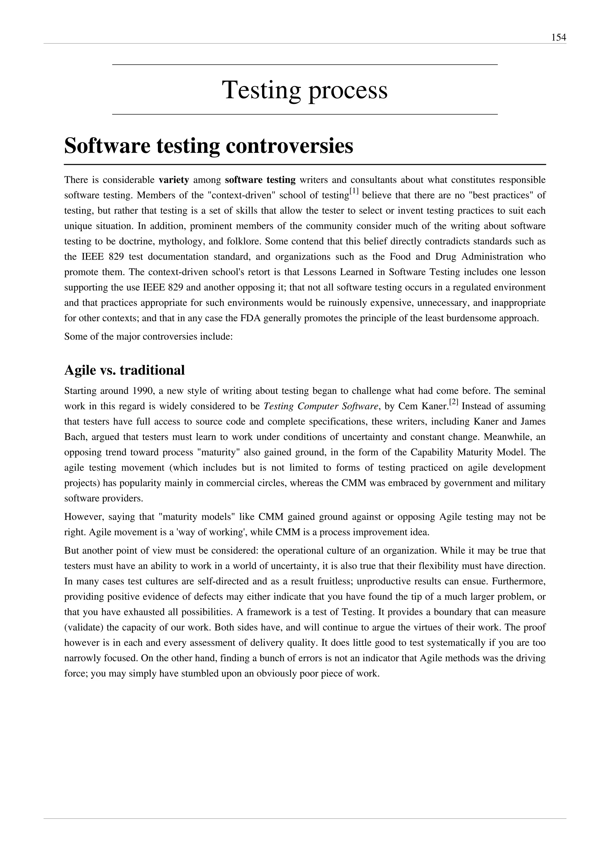 154
Testing process
Software testing controversies
There is considerable variety among software testing writers and consultants about what constitutes responsible
software testing. Members of the "context-driven" school of testing
[1]
believe that there are no "best practices" of
testing, but rather that testing is a set of skills that allow the tester to select or invent testing practices to suit each
unique situation. In addition, prominent members of the community consider much of the writing about software
testing to be doctrine, mythology, and folklore. Some contend that this belief directly contradicts standards such as
the IEEE 829 test documentation standard, and organizations such as the Food and Drug Administration who
promote them. The context-driven school's retort is that Lessons Learned in Software Testing includes one lesson
supporting the use IEEE 829 and another opposing it; that not all software testing occurs in a regulated environment
and that practices appropriate for such environments would be ruinously expensive, unnecessary, and inappropriate
for other contexts; and that in any case the FDA generally promotes the principle of the least burdensome approach.
Some of the major controversies include:
Agile vs. traditional
Starting around 1990, a new style of writing about testing began to challenge what had come before. The seminal
work in this regard is widely considered to be Testing Computer Software, by Cem Kaner.
[2]
Instead of assuming
that testers have full access to source code and complete specifications, these writers, including Kaner and James
Bach, argued that testers must learn to work under conditions of uncertainty and constant change. Meanwhile, an
opposing trend toward process "maturity" also gained ground, in the form of the Capability Maturity Model. The
agile testing movement (which includes but is not limited to forms of testing practiced on agile development
projects) has popularity mainly in commercial circles, whereas the CMM was embraced by government and military
software providers.
However, saying that "maturity models" like CMM gained ground against or opposing Agile testing may not be
right. Agile movement is a 'way of working', while CMM is a process improvement idea.
But another point of view must be considered: the operational culture of an organization. While it may be true that
testers must have an ability to work in a world of uncertainty, it is also true that their flexibility must have direction.
In many cases test cultures are self-directed and as a result fruitless; unproductive results can ensue. Furthermore,
providing positive evidence of defects may either indicate that you have found the tip of a much larger problem, or
that you have exhausted all possibilities. A framework is a test of Testing. It provides a boundary that can measure
(validate) the capacity of our work. Both sides have, and will continue to argue the virtues of their work. The proof
however is in each and every assessment of delivery quality. It does little good to test systematically if you are too
narrowly focused. On the other hand, finding a bunch of errors is not an indicator that Agile methods was the driving
force; you may simply have stumbled upon an obviously poor piece of work.
 