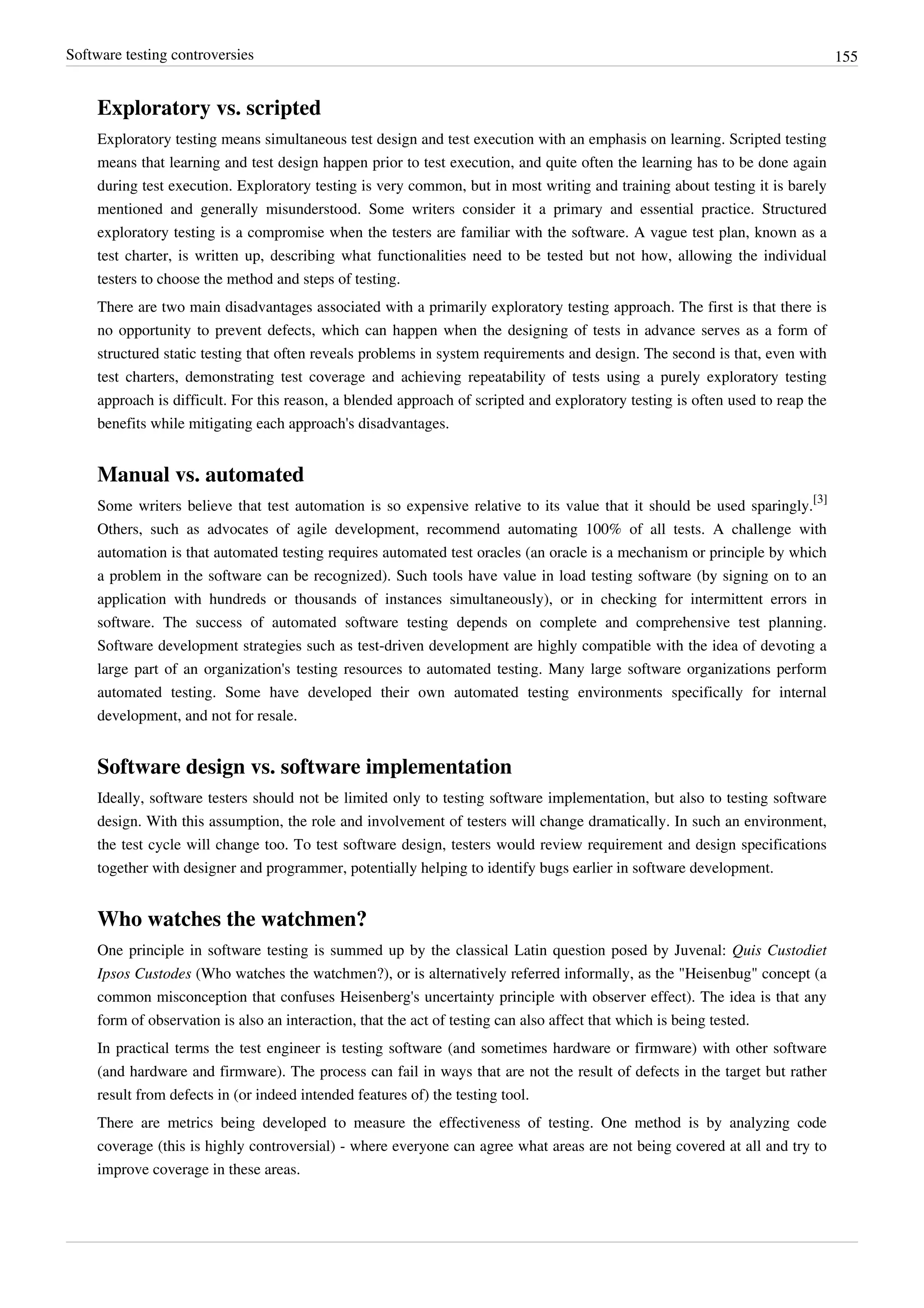 Software testing controversies 155
Exploratory vs. scripted
Exploratory testing means simultaneous test design and test execution with an emphasis on learning. Scripted testing
means that learning and test design happen prior to test execution, and quite often the learning has to be done again
during test execution. Exploratory testing is very common, but in most writing and training about testing it is barely
mentioned and generally misunderstood. Some writers consider it a primary and essential practice. Structured
exploratory testing is a compromise when the testers are familiar with the software. A vague test plan, known as a
test charter, is written up, describing what functionalities need to be tested but not how, allowing the individual
testers to choose the method and steps of testing.
There are two main disadvantages associated with a primarily exploratory testing approach. The first is that there is
no opportunity to prevent defects, which can happen when the designing of tests in advance serves as a form of
structured static testing that often reveals problems in system requirements and design. The second is that, even with
test charters, demonstrating test coverage and achieving repeatability of tests using a purely exploratory testing
approach is difficult. For this reason, a blended approach of scripted and exploratory testing is often used to reap the
benefits while mitigating each approach's disadvantages.
Manual vs. automated
Some writers believe that test automation is so expensive relative to its value that it should be used sparingly.
[3]
Others, such as advocates of agile development, recommend automating 100% of all tests. A challenge with
automation is that automated testing requires automated test oracles (an oracle is a mechanism or principle by which
a problem in the software can be recognized). Such tools have value in load testing software (by signing on to an
application with hundreds or thousands of instances simultaneously), or in checking for intermittent errors in
software. The success of automated software testing depends on complete and comprehensive test planning.
Software development strategies such as test-driven development are highly compatible with the idea of devoting a
large part of an organization's testing resources to automated testing. Many large software organizations perform
automated testing. Some have developed their own automated testing environments specifically for internal
development, and not for resale.
Software design vs. software implementation
Ideally, software testers should not be limited only to testing software implementation, but also to testing software
design. With this assumption, the role and involvement of testers will change dramatically. In such an environment,
the test cycle will change too. To test software design, testers would review requirement and design specifications
together with designer and programmer, potentially helping to identify bugs earlier in software development.
Who watches the watchmen?
One principle in software testing is summed up by the classical Latin question posed by Juvenal: Quis Custodiet
Ipsos Custodes (Who watches the watchmen?), or is alternatively referred informally, as the "Heisenbug" concept (a
common misconception that confuses Heisenberg's uncertainty principle with observer effect). The idea is that any
form of observation is also an interaction, that the act of testing can also affect that which is being tested.
In practical terms the test engineer is testing software (and sometimes hardware or firmware) with other software
(and hardware and firmware). The process can fail in ways that are not the result of defects in the target but rather
result from defects in (or indeed intended features of) the testing tool.
There are metrics being developed to measure the effectiveness of testing. One method is by analyzing code
coverage (this is highly controversial) - where everyone can agree what areas are not being covered at all and try to
improve coverage in these areas.
 