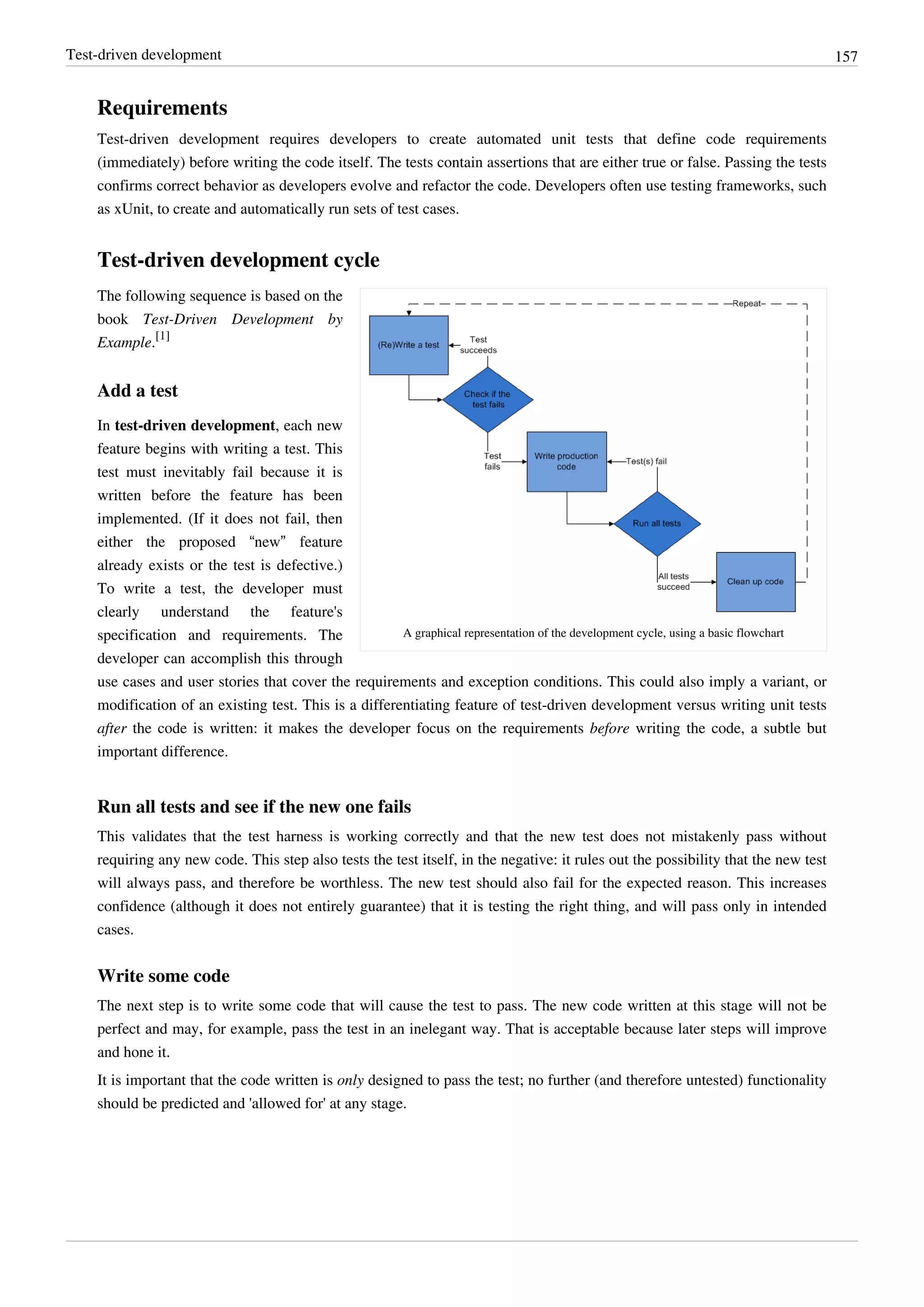 Test-driven development 157
Requirements
Test-driven development requires developers to create automated unit tests that define code requirements
(immediately) before writing the code itself. The tests contain assertions that are either true or false. Passing the tests
confirms correct behavior as developers evolve and refactor the code. Developers often use testing frameworks, such
as xUnit, to create and automatically run sets of test cases.
Test-driven development cycle
A graphical representation of the development cycle, using a basic flowchart
The following sequence is based on the
book Test-Driven Development by
Example.
[1]
Add a test
In test-driven development, each new
feature begins with writing a test. This
test must inevitably fail because it is
written before the feature has been
implemented. (If it does not fail, then
either the proposed “new” feature
already exists or the test is defective.)
To write a test, the developer must
clearly understand the feature's
specification and requirements. The
developer can accomplish this through
use cases and user stories that cover the requirements and exception conditions. This could also imply a variant, or
modification of an existing test. This is a differentiating feature of test-driven development versus writing unit tests
after the code is written: it makes the developer focus on the requirements before writing the code, a subtle but
important difference.
Run all tests and see if the new one fails
This validates that the test harness is working correctly and that the new test does not mistakenly pass without
requiring any new code. This step also tests the test itself, in the negative: it rules out the possibility that the new test
will always pass, and therefore be worthless. The new test should also fail for the expected reason. This increases
confidence (although it does not entirely guarantee) that it is testing the right thing, and will pass only in intended
cases.
Write some code
The next step is to write some code that will cause the test to pass. The new code written at this stage will not be
perfect and may, for example, pass the test in an inelegant way. That is acceptable because later steps will improve
and hone it.
It is important that the code written is only designed to pass the test; no further (and therefore untested) functionality
should be predicted and 'allowed for' at any stage.
 