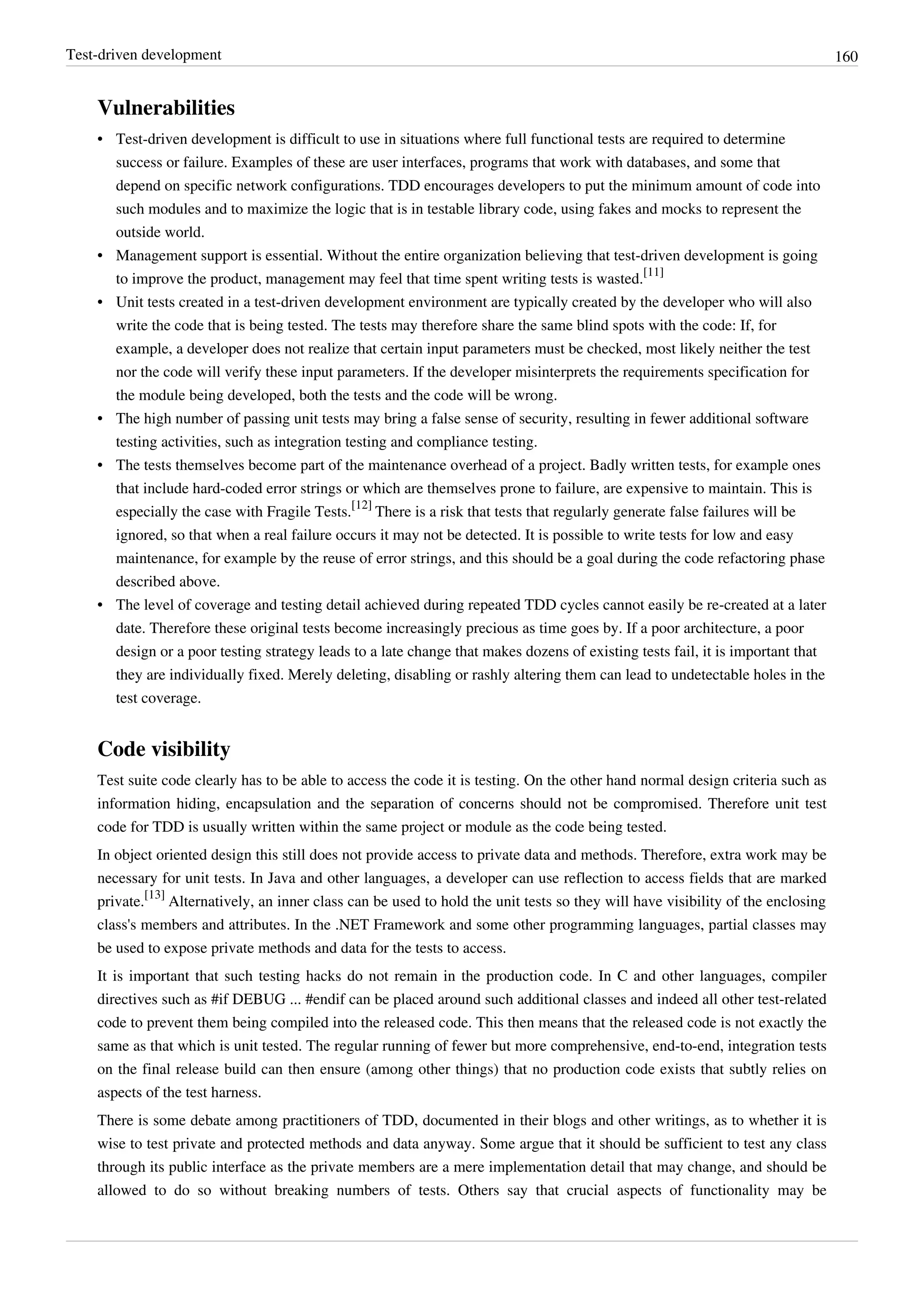 Test-driven development 160
Vulnerabilities
• Test-driven development is difficult to use in situations where full functional tests are required to determine
success or failure. Examples of these are user interfaces, programs that work with databases, and some that
depend on specific network configurations. TDD encourages developers to put the minimum amount of code into
such modules and to maximize the logic that is in testable library code, using fakes and mocks to represent the
outside world.
• Management support is essential. Without the entire organization believing that test-driven development is going
to improve the product, management may feel that time spent writing tests is wasted.
[11]
• Unit tests created in a test-driven development environment are typically created by the developer who will also
write the code that is being tested. The tests may therefore share the same blind spots with the code: If, for
example, a developer does not realize that certain input parameters must be checked, most likely neither the test
nor the code will verify these input parameters. If the developer misinterprets the requirements specification for
the module being developed, both the tests and the code will be wrong.
• The high number of passing unit tests may bring a false sense of security, resulting in fewer additional software
testing activities, such as integration testing and compliance testing.
• The tests themselves become part of the maintenance overhead of a project. Badly written tests, for example ones
that include hard-coded error strings or which are themselves prone to failure, are expensive to maintain. This is
especially the case with Fragile Tests.
[12]
There is a risk that tests that regularly generate false failures will be
ignored, so that when a real failure occurs it may not be detected. It is possible to write tests for low and easy
maintenance, for example by the reuse of error strings, and this should be a goal during the code refactoring phase
described above.
• The level of coverage and testing detail achieved during repeated TDD cycles cannot easily be re-created at a later
date. Therefore these original tests become increasingly precious as time goes by. If a poor architecture, a poor
design or a poor testing strategy leads to a late change that makes dozens of existing tests fail, it is important that
they are individually fixed. Merely deleting, disabling or rashly altering them can lead to undetectable holes in the
test coverage.
Code visibility
Test suite code clearly has to be able to access the code it is testing. On the other hand normal design criteria such as
information hiding, encapsulation and the separation of concerns should not be compromised. Therefore unit test
code for TDD is usually written within the same project or module as the code being tested.
In object oriented design this still does not provide access to private data and methods. Therefore, extra work may be
necessary for unit tests. In Java and other languages, a developer can use reflection to access fields that are marked
private.
[13]
Alternatively, an inner class can be used to hold the unit tests so they will have visibility of the enclosing
class's members and attributes. In the .NET Framework and some other programming languages, partial classes may
be used to expose private methods and data for the tests to access.
It is important that such testing hacks do not remain in the production code. In C and other languages, compiler
directives such as #if DEBUG ... #endif can be placed around such additional classes and indeed all other test-related
code to prevent them being compiled into the released code. This then means that the released code is not exactly the
same as that which is unit tested. The regular running of fewer but more comprehensive, end-to-end, integration tests
on the final release build can then ensure (among other things) that no production code exists that subtly relies on
aspects of the test harness.
There is some debate among practitioners of TDD, documented in their blogs and other writings, as to whether it is
wise to test private and protected methods and data anyway. Some argue that it should be sufficient to test any class
through its public interface as the private members are a mere implementation detail that may change, and should be
allowed to do so without breaking numbers of tests. Others say that crucial aspects of functionality may be
 