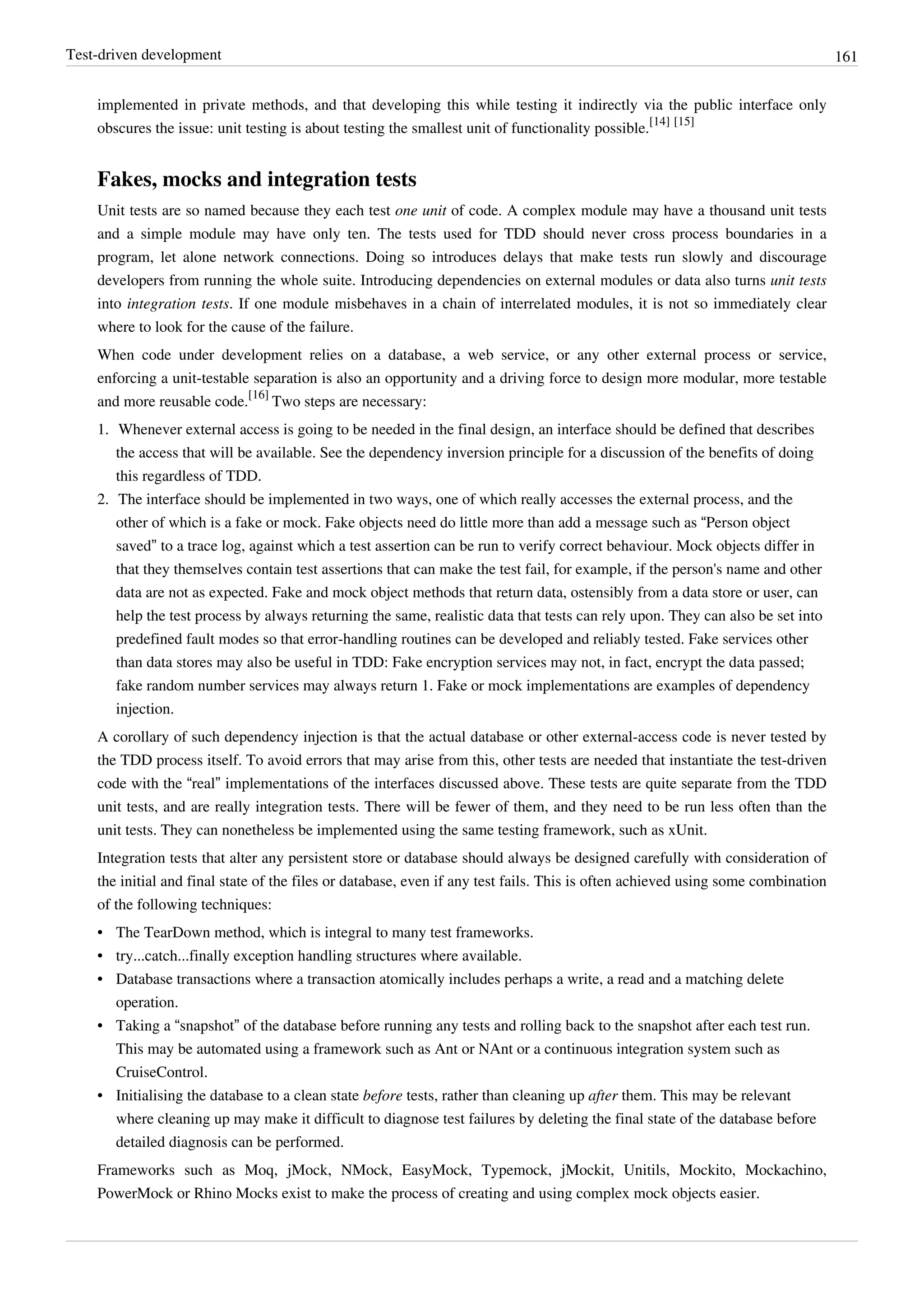 Test-driven development 161
implemented in private methods, and that developing this while testing it indirectly via the public interface only
obscures the issue: unit testing is about testing the smallest unit of functionality possible.
[14] [15]
Fakes, mocks and integration tests
Unit tests are so named because they each test one unit of code. A complex module may have a thousand unit tests
and a simple module may have only ten. The tests used for TDD should never cross process boundaries in a
program, let alone network connections. Doing so introduces delays that make tests run slowly and discourage
developers from running the whole suite. Introducing dependencies on external modules or data also turns unit tests
into integration tests. If one module misbehaves in a chain of interrelated modules, it is not so immediately clear
where to look for the cause of the failure.
When code under development relies on a database, a web service, or any other external process or service,
enforcing a unit-testable separation is also an opportunity and a driving force to design more modular, more testable
and more reusable code.
[16]
Two steps are necessary:
1. Whenever external access is going to be needed in the final design, an interface should be defined that describes
the access that will be available. See the dependency inversion principle for a discussion of the benefits of doing
this regardless of TDD.
2. The interface should be implemented in two ways, one of which really accesses the external process, and the
other of which is a fake or mock. Fake objects need do little more than add a message such as “Person object
saved” to a trace log, against which a test assertion can be run to verify correct behaviour. Mock objects differ in
that they themselves contain test assertions that can make the test fail, for example, if the person's name and other
data are not as expected. Fake and mock object methods that return data, ostensibly from a data store or user, can
help the test process by always returning the same, realistic data that tests can rely upon. They can also be set into
predefined fault modes so that error-handling routines can be developed and reliably tested. Fake services other
than data stores may also be useful in TDD: Fake encryption services may not, in fact, encrypt the data passed;
fake random number services may always return 1. Fake or mock implementations are examples of dependency
injection.
A corollary of such dependency injection is that the actual database or other external-access code is never tested by
the TDD process itself. To avoid errors that may arise from this, other tests are needed that instantiate the test-driven
code with the “real” implementations of the interfaces discussed above. These tests are quite separate from the TDD
unit tests, and are really integration tests. There will be fewer of them, and they need to be run less often than the
unit tests. They can nonetheless be implemented using the same testing framework, such as xUnit.
Integration tests that alter any persistent store or database should always be designed carefully with consideration of
the initial and final state of the files or database, even if any test fails. This is often achieved using some combination
of the following techniques:
• The TearDown method, which is integral to many test frameworks.
• try...catch...finally exception handling structures where available.
• Database transactions where a transaction atomically includes perhaps a write, a read and a matching delete
operation.
• Taking a “snapshot” of the database before running any tests and rolling back to the snapshot after each test run.
This may be automated using a framework such as Ant or NAnt or a continuous integration system such as
CruiseControl.
• Initialising the database to a clean state before tests, rather than cleaning up after them. This may be relevant
where cleaning up may make it difficult to diagnose test failures by deleting the final state of the database before
detailed diagnosis can be performed.
Frameworks such as Moq, jMock, NMock, EasyMock, Typemock, jMockit, Unitils, Mockito, Mockachino,
PowerMock or Rhino Mocks exist to make the process of creating and using complex mock objects easier.
 