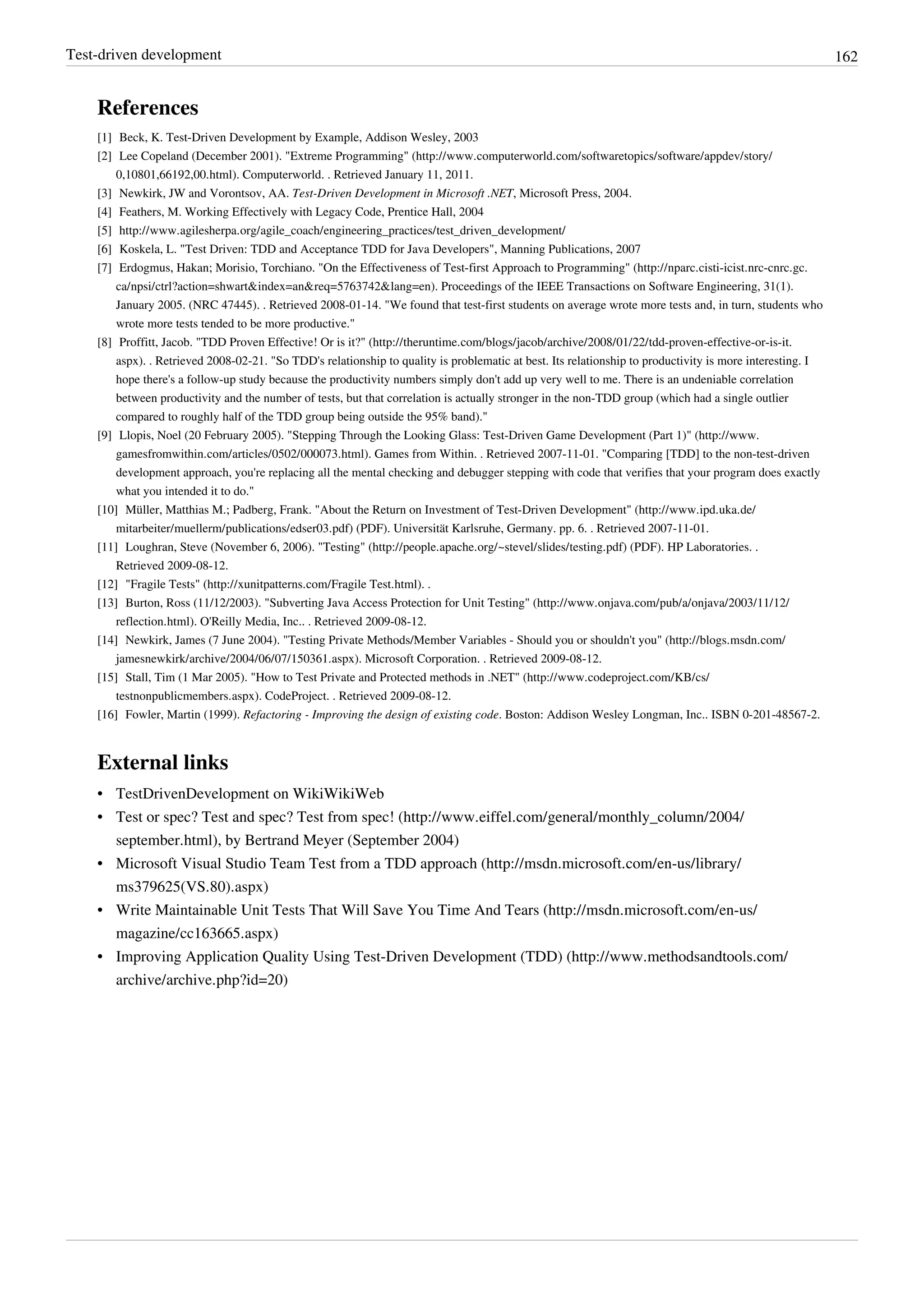 Test-driven development 162
References
[1] Beck, K. Test-Driven Development by Example, Addison Wesley, 2003
[2] Lee Copeland (December 2001). "Extreme Programming" (http://www.computerworld.com/softwaretopics/software/appdev/story/
0,10801,66192,00.html). Computerworld. . Retrieved January 11, 2011.
[3] Newkirk, JW and Vorontsov, AA. Test-Driven Development in Microsoft .NET, Microsoft Press, 2004.
[4] Feathers, M. Working Effectively with Legacy Code, Prentice Hall, 2004
[5] http://www.agilesherpa.org/agile_coach/engineering_practices/test_driven_development/
[6] Koskela, L. "Test Driven: TDD and Acceptance TDD for Java Developers", Manning Publications, 2007
[7] Erdogmus, Hakan; Morisio, Torchiano. "On the Effectiveness of Test-first Approach to Programming" (http://nparc.cisti-icist.nrc-cnrc.gc.
ca/npsi/ctrl?action=shwart&index=an&req=5763742&lang=en). Proceedings of the IEEE Transactions on Software Engineering, 31(1).
January 2005. (NRC 47445). . Retrieved 2008-01-14. "We found that test-first students on average wrote more tests and, in turn, students who
wrote more tests tended to be more productive."
[8] Proffitt, Jacob. "TDD Proven Effective! Or is it?" (http://theruntime.com/blogs/jacob/archive/2008/01/22/tdd-proven-effective-or-is-it.
aspx). . Retrieved 2008-02-21. "So TDD's relationship to quality is problematic at best. Its relationship to productivity is more interesting. I
hope there's a follow-up study because the productivity numbers simply don't add up very well to me. There is an undeniable correlation
between productivity and the number of tests, but that correlation is actually stronger in the non-TDD group (which had a single outlier
compared to roughly half of the TDD group being outside the 95% band)."
[9] Llopis, Noel (20 February 2005). "Stepping Through the Looking Glass: Test-Driven Game Development (Part 1)" (http://www.
gamesfromwithin.com/articles/0502/000073.html). Games from Within. . Retrieved 2007-11-01. "Comparing [TDD] to the non-test-driven
development approach, you're replacing all the mental checking and debugger stepping with code that verifies that your program does exactly
what you intended it to do."
[10] Müller, Matthias M.; Padberg, Frank. "About the Return on Investment of Test-Driven Development" (http://www.ipd.uka.de/
mitarbeiter/muellerm/publications/edser03.pdf) (PDF). Universität Karlsruhe, Germany. pp. 6. . Retrieved 2007-11-01.
[11] Loughran, Steve (November 6, 2006). "Testing" (http://people.apache.org/~stevel/slides/testing.pdf) (PDF). HP Laboratories. .
Retrieved 2009-08-12.
[12] "Fragile Tests" (http://xunitpatterns.com/Fragile Test.html). .
[13] Burton, Ross (11/12/2003). "Subverting Java Access Protection for Unit Testing" (http://www.onjava.com/pub/a/onjava/2003/11/12/
reflection.html). O'Reilly Media, Inc.. . Retrieved 2009-08-12.
[14] Newkirk, James (7 June 2004). "Testing Private Methods/Member Variables - Should you or shouldn't you" (http://blogs.msdn.com/
jamesnewkirk/archive/2004/06/07/150361.aspx). Microsoft Corporation. . Retrieved 2009-08-12.
[15] Stall, Tim (1 Mar 2005). "How to Test Private and Protected methods in .NET" (http://www.codeproject.com/KB/cs/
testnonpublicmembers.aspx). CodeProject. . Retrieved 2009-08-12.
[16] Fowler, Martin (1999). Refactoring - Improving the design of existing code. Boston: Addison Wesley Longman, Inc.. ISBN 0-201-48567-2.
External links
• TestDrivenDevelopment on WikiWikiWeb
• Test or spec? Test and spec? Test from spec! (http://www.eiffel.com/general/monthly_column/2004/
september.html), by Bertrand Meyer (September 2004)
• Microsoft Visual Studio Team Test from a TDD approach (http://msdn.microsoft.com/en-us/library/
ms379625(VS.80).aspx)
• Write Maintainable Unit Tests That Will Save You Time And Tears (http://msdn.microsoft.com/en-us/
magazine/cc163665.aspx)
• Improving Application Quality Using Test-Driven Development (TDD) (http://www.methodsandtools.com/
archive/archive.php?id=20)
 