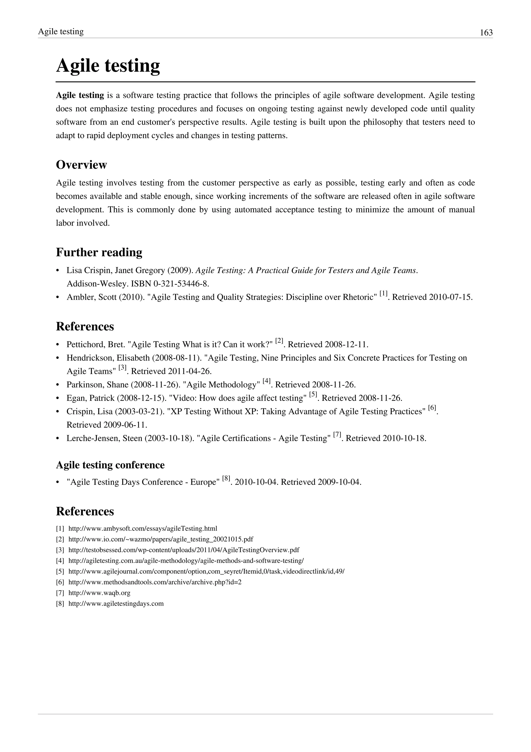 Agile testing 163
Agile testing
Agile testing is a software testing practice that follows the principles of agile software development. Agile testing
does not emphasize testing procedures and focuses on ongoing testing against newly developed code until quality
software from an end customer's perspective results. Agile testing is built upon the philosophy that testers need to
adapt to rapid deployment cycles and changes in testing patterns.
Overview
Agile testing involves testing from the customer perspective as early as possible, testing early and often as code
becomes available and stable enough, since working increments of the software are released often in agile software
development. This is commonly done by using automated acceptance testing to minimize the amount of manual
labor involved.
Further reading
• Lisa Crispin, Janet Gregory (2009). Agile Testing: A Practical Guide for Testers and Agile Teams.
Addison-Wesley. ISBN 0-321-53446-8.
• Ambler, Scott (2010). "Agile Testing and Quality Strategies: Discipline over Rhetoric"
[1]
. Retrieved 2010-07-15.
References
• Pettichord, Bret. "Agile Testing What is it? Can it work?"
[2]
. Retrieved 2008-12-11.
• Hendrickson, Elisabeth (2008-08-11). "Agile Testing, Nine Principles and Six Concrete Practices for Testing on
Agile Teams"
[3]
. Retrieved 2011-04-26.
• Parkinson, Shane (2008-11-26). "Agile Methodology"
[4]
. Retrieved 2008-11-26.
• Egan, Patrick (2008-12-15). "Video: How does agile affect testing"
[5]
. Retrieved 2008-11-26.
• Crispin, Lisa (2003-03-21). "XP Testing Without XP: Taking Advantage of Agile Testing Practices"
[6]
.
Retrieved 2009-06-11.
• Lerche-Jensen, Steen (2003-10-18). "Agile Certifications - Agile Testing"
[7]
. Retrieved 2010-10-18.
Agile testing conference
• "Agile Testing Days Conference - Europe"
[8]
. 2010-10-04. Retrieved 2009-10-04.
References
[1] http://www.ambysoft.com/essays/agileTesting.html
[2] http://www.io.com/~wazmo/papers/agile_testing_20021015.pdf
[3] http://testobsessed.com/wp-content/uploads/2011/04/AgileTestingOverview.pdf
[4] http://agiletesting.com.au/agile-methodology/agile-methods-and-software-testing/
[5] http://www.agilejournal.com/component/option,com_seyret/Itemid,0/task,videodirectlink/id,49/
[6] http://www.methodsandtools.com/archive/archive.php?id=2
[7] http://www.waqb.org
[8] http://www.agiletestingdays.com
 