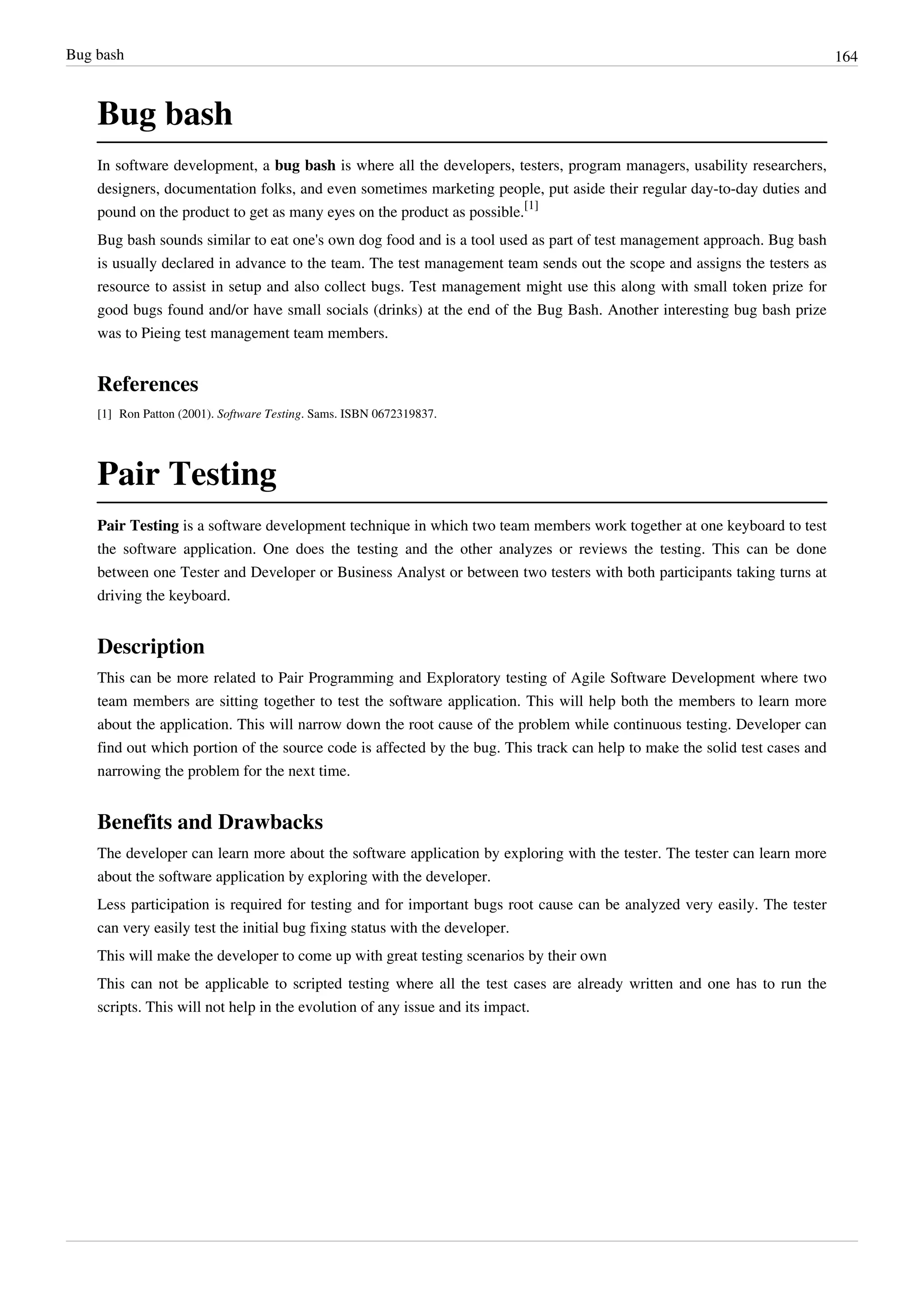 Bug bash 164
Bug bash
In software development, a bug bash is where all the developers, testers, program managers, usability researchers,
designers, documentation folks, and even sometimes marketing people, put aside their regular day-to-day duties and
pound on the product to get as many eyes on the product as possible.
[1]
Bug bash sounds similar to eat one's own dog food and is a tool used as part of test management approach. Bug bash
is usually declared in advance to the team. The test management team sends out the scope and assigns the testers as
resource to assist in setup and also collect bugs. Test management might use this along with small token prize for
good bugs found and/or have small socials (drinks) at the end of the Bug Bash. Another interesting bug bash prize
was to Pieing test management team members.
References
[1] Ron Patton (2001). Software Testing. Sams. ISBN 0672319837.
Pair Testing
Pair Testing is a software development technique in which two team members work together at one keyboard to test
the software application. One does the testing and the other analyzes or reviews the testing. This can be done
between one Tester and Developer or Business Analyst or between two testers with both participants taking turns at
driving the keyboard.
Description
This can be more related to Pair Programming and Exploratory testing of Agile Software Development where two
team members are sitting together to test the software application. This will help both the members to learn more
about the application. This will narrow down the root cause of the problem while continuous testing. Developer can
find out which portion of the source code is affected by the bug. This track can help to make the solid test cases and
narrowing the problem for the next time.
Benefits and Drawbacks
The developer can learn more about the software application by exploring with the tester. The tester can learn more
about the software application by exploring with the developer.
Less participation is required for testing and for important bugs root cause can be analyzed very easily. The tester
can very easily test the initial bug fixing status with the developer.
This will make the developer to come up with great testing scenarios by their own
This can not be applicable to scripted testing where all the test cases are already written and one has to run the
scripts. This will not help in the evolution of any issue and its impact.
 