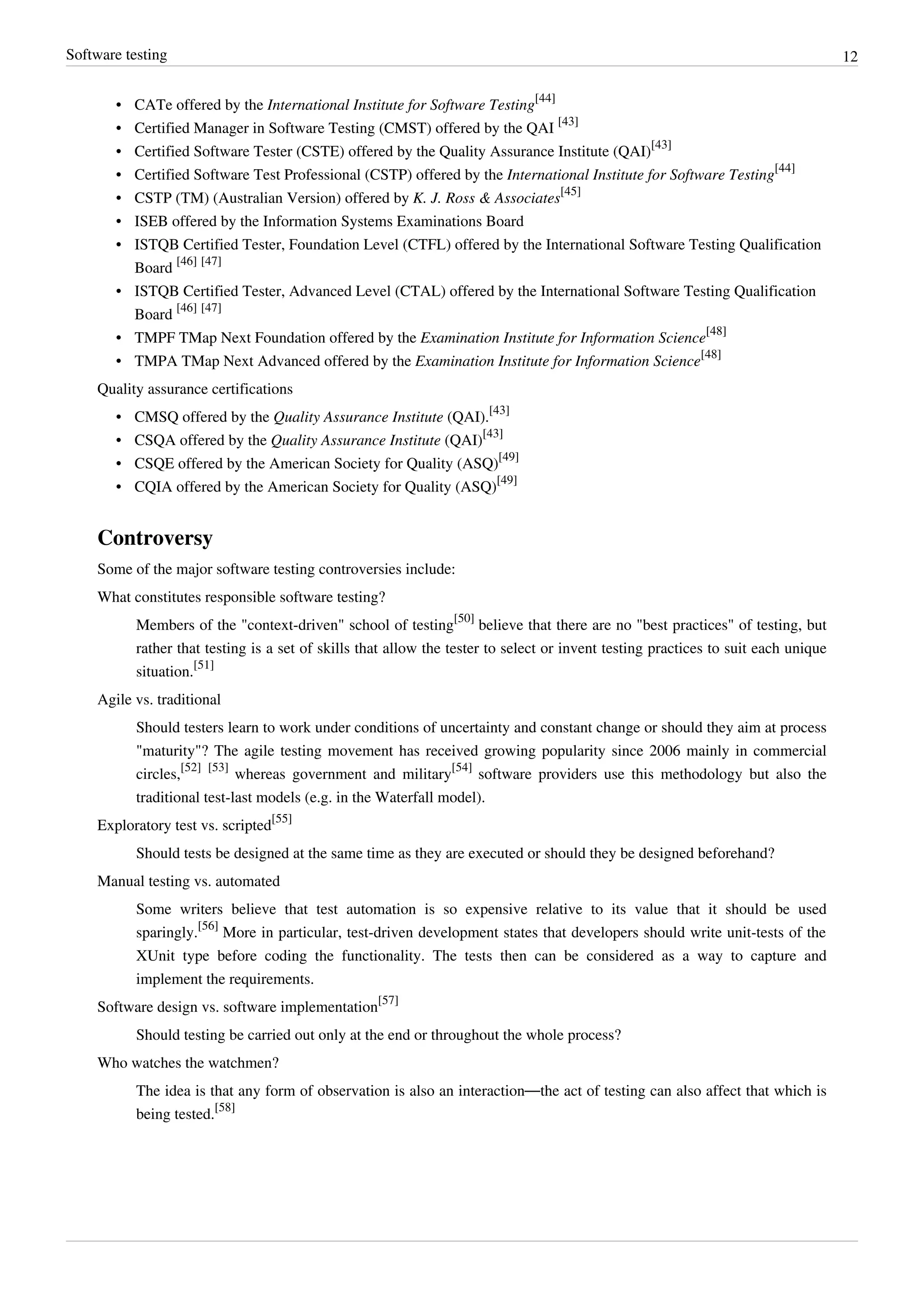 Software testing 12
• CATe offered by the International Institute for Software Testing
[44]
• Certified Manager in Software Testing (CMST) offered by the QAI
[43]
• Certified Software Tester (CSTE) offered by the Quality Assurance Institute (QAI)
[43]
• Certified Software Test Professional (CSTP) offered by the International Institute for Software Testing
[44]
• CSTP (TM) (Australian Version) offered by K. J. Ross & Associates
[45]
• ISEB offered by the Information Systems Examinations Board
• ISTQB Certified Tester, Foundation Level (CTFL) offered by the International Software Testing Qualification
Board
[46] [47]
• ISTQB Certified Tester, Advanced Level (CTAL) offered by the International Software Testing Qualification
Board
[46] [47]
• TMPF TMap Next Foundation offered by the Examination Institute for Information Science
[48]
• TMPA TMap Next Advanced offered by the Examination Institute for Information Science
[48]
Quality assurance certifications
• CMSQ offered by the Quality Assurance Institute (QAI).
[43]
• CSQA offered by the Quality Assurance Institute (QAI)
[43]
• CSQE offered by the American Society for Quality (ASQ)
[49]
• CQIA offered by the American Society for Quality (ASQ)
[49]
Controversy
Some of the major software testing controversies include:
What constitutes responsible software testing?
Members of the "context-driven" school of testing
[50]
believe that there are no "best practices" of testing, but
rather that testing is a set of skills that allow the tester to select or invent testing practices to suit each unique
situation.
[51]
Agile vs. traditional
Should testers learn to work under conditions of uncertainty and constant change or should they aim at process
"maturity"? The agile testing movement has received growing popularity since 2006 mainly in commercial
circles,
[52] [53]
whereas government and military
[54]
software providers use this methodology but also the
traditional test-last models (e.g. in the Waterfall model).
Exploratory test vs. scripted
[55]
Should tests be designed at the same time as they are executed or should they be designed beforehand?
Manual testing vs. automated
Some writers believe that test automation is so expensive relative to its value that it should be used
sparingly.
[56]
More in particular, test-driven development states that developers should write unit-tests of the
XUnit type before coding the functionality. The tests then can be considered as a way to capture and
implement the requirements.
Software design vs. software implementation
[57]
Should testing be carried out only at the end or throughout the whole process?
Who watches the watchmen?
The idea is that any form of observation is also an interaction—the act of testing can also affect that which is
being tested.
[58]
 