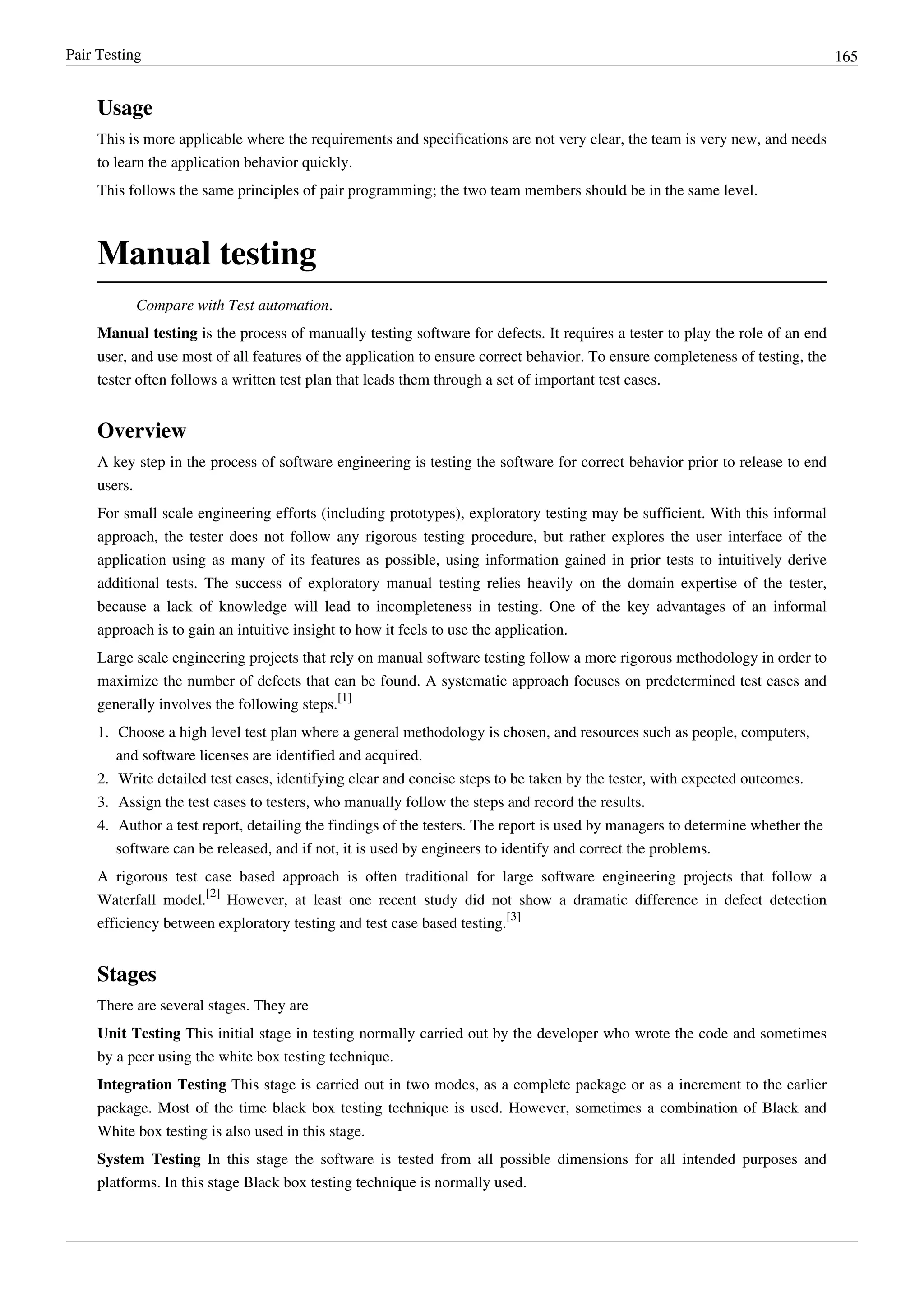 Pair Testing 165
Usage
This is more applicable where the requirements and specifications are not very clear, the team is very new, and needs
to learn the application behavior quickly.
This follows the same principles of pair programming; the two team members should be in the same level.
Manual testing
Compare with Test automation.
Manual testing is the process of manually testing software for defects. It requires a tester to play the role of an end
user, and use most of all features of the application to ensure correct behavior. To ensure completeness of testing, the
tester often follows a written test plan that leads them through a set of important test cases.
Overview
A key step in the process of software engineering is testing the software for correct behavior prior to release to end
users.
For small scale engineering efforts (including prototypes), exploratory testing may be sufficient. With this informal
approach, the tester does not follow any rigorous testing procedure, but rather explores the user interface of the
application using as many of its features as possible, using information gained in prior tests to intuitively derive
additional tests. The success of exploratory manual testing relies heavily on the domain expertise of the tester,
because a lack of knowledge will lead to incompleteness in testing. One of the key advantages of an informal
approach is to gain an intuitive insight to how it feels to use the application.
Large scale engineering projects that rely on manual software testing follow a more rigorous methodology in order to
maximize the number of defects that can be found. A systematic approach focuses on predetermined test cases and
generally involves the following steps.
[1]
1. Choose a high level test plan where a general methodology is chosen, and resources such as people, computers,
and software licenses are identified and acquired.
2. Write detailed test cases, identifying clear and concise steps to be taken by the tester, with expected outcomes.
3. Assign the test cases to testers, who manually follow the steps and record the results.
4. Author a test report, detailing the findings of the testers. The report is used by managers to determine whether the
software can be released, and if not, it is used by engineers to identify and correct the problems.
A rigorous test case based approach is often traditional for large software engineering projects that follow a
Waterfall model.
[2]
However, at least one recent study did not show a dramatic difference in defect detection
efficiency between exploratory testing and test case based testing.
[3]
Stages
There are several stages. They are
Unit Testing This initial stage in testing normally carried out by the developer who wrote the code and sometimes
by a peer using the white box testing technique.
Integration Testing This stage is carried out in two modes, as a complete package or as a increment to the earlier
package. Most of the time black box testing technique is used. However, sometimes a combination of Black and
White box testing is also used in this stage.
System Testing In this stage the software is tested from all possible dimensions for all intended purposes and
platforms. In this stage Black box testing technique is normally used.
 
