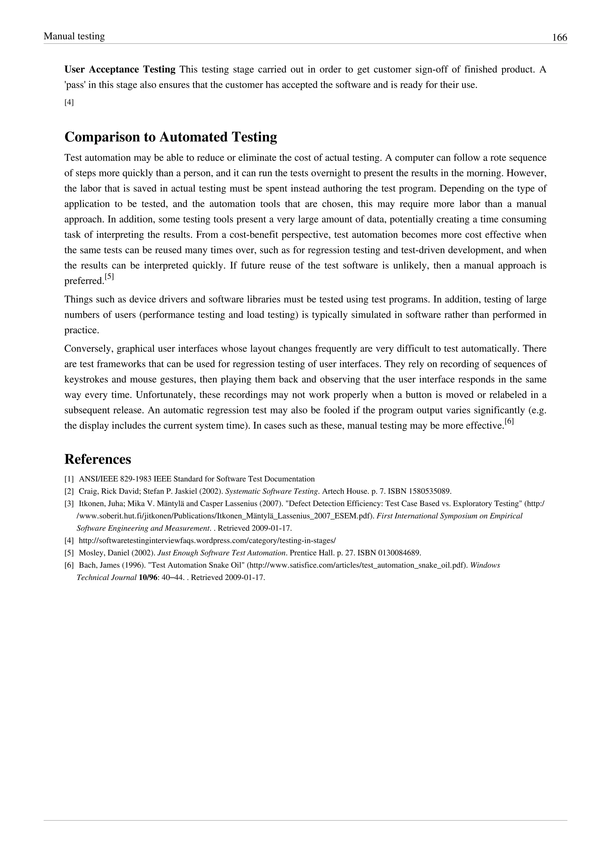 Manual testing 166
User Acceptance Testing This testing stage carried out in order to get customer sign-off of finished product. A
'pass' in this stage also ensures that the customer has accepted the software and is ready for their use.
[4]
Comparison to Automated Testing
Test automation may be able to reduce or eliminate the cost of actual testing. A computer can follow a rote sequence
of steps more quickly than a person, and it can run the tests overnight to present the results in the morning. However,
the labor that is saved in actual testing must be spent instead authoring the test program. Depending on the type of
application to be tested, and the automation tools that are chosen, this may require more labor than a manual
approach. In addition, some testing tools present a very large amount of data, potentially creating a time consuming
task of interpreting the results. From a cost-benefit perspective, test automation becomes more cost effective when
the same tests can be reused many times over, such as for regression testing and test-driven development, and when
the results can be interpreted quickly. If future reuse of the test software is unlikely, then a manual approach is
preferred.
[5]
Things such as device drivers and software libraries must be tested using test programs. In addition, testing of large
numbers of users (performance testing and load testing) is typically simulated in software rather than performed in
practice.
Conversely, graphical user interfaces whose layout changes frequently are very difficult to test automatically. There
are test frameworks that can be used for regression testing of user interfaces. They rely on recording of sequences of
keystrokes and mouse gestures, then playing them back and observing that the user interface responds in the same
way every time. Unfortunately, these recordings may not work properly when a button is moved or relabeled in a
subsequent release. An automatic regression test may also be fooled if the program output varies significantly (e.g.
the display includes the current system time). In cases such as these, manual testing may be more effective.
[6]
References
[1] ANSI/IEEE 829-1983 IEEE Standard for Software Test Documentation
[2] Craig, Rick David; Stefan P. Jaskiel (2002). Systematic Software Testing. Artech House. p. 7. ISBN 1580535089.
[3] Itkonen, Juha; Mika V. Mäntylä and Casper Lassenius (2007). "Defect Detection Efficiency: Test Case Based vs. Exploratory Testing" (http:/
/www.soberit.hut.fi/jitkonen/Publications/Itkonen_Mäntylä_Lassenius_2007_ESEM.pdf). First International Symposium on Empirical
Software Engineering and Measurement. . Retrieved 2009-01-17.
[4] http://softwaretestinginterviewfaqs.wordpress.com/category/testing-in-stages/
[5] Mosley, Daniel (2002). Just Enough Software Test Automation. Prentice Hall. p. 27. ISBN 0130084689.
[6] Bach, James (1996). "Test Automation Snake Oil" (http://www.satisfice.com/articles/test_automation_snake_oil.pdf). Windows
Technical Journal 10/96: 40–44. . Retrieved 2009-01-17.
 