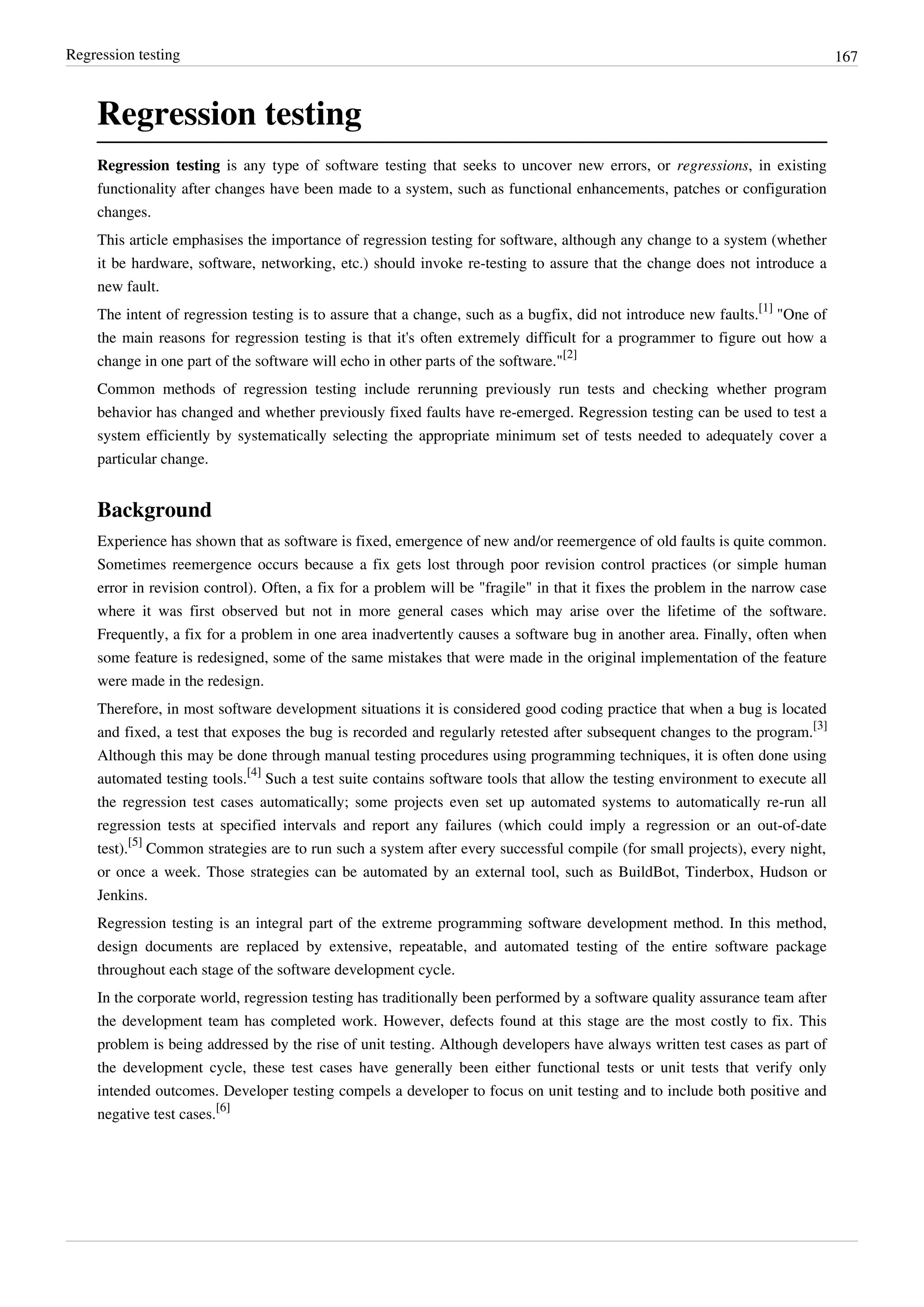 Regression testing 167
Regression testing
Regression testing is any type of software testing that seeks to uncover new errors, or regressions, in existing
functionality after changes have been made to a system, such as functional enhancements, patches or configuration
changes.
This article emphasises the importance of regression testing for software, although any change to a system (whether
it be hardware, software, networking, etc.) should invoke re-testing to assure that the change does not introduce a
new fault.
The intent of regression testing is to assure that a change, such as a bugfix, did not introduce new faults.
[1]
"One of
the main reasons for regression testing is that it's often extremely difficult for a programmer to figure out how a
change in one part of the software will echo in other parts of the software."
[2]
Common methods of regression testing include rerunning previously run tests and checking whether program
behavior has changed and whether previously fixed faults have re-emerged. Regression testing can be used to test a
system efficiently by systematically selecting the appropriate minimum set of tests needed to adequately cover a
particular change.
Background
Experience has shown that as software is fixed, emergence of new and/or reemergence of old faults is quite common.
Sometimes reemergence occurs because a fix gets lost through poor revision control practices (or simple human
error in revision control). Often, a fix for a problem will be "fragile" in that it fixes the problem in the narrow case
where it was first observed but not in more general cases which may arise over the lifetime of the software.
Frequently, a fix for a problem in one area inadvertently causes a software bug in another area. Finally, often when
some feature is redesigned, some of the same mistakes that were made in the original implementation of the feature
were made in the redesign.
Therefore, in most software development situations it is considered good coding practice that when a bug is located
and fixed, a test that exposes the bug is recorded and regularly retested after subsequent changes to the program.
[3]
Although this may be done through manual testing procedures using programming techniques, it is often done using
automated testing tools.
[4]
Such a test suite contains software tools that allow the testing environment to execute all
the regression test cases automatically; some projects even set up automated systems to automatically re-run all
regression tests at specified intervals and report any failures (which could imply a regression or an out-of-date
test).
[5]
Common strategies are to run such a system after every successful compile (for small projects), every night,
or once a week. Those strategies can be automated by an external tool, such as BuildBot, Tinderbox, Hudson or
Jenkins.
Regression testing is an integral part of the extreme programming software development method. In this method,
design documents are replaced by extensive, repeatable, and automated testing of the entire software package
throughout each stage of the software development cycle.
In the corporate world, regression testing has traditionally been performed by a software quality assurance team after
the development team has completed work. However, defects found at this stage are the most costly to fix. This
problem is being addressed by the rise of unit testing. Although developers have always written test cases as part of
the development cycle, these test cases have generally been either functional tests or unit tests that verify only
intended outcomes. Developer testing compels a developer to focus on unit testing and to include both positive and
negative test cases.
[6]
 