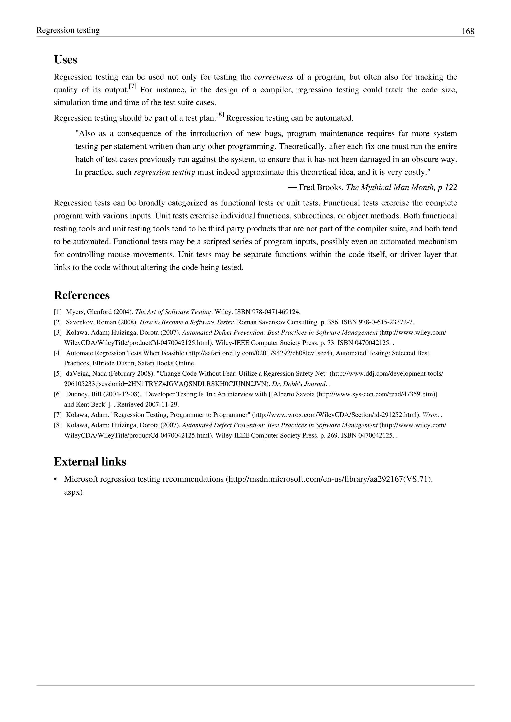 Regression testing 168
Uses
Regression testing can be used not only for testing the correctness of a program, but often also for tracking the
quality of its output.
[7]
For instance, in the design of a compiler, regression testing could track the code size,
simulation time and time of the test suite cases.
Regression testing should be part of a test plan.
[8]
Regression testing can be automated.
"Also as a consequence of the introduction of new bugs, program maintenance requires far more system
testing per statement written than any other programming. Theoretically, after each fix one must run the entire
batch of test cases previously run against the system, to ensure that it has not been damaged in an obscure way.
In practice, such regression testing must indeed approximate this theoretical idea, and it is very costly."
— Fred Brooks, The Mythical Man Month, p 122
Regression tests can be broadly categorized as functional tests or unit tests. Functional tests exercise the complete
program with various inputs. Unit tests exercise individual functions, subroutines, or object methods. Both functional
testing tools and unit testing tools tend to be third party products that are not part of the compiler suite, and both tend
to be automated. Functional tests may be a scripted series of program inputs, possibly even an automated mechanism
for controlling mouse movements. Unit tests may be separate functions within the code itself, or driver layer that
links to the code without altering the code being tested.
References
[1] Myers, Glenford (2004). The Art of Software Testing. Wiley. ISBN 978-0471469124.
[2] Savenkov, Roman (2008). How to Become a Software Tester. Roman Savenkov Consulting. p. 386. ISBN 978-0-615-23372-7.
[3] Kolawa, Adam; Huizinga, Dorota (2007). Automated Defect Prevention: Best Practices in Software Management (http://www.wiley.com/
WileyCDA/WileyTitle/productCd-0470042125.html). Wiley-IEEE Computer Society Press. p. 73. ISBN 0470042125. .
[4] Automate Regression Tests When Feasible (http://safari.oreilly.com/0201794292/ch08lev1sec4), Automated Testing: Selected Best
Practices, Elfriede Dustin, Safari Books Online
[5] daVeiga, Nada (February 2008). "Change Code Without Fear: Utilize a Regression Safety Net" (http://www.ddj.com/development-tools/
206105233;jsessionid=2HN1TRYZ4JGVAQSNDLRSKH0CJUNN2JVN). Dr. Dobb's Journal. .
[6] Dudney, Bill (2004-12-08). "Developer Testing Is 'In': An interview with [[Alberto Savoia (http://www.sys-con.com/read/47359.htm)]
and Kent Beck"]. . Retrieved 2007-11-29.
[7] Kolawa, Adam. "Regression Testing, Programmer to Programmer" (http://www.wrox.com/WileyCDA/Section/id-291252.html). Wrox. .
[8] Kolawa, Adam; Huizinga, Dorota (2007). Automated Defect Prevention: Best Practices in Software Management (http://www.wiley.com/
WileyCDA/WileyTitle/productCd-0470042125.html). Wiley-IEEE Computer Society Press. p. 269. ISBN 0470042125. .
External links
• Microsoft regression testing recommendations (http://msdn.microsoft.com/en-us/library/aa292167(VS.71).
aspx)
 