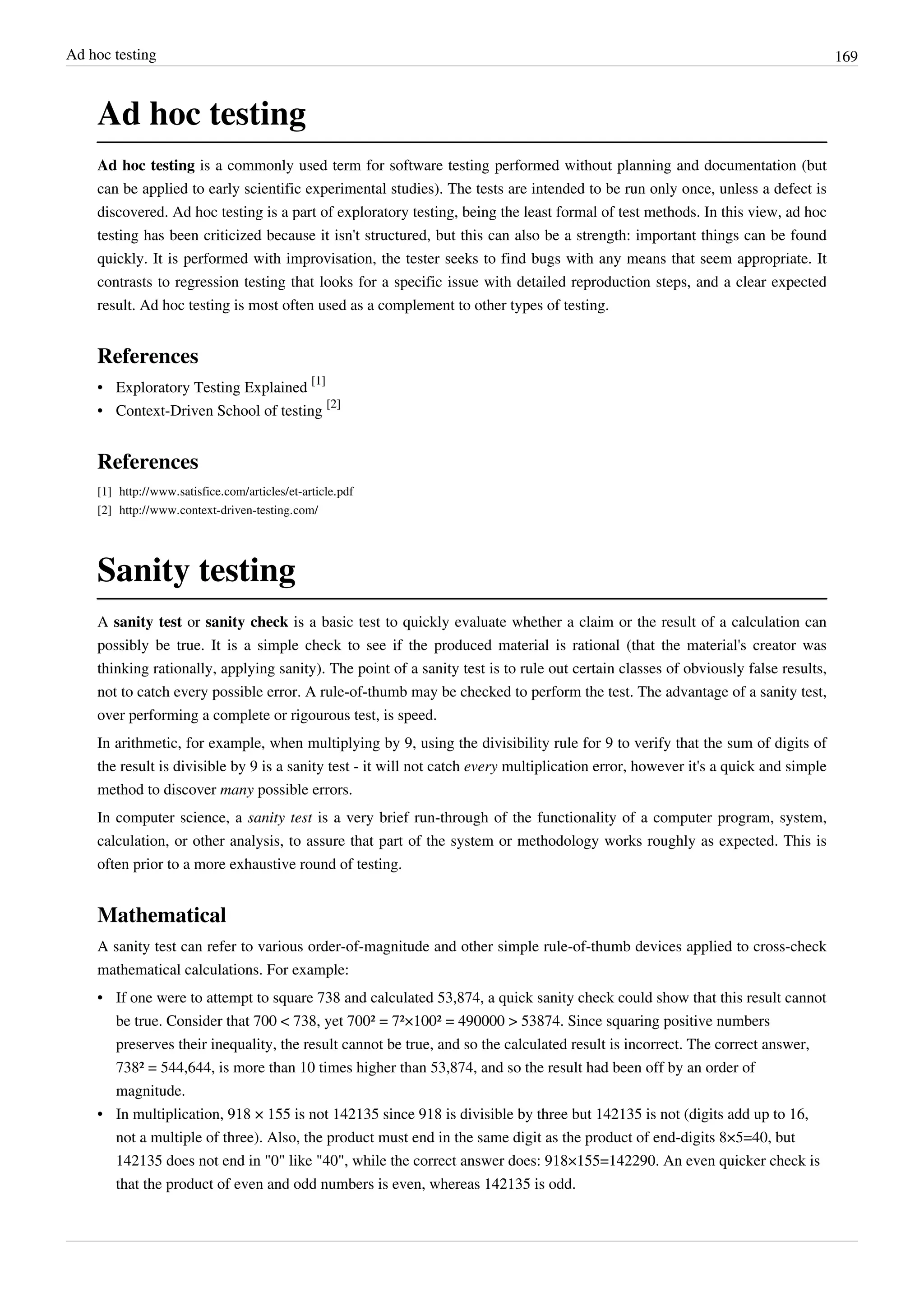 Ad hoc testing 169
Ad hoc testing
Ad hoc testing is a commonly used term for software testing performed without planning and documentation (but
can be applied to early scientific experimental studies). The tests are intended to be run only once, unless a defect is
discovered. Ad hoc testing is a part of exploratory testing, being the least formal of test methods. In this view, ad hoc
testing has been criticized because it isn't structured, but this can also be a strength: important things can be found
quickly. It is performed with improvisation, the tester seeks to find bugs with any means that seem appropriate. It
contrasts to regression testing that looks for a specific issue with detailed reproduction steps, and a clear expected
result. Ad hoc testing is most often used as a complement to other types of testing.
References
• Exploratory Testing Explained
[1]
• Context-Driven School of testing
[2]
References
[1] http://www.satisfice.com/articles/et-article.pdf
[2] http://www.context-driven-testing.com/
Sanity testing
A sanity test or sanity check is a basic test to quickly evaluate whether a claim or the result of a calculation can
possibly be true. It is a simple check to see if the produced material is rational (that the material's creator was
thinking rationally, applying sanity). The point of a sanity test is to rule out certain classes of obviously false results,
not to catch every possible error. A rule-of-thumb may be checked to perform the test. The advantage of a sanity test,
over performing a complete or rigourous test, is speed.
In arithmetic, for example, when multiplying by 9, using the divisibility rule for 9 to verify that the sum of digits of
the result is divisible by 9 is a sanity test - it will not catch every multiplication error, however it's a quick and simple
method to discover many possible errors.
In computer science, a sanity test is a very brief run-through of the functionality of a computer program, system,
calculation, or other analysis, to assure that part of the system or methodology works roughly as expected. This is
often prior to a more exhaustive round of testing.
Mathematical
A sanity test can refer to various order-of-magnitude and other simple rule-of-thumb devices applied to cross-check
mathematical calculations. For example:
• If one were to attempt to square 738 and calculated 53,874, a quick sanity check could show that this result cannot
be true. Consider that 700 < 738, yet 700² = 7²×100² = 490000 > 53874. Since squaring positive numbers
preserves their inequality, the result cannot be true, and so the calculated result is incorrect. The correct answer,
738² = 544,644, is more than 10 times higher than 53,874, and so the result had been off by an order of
magnitude.
• In multiplication, 918 × 155 is not 142135 since 918 is divisible by three but 142135 is not (digits add up to 16,
not a multiple of three). Also, the product must end in the same digit as the product of end-digits 8×5=40, but
142135 does not end in "0" like "40", while the correct answer does: 918×155=142290. An even quicker check is
that the product of even and odd numbers is even, whereas 142135 is odd.
 