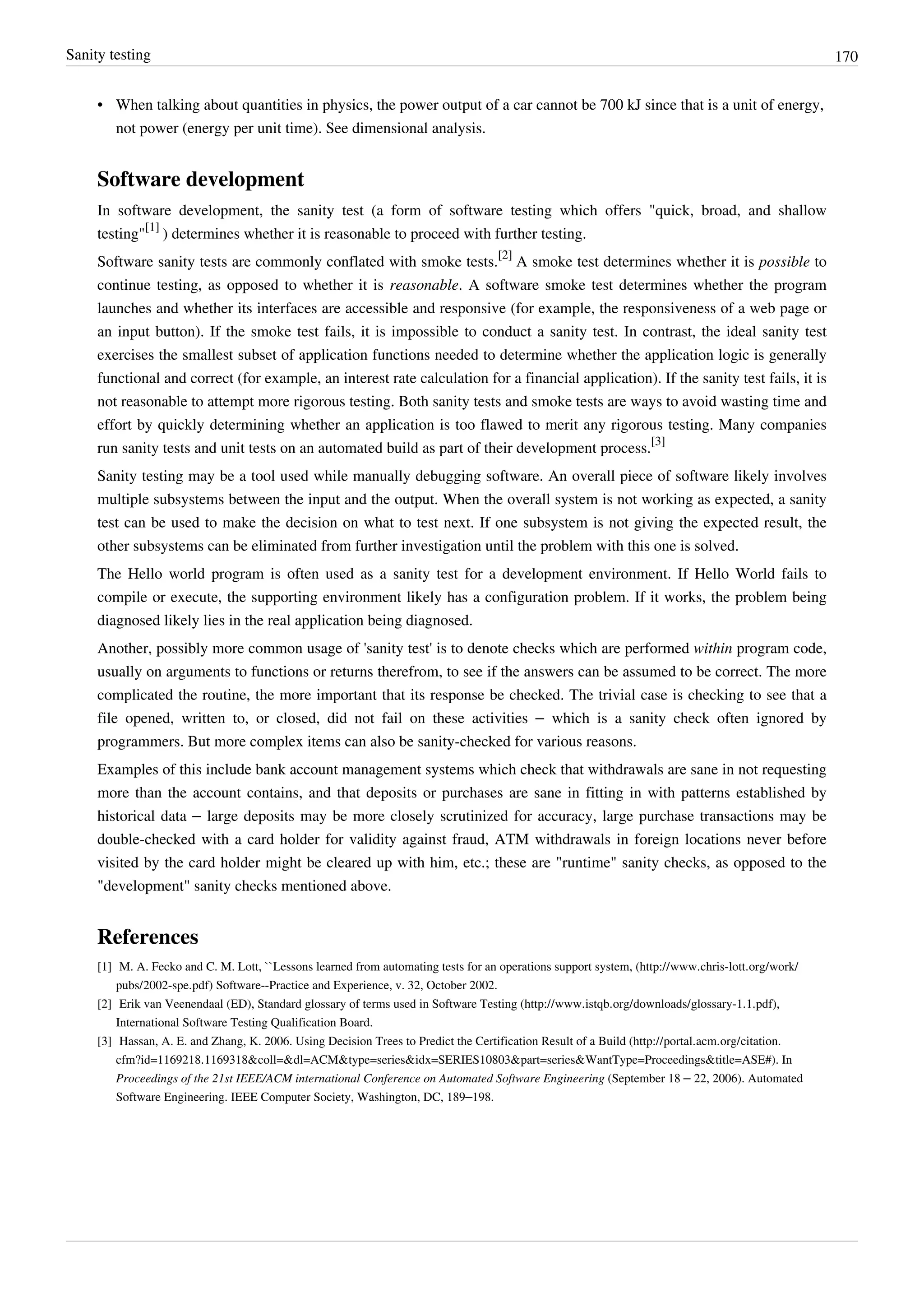 Sanity testing 170
• When talking about quantities in physics, the power output of a car cannot be 700 kJ since that is a unit of energy,
not power (energy per unit time). See dimensional analysis.
Software development
In software development, the sanity test (a form of software testing which offers "quick, broad, and shallow
testing"
[1]
) determines whether it is reasonable to proceed with further testing.
Software sanity tests are commonly conflated with smoke tests.
[2]
A smoke test determines whether it is possible to
continue testing, as opposed to whether it is reasonable. A software smoke test determines whether the program
launches and whether its interfaces are accessible and responsive (for example, the responsiveness of a web page or
an input button). If the smoke test fails, it is impossible to conduct a sanity test. In contrast, the ideal sanity test
exercises the smallest subset of application functions needed to determine whether the application logic is generally
functional and correct (for example, an interest rate calculation for a financial application). If the sanity test fails, it is
not reasonable to attempt more rigorous testing. Both sanity tests and smoke tests are ways to avoid wasting time and
effort by quickly determining whether an application is too flawed to merit any rigorous testing. Many companies
run sanity tests and unit tests on an automated build as part of their development process.
[3]
Sanity testing may be a tool used while manually debugging software. An overall piece of software likely involves
multiple subsystems between the input and the output. When the overall system is not working as expected, a sanity
test can be used to make the decision on what to test next. If one subsystem is not giving the expected result, the
other subsystems can be eliminated from further investigation until the problem with this one is solved.
The Hello world program is often used as a sanity test for a development environment. If Hello World fails to
compile or execute, the supporting environment likely has a configuration problem. If it works, the problem being
diagnosed likely lies in the real application being diagnosed.
Another, possibly more common usage of 'sanity test' is to denote checks which are performed within program code,
usually on arguments to functions or returns therefrom, to see if the answers can be assumed to be correct. The more
complicated the routine, the more important that its response be checked. The trivial case is checking to see that a
file opened, written to, or closed, did not fail on these activities – which is a sanity check often ignored by
programmers. But more complex items can also be sanity-checked for various reasons.
Examples of this include bank account management systems which check that withdrawals are sane in not requesting
more than the account contains, and that deposits or purchases are sane in fitting in with patterns established by
historical data – large deposits may be more closely scrutinized for accuracy, large purchase transactions may be
double-checked with a card holder for validity against fraud, ATM withdrawals in foreign locations never before
visited by the card holder might be cleared up with him, etc.; these are "runtime" sanity checks, as opposed to the
"development" sanity checks mentioned above.
References
[1] M. A. Fecko and C. M. Lott, ``Lessons learned from automating tests for an operations support system, (http://www.chris-lott.org/work/
pubs/2002-spe.pdf) Software--Practice and Experience, v. 32, October 2002.
[2] Erik van Veenendaal (ED), Standard glossary of terms used in Software Testing (http://www.istqb.org/downloads/glossary-1.1.pdf),
International Software Testing Qualification Board.
[3] Hassan, A. E. and Zhang, K. 2006. Using Decision Trees to Predict the Certification Result of a Build (http://portal.acm.org/citation.
cfm?id=1169218.1169318&coll=&dl=ACM&type=series&idx=SERIES10803&part=series&WantType=Proceedings&title=ASE#). In
Proceedings of the 21st IEEE/ACM international Conference on Automated Software Engineering (September 18 – 22, 2006). Automated
Software Engineering. IEEE Computer Society, Washington, DC, 189–198.
 