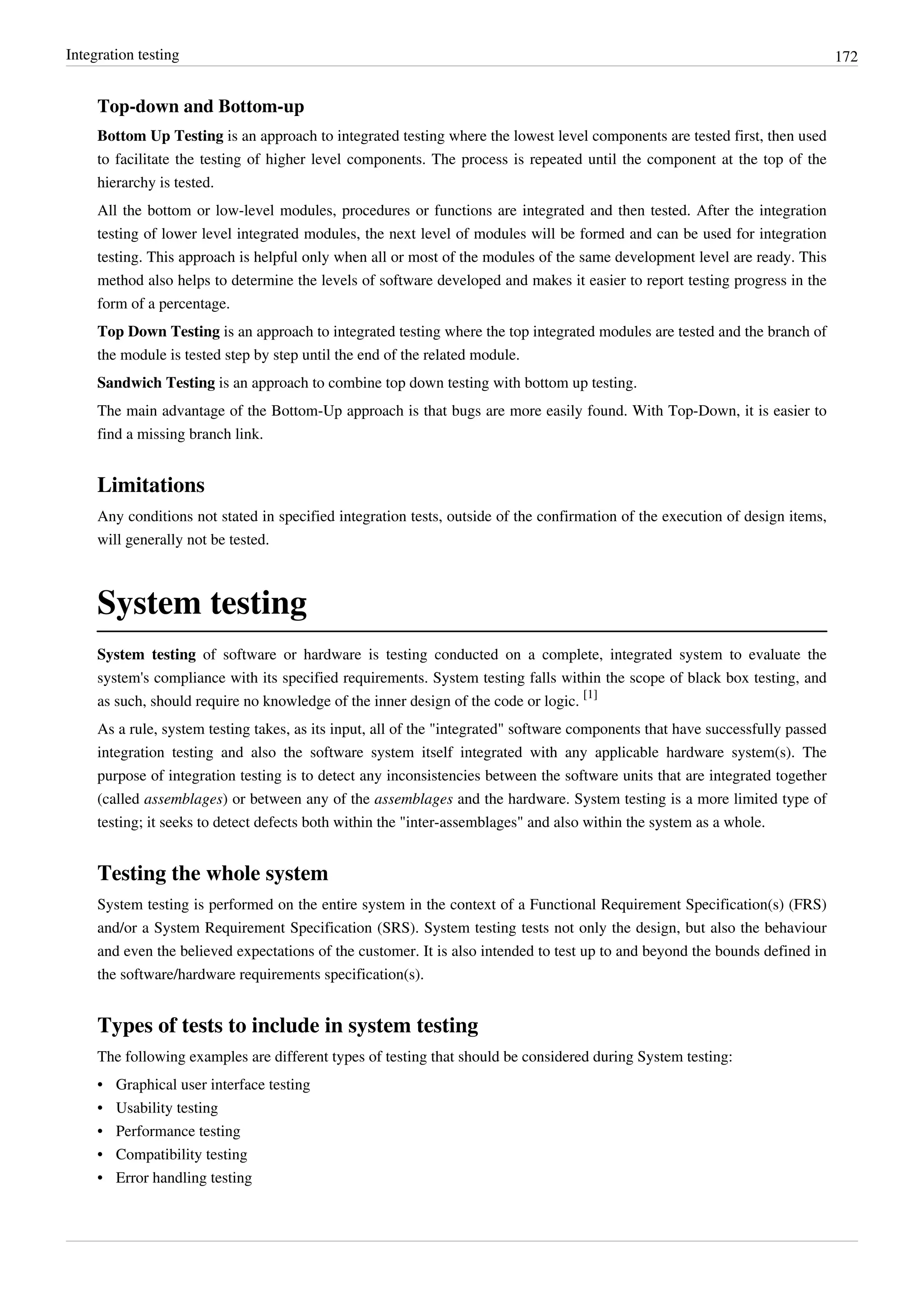 Integration testing 172
Top-down and Bottom-up
Bottom Up Testing is an approach to integrated testing where the lowest level components are tested first, then used
to facilitate the testing of higher level components. The process is repeated until the component at the top of the
hierarchy is tested.
All the bottom or low-level modules, procedures or functions are integrated and then tested. After the integration
testing of lower level integrated modules, the next level of modules will be formed and can be used for integration
testing. This approach is helpful only when all or most of the modules of the same development level are ready. This
method also helps to determine the levels of software developed and makes it easier to report testing progress in the
form of a percentage.
Top Down Testing is an approach to integrated testing where the top integrated modules are tested and the branch of
the module is tested step by step until the end of the related module.
Sandwich Testing is an approach to combine top down testing with bottom up testing.
The main advantage of the Bottom-Up approach is that bugs are more easily found. With Top-Down, it is easier to
find a missing branch link.
Limitations
Any conditions not stated in specified integration tests, outside of the confirmation of the execution of design items,
will generally not be tested.
System testing
System testing of software or hardware is testing conducted on a complete, integrated system to evaluate the
system's compliance with its specified requirements. System testing falls within the scope of black box testing, and
as such, should require no knowledge of the inner design of the code or logic.
[1]
As a rule, system testing takes, as its input, all of the "integrated" software components that have successfully passed
integration testing and also the software system itself integrated with any applicable hardware system(s). The
purpose of integration testing is to detect any inconsistencies between the software units that are integrated together
(called assemblages) or between any of the assemblages and the hardware. System testing is a more limited type of
testing; it seeks to detect defects both within the "inter-assemblages" and also within the system as a whole.
Testing the whole system
System testing is performed on the entire system in the context of a Functional Requirement Specification(s) (FRS)
and/or a System Requirement Specification (SRS). System testing tests not only the design, but also the behaviour
and even the believed expectations of the customer. It is also intended to test up to and beyond the bounds defined in
the software/hardware requirements specification(s).
Types of tests to include in system testing
The following examples are different types of testing that should be considered during System testing:
• Graphical user interface testing
• Usability testing
• Performance testing
• Compatibility testing
• Error handling testing
 