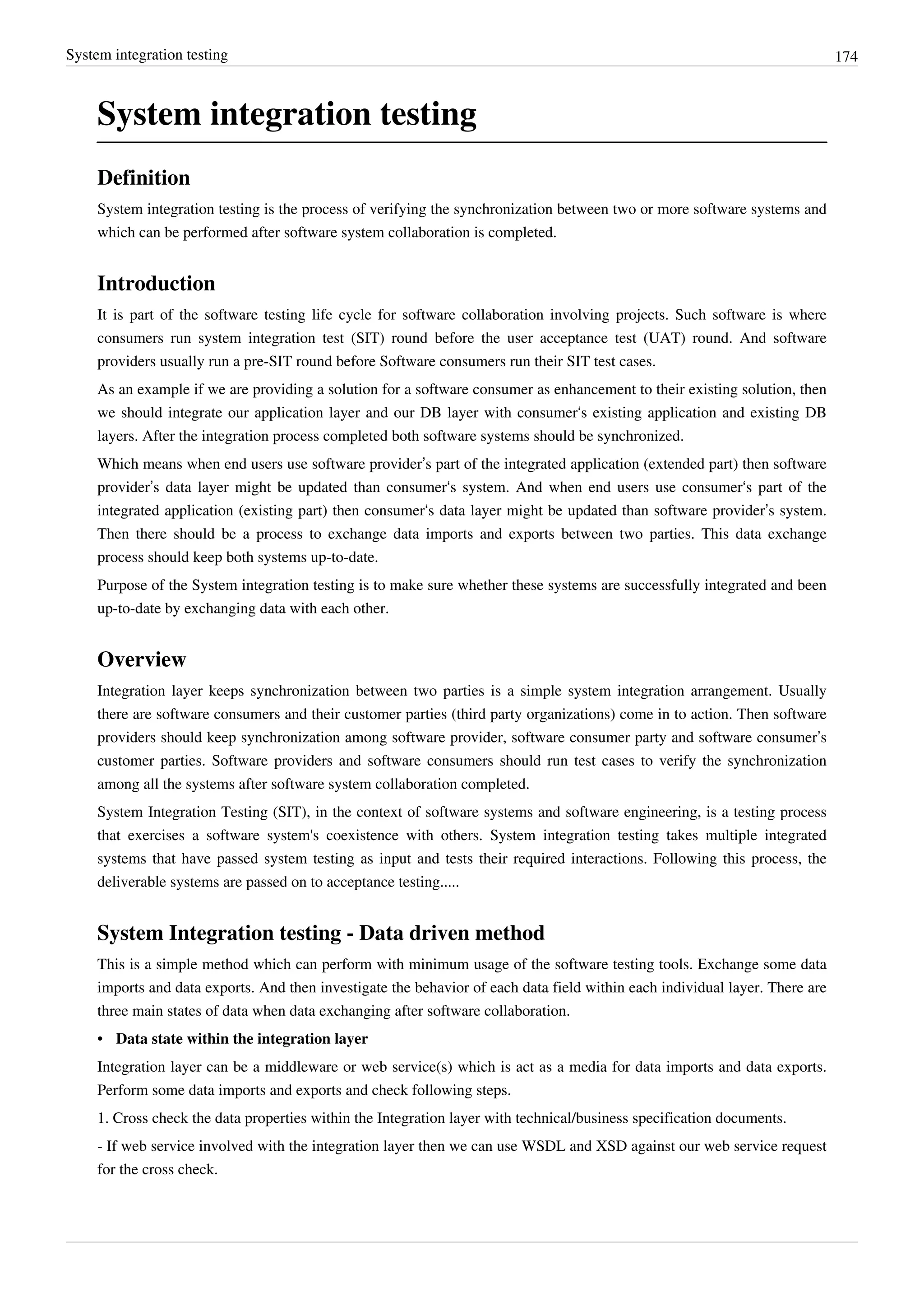 System integration testing 174
System integration testing
Definition
System integration testing is the process of verifying the synchronization between two or more software systems and
which can be performed after software system collaboration is completed.
Introduction
It is part of the software testing life cycle for software collaboration involving projects. Such software is where
consumers run system integration test (SIT) round before the user acceptance test (UAT) round. And software
providers usually run a pre-SIT round before Software consumers run their SIT test cases.
As an example if we are providing a solution for a software consumer as enhancement to their existing solution, then
we should integrate our application layer and our DB layer with consumer‘s existing application and existing DB
layers. After the integration process completed both software systems should be synchronized.
Which means when end users use software provider’s part of the integrated application (extended part) then software
provider’s data layer might be updated than consumer‘s system. And when end users use consumer‘s part of the
integrated application (existing part) then consumer‘s data layer might be updated than software provider’s system.
Then there should be a process to exchange data imports and exports between two parties. This data exchange
process should keep both systems up-to-date.
Purpose of the System integration testing is to make sure whether these systems are successfully integrated and been
up-to-date by exchanging data with each other.
Overview
Integration layer keeps synchronization between two parties is a simple system integration arrangement. Usually
there are software consumers and their customer parties (third party organizations) come in to action. Then software
providers should keep synchronization among software provider, software consumer party and software consumer’s
customer parties. Software providers and software consumers should run test cases to verify the synchronization
among all the systems after software system collaboration completed.
System Integration Testing (SIT), in the context of software systems and software engineering, is a testing process
that exercises a software system's coexistence with others. System integration testing takes multiple integrated
systems that have passed system testing as input and tests their required interactions. Following this process, the
deliverable systems are passed on to acceptance testing.....
System Integration testing - Data driven method
This is a simple method which can perform with minimum usage of the software testing tools. Exchange some data
imports and data exports. And then investigate the behavior of each data field within each individual layer. There are
three main states of data when data exchanging after software collaboration.
• Data state within the integration layer
Integration layer can be a middleware or web service(s) which is act as a media for data imports and data exports.
Perform some data imports and exports and check following steps.
1. Cross check the data properties within the Integration layer with technical/business specification documents.
- If web service involved with the integration layer then we can use WSDL and XSD against our web service request
for the cross check.
 