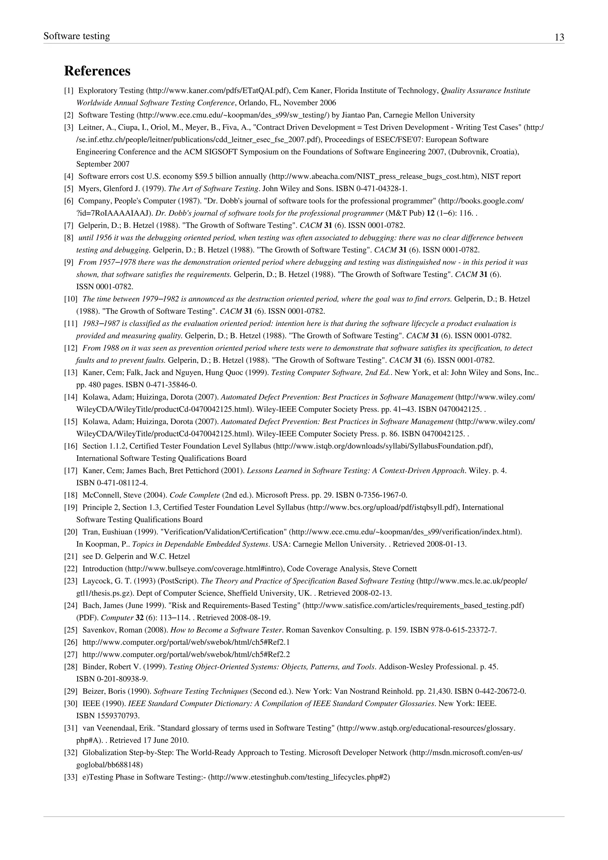 Software testing 13
References
[1] Exploratory Testing (http://www.kaner.com/pdfs/ETatQAI.pdf), Cem Kaner, Florida Institute of Technology, Quality Assurance Institute
Worldwide Annual Software Testing Conference, Orlando, FL, November 2006
[2] Software Testing (http://www.ece.cmu.edu/~koopman/des_s99/sw_testing/) by Jiantao Pan, Carnegie Mellon University
[3] Leitner, A., Ciupa, I., Oriol, M., Meyer, B., Fiva, A., "Contract Driven Development = Test Driven Development - Writing Test Cases" (http:/
/se.inf.ethz.ch/people/leitner/publications/cdd_leitner_esec_fse_2007.pdf), Proceedings of ESEC/FSE'07: European Software
Engineering Conference and the ACM SIGSOFT Symposium on the Foundations of Software Engineering 2007, (Dubrovnik, Croatia),
September 2007
[4] Software errors cost U.S. economy $59.5 billion annually (http://www.abeacha.com/NIST_press_release_bugs_cost.htm), NIST report
[5] Myers, Glenford J. (1979). The Art of Software Testing. John Wiley and Sons. ISBN 0-471-04328-1.
[6] Company, People's Computer (1987). "Dr. Dobb's journal of software tools for the professional programmer" (http://books.google.com/
?id=7RoIAAAAIAAJ). Dr. Dobb's journal of software tools for the professional programmer (M&T Pub) 12 (1–6): 116. .
[7] Gelperin, D.; B. Hetzel (1988). "The Growth of Software Testing". CACM 31 (6). ISSN 0001-0782.
[8] until 1956 it was the debugging oriented period, when testing was often associated to debugging: there was no clear difference between
testing and debugging. Gelperin, D.; B. Hetzel (1988). "The Growth of Software Testing". CACM 31 (6). ISSN 0001-0782.
[9] From 1957–1978 there was the demonstration oriented period where debugging and testing was distinguished now - in this period it was
shown, that software satisfies the requirements. Gelperin, D.; B. Hetzel (1988). "The Growth of Software Testing". CACM 31 (6).
ISSN 0001-0782.
[10] The time between 1979–1982 is announced as the destruction oriented period, where the goal was to find errors. Gelperin, D.; B. Hetzel
(1988). "The Growth of Software Testing". CACM 31 (6). ISSN 0001-0782.
[11] 1983–1987 is classified as the evaluation oriented period: intention here is that during the software lifecycle a product evaluation is
provided and measuring quality. Gelperin, D.; B. Hetzel (1988). "The Growth of Software Testing". CACM 31 (6). ISSN 0001-0782.
[12] From 1988 on it was seen as prevention oriented period where tests were to demonstrate that software satisfies its specification, to detect
faults and to prevent faults. Gelperin, D.; B. Hetzel (1988). "The Growth of Software Testing". CACM 31 (6). ISSN 0001-0782.
[13] Kaner, Cem; Falk, Jack and Nguyen, Hung Quoc (1999). Testing Computer Software, 2nd Ed.. New York, et al: John Wiley and Sons, Inc..
pp. 480 pages. ISBN 0-471-35846-0.
[14] Kolawa, Adam; Huizinga, Dorota (2007). Automated Defect Prevention: Best Practices in Software Management (http://www.wiley.com/
WileyCDA/WileyTitle/productCd-0470042125.html). Wiley-IEEE Computer Society Press. pp. 41–43. ISBN 0470042125. .
[15] Kolawa, Adam; Huizinga, Dorota (2007). Automated Defect Prevention: Best Practices in Software Management (http://www.wiley.com/
WileyCDA/WileyTitle/productCd-0470042125.html). Wiley-IEEE Computer Society Press. p. 86. ISBN 0470042125. .
[16] Section 1.1.2, Certified Tester Foundation Level Syllabus (http://www.istqb.org/downloads/syllabi/SyllabusFoundation.pdf),
International Software Testing Qualifications Board
[17] Kaner, Cem; James Bach, Bret Pettichord (2001). Lessons Learned in Software Testing: A Context-Driven Approach. Wiley. p. 4.
ISBN 0-471-08112-4.
[18] McConnell, Steve (2004). Code Complete (2nd ed.). Microsoft Press. pp. 29. ISBN 0-7356-1967-0.
[19] Principle 2, Section 1.3, Certified Tester Foundation Level Syllabus (http://www.bcs.org/upload/pdf/istqbsyll.pdf), International
Software Testing Qualifications Board
[20] Tran, Eushiuan (1999). "Verification/Validation/Certification" (http://www.ece.cmu.edu/~koopman/des_s99/verification/index.html).
In Koopman, P.. Topics in Dependable Embedded Systems. USA: Carnegie Mellon University. . Retrieved 2008-01-13.
[21] see D. Gelperin and W.C. Hetzel
[22] Introduction (http://www.bullseye.com/coverage.html#intro), Code Coverage Analysis, Steve Cornett
[23] Laycock, G. T. (1993) (PostScript). The Theory and Practice of Specification Based Software Testing (http://www.mcs.le.ac.uk/people/
gtl1/thesis.ps.gz). Dept of Computer Science, Sheffield University, UK. . Retrieved 2008-02-13.
[24] Bach, James (June 1999). "Risk and Requirements-Based Testing" (http://www.satisfice.com/articles/requirements_based_testing.pdf)
(PDF). Computer 32 (6): 113–114. . Retrieved 2008-08-19.
[25] Savenkov, Roman (2008). How to Become a Software Tester. Roman Savenkov Consulting. p. 159. ISBN 978-0-615-23372-7.
[26] http://www.computer.org/portal/web/swebok/html/ch5#Ref2.1
[27] http://www.computer.org/portal/web/swebok/html/ch5#Ref2.2
[28] Binder, Robert V. (1999). Testing Object-Oriented Systems: Objects, Patterns, and Tools. Addison-Wesley Professional. p. 45.
ISBN 0-201-80938-9.
[29] Beizer, Boris (1990). Software Testing Techniques (Second ed.). New York: Van Nostrand Reinhold. pp. 21,430. ISBN 0-442-20672-0.
[30] IEEE (1990). IEEE Standard Computer Dictionary: A Compilation of IEEE Standard Computer Glossaries. New York: IEEE.
ISBN 1559370793.
[31] van Veenendaal, Erik. "Standard glossary of terms used in Software Testing" (http://www.astqb.org/educational-resources/glossary.
php#A). . Retrieved 17 June 2010.
[32] Globalization Step-by-Step: The World-Ready Approach to Testing. Microsoft Developer Network (http://msdn.microsoft.com/en-us/
goglobal/bb688148)
[33] e)Testing Phase in Software Testing:- (http://www.etestinghub.com/testing_lifecycles.php#2)
 