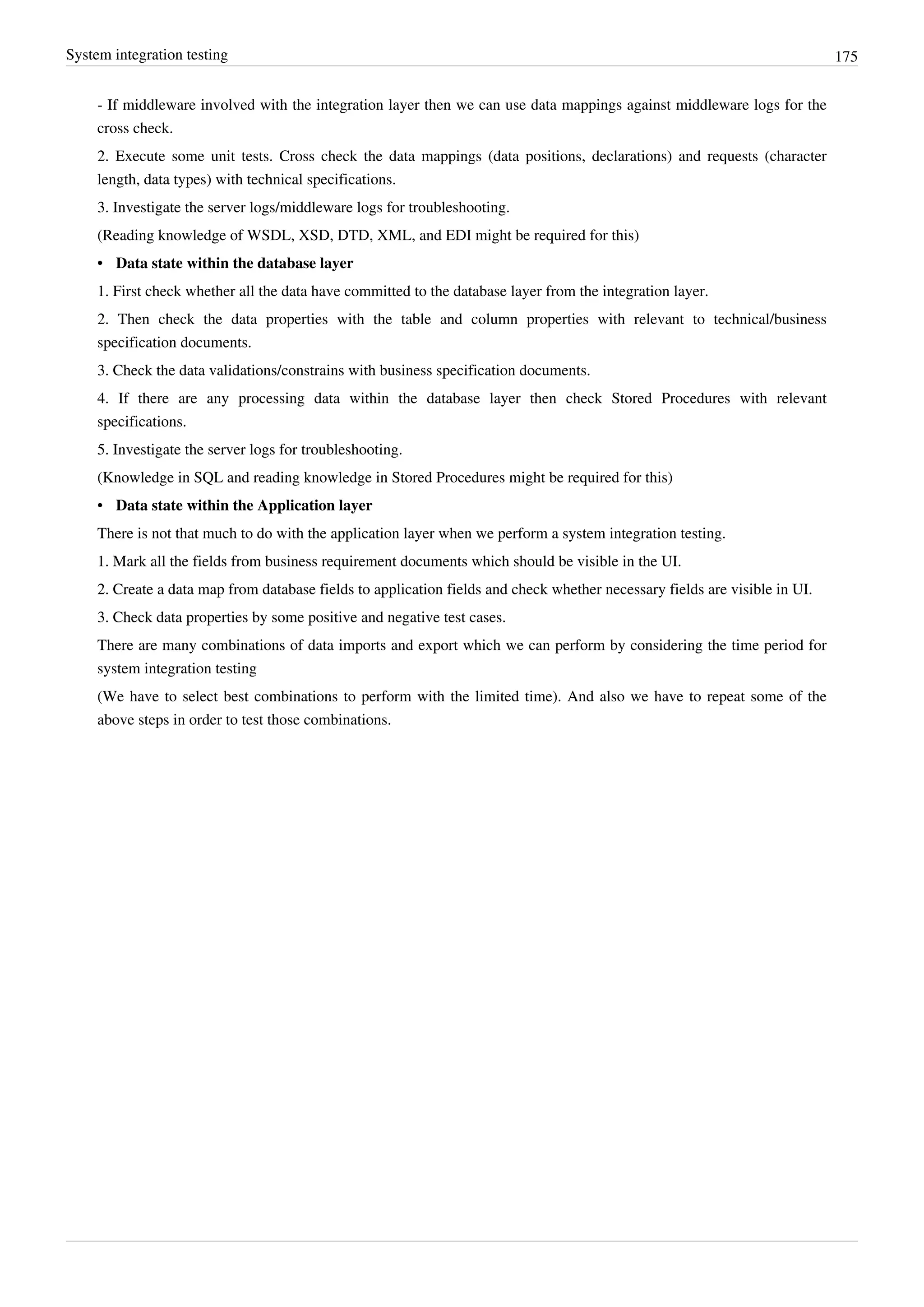 System integration testing 175
- If middleware involved with the integration layer then we can use data mappings against middleware logs for the
cross check.
2. Execute some unit tests. Cross check the data mappings (data positions, declarations) and requests (character
length, data types) with technical specifications.
3. Investigate the server logs/middleware logs for troubleshooting.
(Reading knowledge of WSDL, XSD, DTD, XML, and EDI might be required for this)
• Data state within the database layer
1. First check whether all the data have committed to the database layer from the integration layer.
2. Then check the data properties with the table and column properties with relevant to technical/business
specification documents.
3. Check the data validations/constrains with business specification documents.
4. If there are any processing data within the database layer then check Stored Procedures with relevant
specifications.
5. Investigate the server logs for troubleshooting.
(Knowledge in SQL and reading knowledge in Stored Procedures might be required for this)
• Data state within the Application layer
There is not that much to do with the application layer when we perform a system integration testing.
1. Mark all the fields from business requirement documents which should be visible in the UI.
2. Create a data map from database fields to application fields and check whether necessary fields are visible in UI.
3. Check data properties by some positive and negative test cases.
There are many combinations of data imports and export which we can perform by considering the time period for
system integration testing
(We have to select best combinations to perform with the limited time). And also we have to repeat some of the
above steps in order to test those combinations.
 