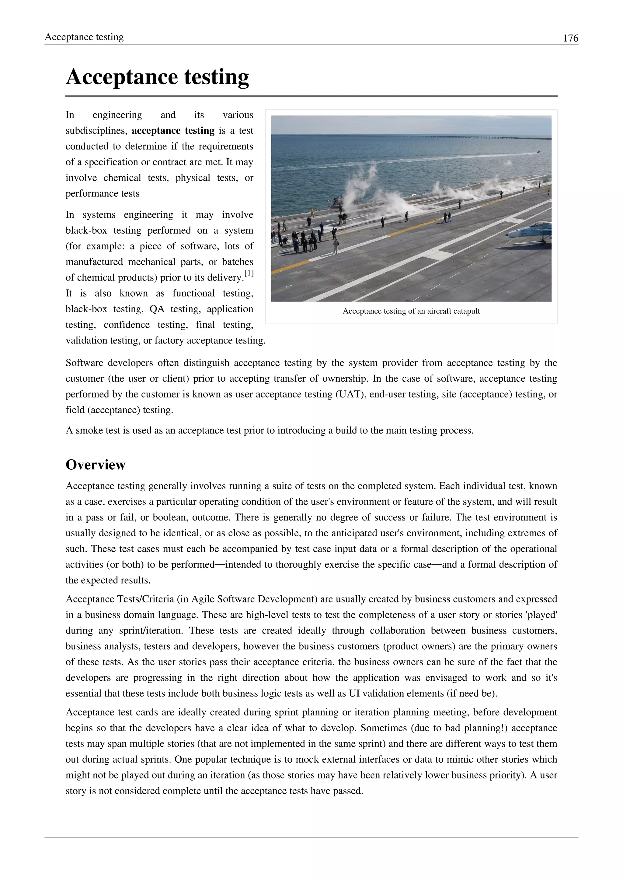Acceptance testing 176
Acceptance testing
Acceptance testing of an aircraft catapult
In engineering and its various
subdisciplines, acceptance testing is a test
conducted to determine if the requirements
of a specification or contract are met. It may
involve chemical tests, physical tests, or
performance tests
In systems engineering it may involve
black-box testing performed on a system
(for example: a piece of software, lots of
manufactured mechanical parts, or batches
of chemical products) prior to its delivery.
[1]
It is also known as functional testing,
black-box testing, QA testing, application
testing, confidence testing, final testing,
validation testing, or factory acceptance testing.
Software developers often distinguish acceptance testing by the system provider from acceptance testing by the
customer (the user or client) prior to accepting transfer of ownership. In the case of software, acceptance testing
performed by the customer is known as user acceptance testing (UAT), end-user testing, site (acceptance) testing, or
field (acceptance) testing.
A smoke test is used as an acceptance test prior to introducing a build to the main testing process.
Overview
Acceptance testing generally involves running a suite of tests on the completed system. Each individual test, known
as a case, exercises a particular operating condition of the user's environment or feature of the system, and will result
in a pass or fail, or boolean, outcome. There is generally no degree of success or failure. The test environment is
usually designed to be identical, or as close as possible, to the anticipated user's environment, including extremes of
such. These test cases must each be accompanied by test case input data or a formal description of the operational
activities (or both) to be performed—intended to thoroughly exercise the specific case—and a formal description of
the expected results.
Acceptance Tests/Criteria (in Agile Software Development) are usually created by business customers and expressed
in a business domain language. These are high-level tests to test the completeness of a user story or stories 'played'
during any sprint/iteration. These tests are created ideally through collaboration between business customers,
business analysts, testers and developers, however the business customers (product owners) are the primary owners
of these tests. As the user stories pass their acceptance criteria, the business owners can be sure of the fact that the
developers are progressing in the right direction about how the application was envisaged to work and so it's
essential that these tests include both business logic tests as well as UI validation elements (if need be).
Acceptance test cards are ideally created during sprint planning or iteration planning meeting, before development
begins so that the developers have a clear idea of what to develop. Sometimes (due to bad planning!) acceptance
tests may span multiple stories (that are not implemented in the same sprint) and there are different ways to test them
out during actual sprints. One popular technique is to mock external interfaces or data to mimic other stories which
might not be played out during an iteration (as those stories may have been relatively lower business priority). A user
story is not considered complete until the acceptance tests have passed.
 