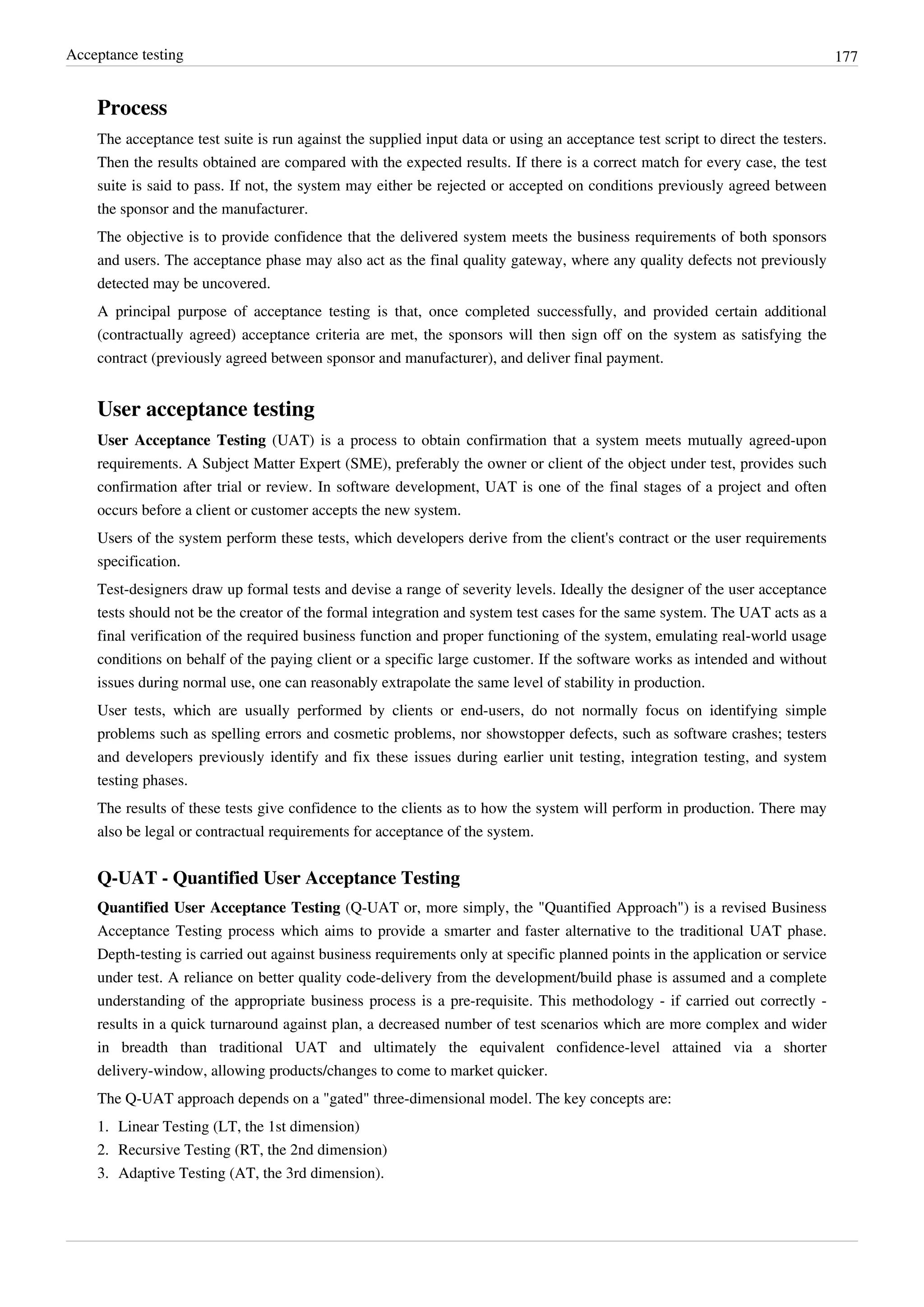 Acceptance testing 177
Process
The acceptance test suite is run against the supplied input data or using an acceptance test script to direct the testers.
Then the results obtained are compared with the expected results. If there is a correct match for every case, the test
suite is said to pass. If not, the system may either be rejected or accepted on conditions previously agreed between
the sponsor and the manufacturer.
The objective is to provide confidence that the delivered system meets the business requirements of both sponsors
and users. The acceptance phase may also act as the final quality gateway, where any quality defects not previously
detected may be uncovered.
A principal purpose of acceptance testing is that, once completed successfully, and provided certain additional
(contractually agreed) acceptance criteria are met, the sponsors will then sign off on the system as satisfying the
contract (previously agreed between sponsor and manufacturer), and deliver final payment.
User acceptance testing
User Acceptance Testing (UAT) is a process to obtain confirmation that a system meets mutually agreed-upon
requirements. A Subject Matter Expert (SME), preferably the owner or client of the object under test, provides such
confirmation after trial or review. In software development, UAT is one of the final stages of a project and often
occurs before a client or customer accepts the new system.
Users of the system perform these tests, which developers derive from the client's contract or the user requirements
specification.
Test-designers draw up formal tests and devise a range of severity levels. Ideally the designer of the user acceptance
tests should not be the creator of the formal integration and system test cases for the same system. The UAT acts as a
final verification of the required business function and proper functioning of the system, emulating real-world usage
conditions on behalf of the paying client or a specific large customer. If the software works as intended and without
issues during normal use, one can reasonably extrapolate the same level of stability in production.
User tests, which are usually performed by clients or end-users, do not normally focus on identifying simple
problems such as spelling errors and cosmetic problems, nor showstopper defects, such as software crashes; testers
and developers previously identify and fix these issues during earlier unit testing, integration testing, and system
testing phases.
The results of these tests give confidence to the clients as to how the system will perform in production. There may
also be legal or contractual requirements for acceptance of the system.
Q-UAT - Quantified User Acceptance Testing
Quantified User Acceptance Testing (Q-UAT or, more simply, the "Quantified Approach") is a revised Business
Acceptance Testing process which aims to provide a smarter and faster alternative to the traditional UAT phase.
Depth-testing is carried out against business requirements only at specific planned points in the application or service
under test. A reliance on better quality code-delivery from the development/build phase is assumed and a complete
understanding of the appropriate business process is a pre-requisite. This methodology - if carried out correctly -
results in a quick turnaround against plan, a decreased number of test scenarios which are more complex and wider
in breadth than traditional UAT and ultimately the equivalent confidence-level attained via a shorter
delivery-window, allowing products/changes to come to market quicker.
The Q-UAT approach depends on a "gated" three-dimensional model. The key concepts are:
1. Linear Testing (LT, the 1st dimension)
2. Recursive Testing (RT, the 2nd dimension)
3. Adaptive Testing (AT, the 3rd dimension).
 