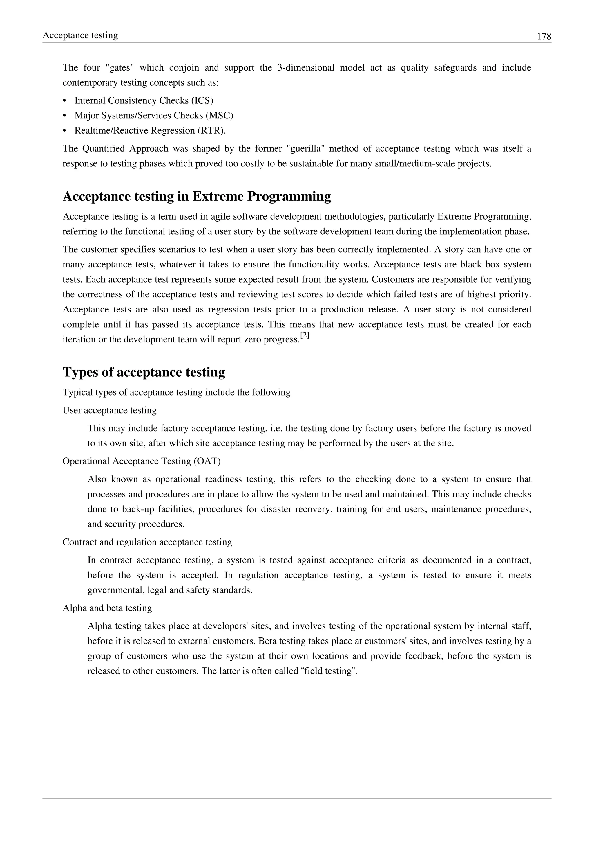 Acceptance testing 178
The four "gates" which conjoin and support the 3-dimensional model act as quality safeguards and include
contemporary testing concepts such as:
• Internal Consistency Checks (ICS)
• Major Systems/Services Checks (MSC)
• Realtime/Reactive Regression (RTR).
The Quantified Approach was shaped by the former "guerilla" method of acceptance testing which was itself a
response to testing phases which proved too costly to be sustainable for many small/medium-scale projects.
Acceptance testing in Extreme Programming
Acceptance testing is a term used in agile software development methodologies, particularly Extreme Programming,
referring to the functional testing of a user story by the software development team during the implementation phase.
The customer specifies scenarios to test when a user story has been correctly implemented. A story can have one or
many acceptance tests, whatever it takes to ensure the functionality works. Acceptance tests are black box system
tests. Each acceptance test represents some expected result from the system. Customers are responsible for verifying
the correctness of the acceptance tests and reviewing test scores to decide which failed tests are of highest priority.
Acceptance tests are also used as regression tests prior to a production release. A user story is not considered
complete until it has passed its acceptance tests. This means that new acceptance tests must be created for each
iteration or the development team will report zero progress.
[2]
Types of acceptance testing
Typical types of acceptance testing include the following
User acceptance testing
This may include factory acceptance testing, i.e. the testing done by factory users before the factory is moved
to its own site, after which site acceptance testing may be performed by the users at the site.
Operational Acceptance Testing (OAT)
Also known as operational readiness testing, this refers to the checking done to a system to ensure that
processes and procedures are in place to allow the system to be used and maintained. This may include checks
done to back-up facilities, procedures for disaster recovery, training for end users, maintenance procedures,
and security procedures.
Contract and regulation acceptance testing
In contract acceptance testing, a system is tested against acceptance criteria as documented in a contract,
before the system is accepted. In regulation acceptance testing, a system is tested to ensure it meets
governmental, legal and safety standards.
Alpha and beta testing
Alpha testing takes place at developers' sites, and involves testing of the operational system by internal staff,
before it is released to external customers. Beta testing takes place at customers' sites, and involves testing by a
group of customers who use the system at their own locations and provide feedback, before the system is
released to other customers. The latter is often called “field testing”.
 